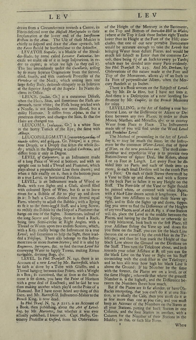 drawn from a Circumference towards a Centre, its Fibres defcend over the Mufculi Marjupiales to their Implantation at the lower end of the Inteflinum FLettum in the Anus. The Ufe of thefe Mulcles is chiefly to fufpcnd and draw the Anus upwards, left the Faeces fhould be burthenfome to the Sphintter. LEVATOR Scapula, is a Mufcle of the Shoul¬ der-Blade, by lome called Levator Patientia, be- caufe we make ufe of it in large Infpirarions, in or¬ der to expire; as when we ligh (as they call it). This lies immediately under the Cucnllaris, ariflng by fo many feparate Originations from the fecond, third, fourth, and fifth tranfverfe Proceftes of the Vertebra of the Neck; which uniting into one large flefhy Body, defcends obliquely to its Infertion at the fuperior Angle of the Scapula: Its Name de¬ clares its Oiflice. LEUCE, [Wxtj, Gr.] is a cutaneous Difeafe, when the Hairs, Skin, and fometimes the Flefh un¬ derneath, turns white; the FleAi being pricked with a Needle, is not fenfible, nor emits Blood, but a milky Humour. It differs from Alphus, in that it penetrates deeper, and changes the Skin, fo that the Hairs are changed too. LEUCOMA, [Kivmyxt., Gr.] is a white Scar in the horny Tunick of.the Eye; the fame with Albugo. LEUCOPHLEGMAT1A [tevwvAiyftawcu. of AivKov white, and qhiyfjM., Gr. Phlegm'] is a pitui- tous Dropfy, or a Dropfy that feizes the whole Bo¬ dy ; which in the Beginning is called Cachexia, and differs from it only in Degree. LEVEL of Carpesiters, is an Inftrument made of a long Piece of Wood at bottom, and with an upright one to hold a Thread and Plummet, which plays about a perpendicular Line there drawn; and when it falls exactly on it, then is the bottom piece in a true Level, or horizontal Pofition. LEVEL, is an Inftrument made of Wood or Brafs, with two Sights and a Glafs, almoft filled with coloured Spirit of Wine, but fo as to leave room for a Bubble of Air to play up and down in it: It hath a Cover, divided into feveral equal Parts, whereby to adjuft the Bubble; with a Spring to fit it to the three-legg’d Staff, and a long Screw, to redtify the Bubble by the Help of a Plummet that hangs on one of the Sights. Sometimes, inftead of the long Screw and Spring, there is fitted a Rack, being two Semi-circles at Right Angles, with a Thread or Worm upon two endlefs Screws; which, with a Key, readily brings the Inftrument to a true Level; and fometimes to help the Sight, there is ad¬ ded a Telefcope. There alfo belongs to this Inftru¬ ment two or more Station-Staves; and it is ufed by Engineers, Surveyors, &c. to find the true Level for conveying Water to fupply Towns, making Rivers navigable, dreining Bogs, <&c. LEVEL. In Phil. Tranfatt. N. 141. there is an Account of a new Level by Mr. Butterfield, which he faith is done by a Tube with Glaffes, and a Thread hanging between four Points, with a Weight in a Box; fo contrived, that as foon as the Inftru¬ ment is fet down, you have the Point of Horizon with a great deal of Exadlnefs; and he faid he was then making another which play’d on the Point of a Diamond. But I have never heard any thing of this fimee, and Mr. Butterfield, Inftrument-Makertothe French King, is now dead. In Phil. Tranfi N. 74. p. 2217, is an Account of a Book, then publifhing, about the Art of Level¬ ling, by Mr. Mariotte; but whether it was ever actually publifhed, I know not. Capt. Halley, Ge¬ ometry Profeftbr at Oxford, from his Obfervations of the Height of the Mercury in the Barometer, at the Top and Bottom of Snovcdon-Hill in Wales, (where at the Top it funk three Inches eight Tenths lower than its Height at the Foot of the Hill) con¬ cludes, that one of our new portable Barometers would be accurate enough to take the Levels for bringing Water from diftant Places, and would be much lefs fubjedt to Error than the common Le¬ vels, there being of an Inch for every 30 Yards; which may be divided into many Parts evidently. See Phil. Tranfatt. N. 229. And Mr.Herham, by Obfervations of this nature made at the Foot and Top of the Monument, allows T'T of an Inch to 82 Foot of perpendicular Afcent, when the Mer¬ cury ftandeth at 30 Inches. There is a Book written on the Subject of Level¬ ling by Mr. He la Hire, but I have not feen it. And there is a Defcription of a new levelling In¬ ftrument by Mr. Couplet, in the French Memoirs for 1699. LEVELLING, is the Art of finding a true ho¬ rizontal Line, or the Difference of Afcent or De- feent between any two Places, in order to drain Moors, Marfhes, and Morafies, &c. or to convey Water from Place to Place. The Inftruments made ufe of you will find under the Word Level and Pendulous Level. The Method of proceeding in the Art of Level¬ ling is, or may be much the fame, let the Inftru¬ ment be the common Water-Level, that of Spirit of Wine, or the new pendulous one. The moft com¬ modious and expeditious Way is to provide two Station-Staves of fquare Deal, like Rulers, about 8 or 10 Foot in Length. Let every Foot be di¬ vided into 10 Parts, and each of thofe into 10 more; lo each fmall Divifion will be the 100th Part of a Foot. On each of thefe Staves there muft be a Vane to Aide up and down, and with a Screw in the back Part to faften it to any Height on the Staff. The Fore-fide of the Vane or Sight fhould be painted white, or covered with white Paper, with a black Line drawn acrofs it lengthways. Ha¬ ving then two Aftiftants to hold thefe Staves up¬ right, and to Aide the Sights up and down, fuppo- fing you were to find the Difference of the Heights of any two Places, as of A and B, Fig. 1. if one Station will do, place the Level in the middle between the Places, and having by the Bubble or otherwife fet it truly horizontal, look back to the firft Place, till your Aftiftant Aiding the Vane up and down for you there on the Staff, you can fee the black Line thereon cut or cover’d by the crofsHair in theTe- ' lefcope; and then let him mark the Height of that black Line above the Ground on the Divifions on the Staff. Then turn the Telefcope about, and look towards your other Aftiftant at B, till you can fee the black Line on the Vane or Sight on his Staff co-inciding with the crofs Hair in the Telefcope; and let him alfo note how high his black Line is above the Ground: If his Number be the fame with the former, the Places are on a level, or of the fame Height; otherwife that where the greateft Number is, is the higheft; and the Difference be¬ tween the Numbers (hews how much. But if the Places are fo far afunder, or have Ob- ftacles interpofing, that you can’c do it at one Sta¬ tion, as is ufually the Cafe, then you muft do it at as few more than one as you can; and you muft keep an Account of the Numbers on the Staves at all your Stations, putting the back Station in one Column, and the fore Station in another, with a Column for the Number of their Stations in the Middle; in this, or fuch like Form. Where