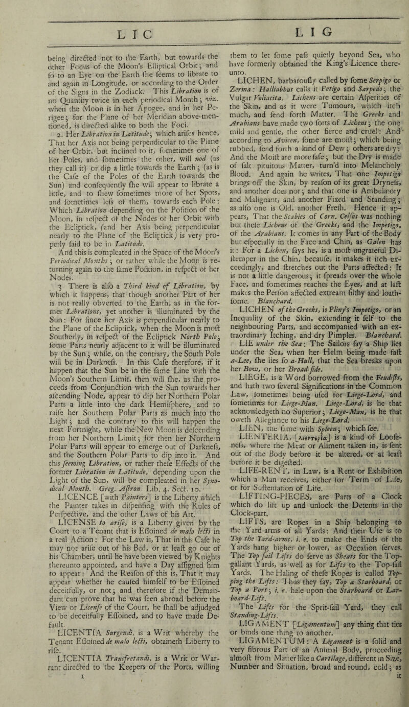 being dire died not to the Earth, but towards the other Focus of the Moon’s Elliptical Orbit; and lb to an Eye on the Earth fhe feems to librate to and again in Longitude, or according to the Order of the Signs in the Zodiack. This Libration is of no Quantity twice in each periodical Month; viz. when the Moon is in her Apogee, and in her Pe¬ rigee j for the Plane of her Meridian above-men¬ tioned, is direded alike to both the Foci. 2. Her Libration in Latitude-, which arifes hence. That her Axis not being perpendicular to the Piane of her Orbit, but inclined to it, fometimes one of her Poles, and fometimes the other, will nod (as they call it) or dip a little towards the Earth j (as is the Cafe of the Poles of the Earth towards the Sun) and confequently fire will appear to librate a little, and to fhew fometimes more of her Spots, and fometimes lels of them, towards each Pole: Which JLibration depending on the Pofition of the Moon, in refped of the Nodes of her Orbit with the Ecliptick, (and her Axis being perpendicular nearly to the Plane of the Ecliptick) is very pro¬ perly faid to be in Latitude. And this is complcated in the Space of the Moon’s Periodical Months ; or rather while the Moor is re¬ turning again to tire fame Pofition, in rcfpedt of her Nodes. 3 There is alfo a Third hind of Libration, by which it happens, that though another Part of her is not really obverted to the Earth, as in the for¬ mer Libratiohs, yet another is illuminated by the Sun: For frnce her Axis is perpendicular nearly to the Plane of the Ecliptick, when the Moon is mod Southerly, in refped of the Ecliptick North Pole; fome Parts nearly adjacent to it will be illuminated by the Sun ; while, on the contrary, the South Pole will be in Darkneis. In this Cafe therefore, if it happen that the Sun be in the fame Line with the Moon’s Southern Limit, then will fhe, as fhe pro¬ ceeds from Conjunction with the Sun towards her aicending Node, appear to dip her Northern Polar Parts a little into the dark Hemifphere, and to raife her Southern Polar Parts as much into the Light; and the contrary to this will happen the next Fortnight, while the New Moon is defcending from her Northern Limit; for then her Northern Polar Parts will appear to emerge out of Darknefs, and the Southern Polar Parrs to dip into it. And this feeming Libration, or rather thefe Effedls of the former Libration in Latitude, depending upon the Light of the Sun, will be compleated in her Syno¬ dical Month. Greg. Afiron Lib. 4. Sedt. 10. LICENCE [with Painters'] is the Liberty which the Painter takes in difpenfing with the Rules of Perfpedfive, and the other Laws of his Art. LICENSE to arife, is a Liberty given by the Court to a Tenant that is Efloined de malo lefti in a real Adfion : For the Law is. That in this Cafe he may not arife out of his Bed, or at leaf: go out of his Chamber, until he have been viewed by Knights thereunto appointed, and have a Day affigned him to appear: And the Reafon of this is. That it may appear whether he cauled himfelf to be Effoined deceitfully, or not; and therefore if the Deman¬ dant can prove that he was fcen abroad before the View or Licenfe of the Court, he fhall be adjudged to be deceitfully Effoined, and to have made De¬ fault. LICENTIA Surgendi, is a Writ whereby the Tenant Elloineddemalo letti, obtaineth Liberry to LICENTIA Transfretandi, is a Writ or War¬ rant directed to the Keepers of the Ports, willing 1 them to let fome pafs quietly beyond Sea, who have formerly obtained the King’s Licence there¬ unto. LICHEN, barbaroufly called by fome Serpigo or Zerma: Halliabbus calls it Petigo and Sarpedo; the Vulgar Voliacita. Lichens are certain Afperf.ies of the Skm, and as it were Tumours, which itch much, and fend forth Matter. 7 he Greeks and Arabians have made two forts of Lichens; the one mild and gentle, the other fierce and cruel: And' according to Avicen, fome are moifi; which being rubbed, fend forth a kind of Dew; others are diy: And the Moilt are more fafe; but the Dry is made of fait pituitous Matter, turn’d into Melancholy Blood. And again he writes, That one Impetigo brings off the Skin, by reafon of its great Dryneis, and another does nor; and that one is Ambulatory and Malignant, and another Fixed and Standing; as alfo one is Old, another Freih. Hence it ap¬ pears, That the Scabies of Corn. Celfus was nothing but thefe Lichens of the Greeks, and the Impetigo, of the Arabians. It comes in any Part of the Body but efpecially in the Face and Chin, as Galen has it: For a Lichen, fays he, is a moil ungrateful Di¬ item per in the Chin, becaufe, it makes it itch ex¬ ceedingly, and ftretches out the Parts affeCted: It is not a little dangerous; it fpreads over the whole Face, and fometimes reaches the Eyes, and at laft makes the Perfon affedted extream filthy and loath- fome. Blanchard. LICHEN of the Greeks, is Plinfs Impetigo, or an Inequality of the Skin, extending it felf to the neighbouring Parts, and accompanied with an ex¬ traordinary Itching, and dry Pimples. Blanchard. LIE under the Sea; The Sailors fay a Ship lies under the Sea, when her Helm being made fail a-Lee, fhe lies fo a-Hull, that the Sea breaks upon her Bow, or her Broad-fide. LIEGE, is a Word borrowed from the Feudifis, and hath two feveral Significations in the Common Law, iotnecimes being ufed for Liege-Lord, and fometimes for Liege-Man. Liege-Lord, is he that acknowledged no Superior; Liege-Man, is he that oweth Allegiance to his Liege-Lord. LIEN, the fame with Spleen; which fee. LLENTERIA, [A/smpi<*] is a kind of Loofe- nefs, where the Meat or Aliment taken in, is fent out of the Body before it be altered, or at leaft before it be digeiled. LIFE-REN T, in Law, is a Rent or Exhibition which a Man receives, either for Term of Life, or for Suftentation of Lite. LIFTING-PIECES, are Parts of a Clock which do lift up and unlock the Detents in the Clock-part. LIFTS, are Ropes in a Ship belonging to the Yard-arms of all Yards: And their Ufe is to Top the lard-arms, i. e. to make the Ends of the Yards hang higher or lower, as Occalion ferves. The Top fail Lifts do ferve as Sheats for the Top¬ gallant Yards, as well as for Lifts to the Top-fail Yards. 7 he Haling of thefe Ropes is called Top¬ ping the Lifts: I has they fay. Top a Starboard, or Top a Port; j. e. hale upon the Starboard or Lar¬ board-Lift. The Lifts for the Sprit-fail Yard, they call Standing-Lifts. LIGAMENT [Ligamentum] any thing that ties or binds one thing to another. LIGAMEN TUM : A Ligament is a folid and very fibrous Part of an Animal Body, proceeding almofl from Matter like a Cartilage, different in Size, Number and Situation, broad and round, cold; as it