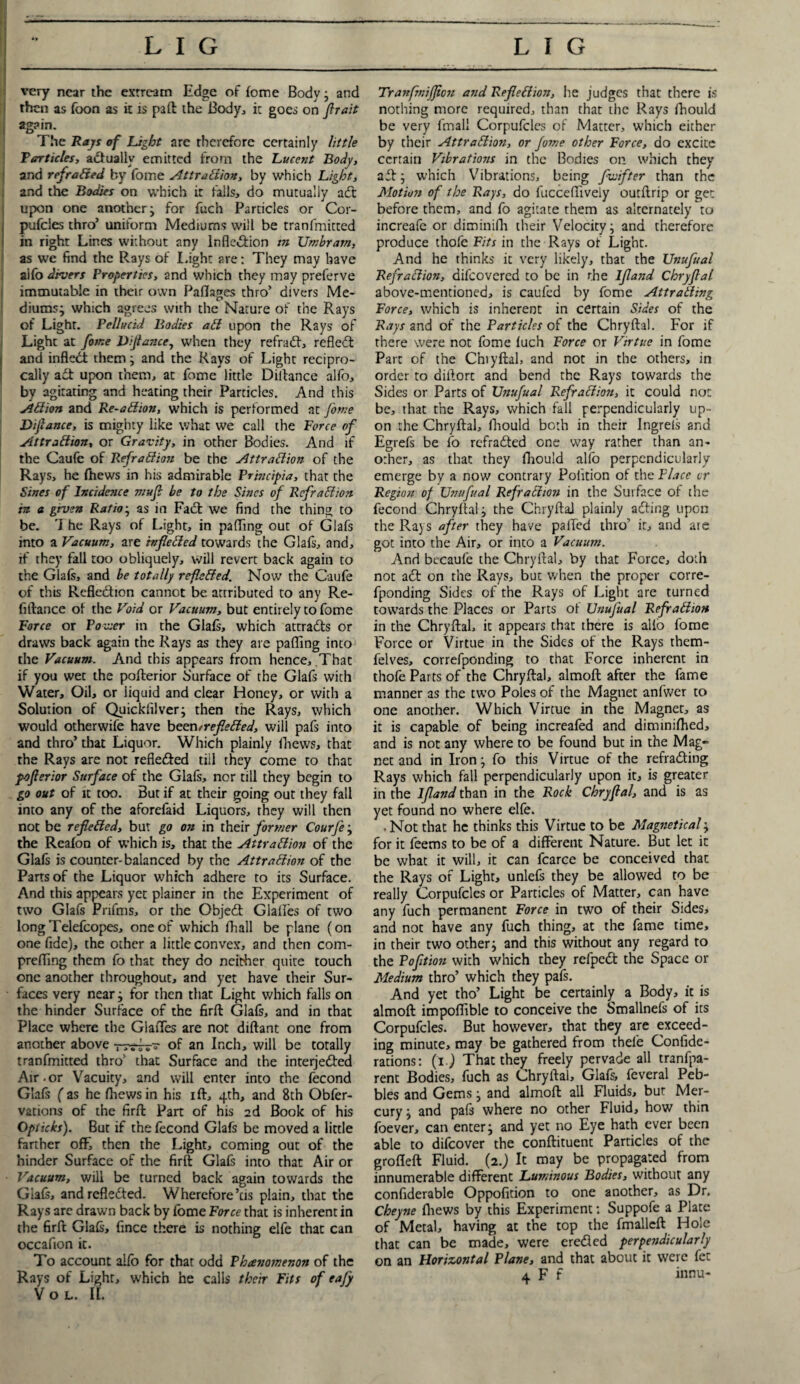 very near the extream Edge of fome Body • and then as foon as it is pad the Body, it goes on firait j The Rays of Light are therefore certainly little Tarticles, actually emitted from the Lucent Body, and refraded by fome Attraction, by which Light, | and the Bodies on which it fills, do mutually aeft upon one another j for fuch Particles or Cor- pufeies thro’ uniform Mediums will be tranfmitted in right Lines without any Inflection m Umbram, as we find the Rays of Light are: They may have alfo divers Properties, and which they may preferve immutable in their own Paflages thro’ divers Me¬ diums; which agrees with the Nature of the Rays of Light. Pellucid Bodies aCt upon the Rays of Light at fome Diftance, when they refraift, reflect and inftedt them; and the Rays of Light recipro¬ cally act upon them, at fome little Diitance alfo, by agitating and heating their Particles. And this ACtion and Re-aCtion, which is performed at fome Difiance, is mighty like what we call the Force of Attraction, or Gravity, in other Bodies. And if the Caufe of RefraCtion be the Attraction of the Rays, he (hews in his admirable Princip'ta, that the Sines of lncide?ice mufi be to the Sines of RefraCtion in a gruen Ratio j as in Fact we find the thing to be. The Rays of Light, in palling out of Glafs into a Vacuum, are rvfleCied towards the Glafs, and, if they fall too obliquely, will revert back again to the Glafs, and be totally reflected. Now the Caufe of this Reflcdion cannot be attributed to any Re¬ finance of the Void or Vacuum, but entirely to fome Force or Povicr in the Glafs, which attracts or draws back again the Rays as they are pafling into the Vacuum. And this appears from hence. That if you wet the pofterior Surface of the Glafs with Water, Oil, or liquid and clear Honey, or with a Solution of Quickfilver; then the Rays, which would otherwife have been?reflected, will pafs into and thro’ that Liquor. Which plainly (hews, that the Rays are not refle&ed tiil they come to that poflerior Surface of the Glafs, nor till they begin to go out of it too. But if at their going out they fall into any of the aforefaid Liquors, they will then not be reflected, but go on in their former Courfe; the Reafon of which is, that the Attraction of the Glafs is counter-balanced by the Attraction of the Parts of the Liquor which adhere to its Surface. And this appears yet plainer in the Experiment of two Glafs Pnfms, or the Object Glafles of two longTelefcopes, one of which (hall be plane (on one fide), the other a little convex, and then com¬ prefling them fo that they do neither quite touch one another throughout, and yet have their Sur¬ faces very near; for then that Light which falls on the hinder Surface of the firft Glafs, and in that Place where the Glafles are not diftant one from another above rwhr~ of an Inch, will be totally tranfmitted thro’ that Surface and the interjected Air.or Vacuity, and will enter into the fecond Glafs fas he (hewsin his ift, 4th, and 8th Obfer- vations of the firft Part of his 2d Book of his Opiicks). But if the fecond Glafs be moved a little farther off, then the Light, coming out of the hinder Surface of the firft Glafs into that Air or • Vacuum, will be turned back again towards the Glafs, and reflected. Wherefore’tis plain, that the Rays arc drawn back by fome Force that is inherent in the firft Glafs, fince there is nothing elfe that can occafion it. To account alfo for that odd Phanomenon of the V o l. If. Tranfmifflcn and Reflection, he judges that there is nothing more required, than that the Rays fhould be very fmall Corpufcles of Matter, which either by their Attraction, or fome other Force, do excite certain Vibrations in the Bodies on which they ad; which Vibrations, being fluiifter than the Motion of the Rays, do fucceflively outftrip or get before them, and fo agitate them as alternately to increafe or diminifti their Velocity; and therefore produce thofe Fits in the Rays of Light. And he thinks it very likely, that the Unufual RefraCtion, difeovered to be in the Ifland Chryflal above-mentioned, is caufed by fome Attracting Force, which is inherent in certain Sides of the Rays and of the Particles of the Chryftal. For if there were not fome fuch Force or Virtue in fome Part of the Chiyftal, and not in the others, in order to dillorc and bend the Rays towards the Sides or Parts of Unufual RefraCtion, it could not be, that the Rays, which fall perpendicularly up¬ on the Chryftal, fhould both in their Ingreis and Egrefs be fo refraCted one way rather than an¬ other, as that they fhould alfo perpendicularly emerge by a now contrary Pohtion of the Place or Region of Unufual RefraCtion in the Surface of the fecond Chryftal; the Chryftal plainly adting upon the Rays after they have palled thro' it, and are got into the Air, or inco a Vacuum. And becaufe the Chryftal, by that Force, doth not a£t on the Rays, but when the proper corre- fponding Sides of the Rays of Light are turned towards the Places or Parts of Unufual RefraCtion in the Chryftal, it appears that there is alio fome Force or Virtue in the Sides of the Rays them- felves, correfponding to that Force inherent in thofe Parts of the Chryftal, almoft after the fame manner as the two Poles of the Magnet anfwcr to one another. Which Virtue in the Magnet, as it is capable of being increafed and diminifhed, and is not any where to be found but in the Mag¬ net and in Iron; fo this Virtue of the refra&ing Rays which fall perpendicularly upon it, is greater in the Ifland than in the Rock Chryflal, and is as yet found no where elfe. . Not that he thinks this Virtue to be Magnetical; for it feems to be of a different Nature. But let it be what it will, it can fcarce be conceived that the Rays of Light, unlefs they be allowed to be really Corpufcles or Particles of Matter, can have any fuch permanent Force in two of their Sides, and not have any fuch thing, at the fame time, in their two other; and this without any regard to the Pofit ion with which they refpedt the Space or Medium thro’ which they pafs. And yet tho’ Light be certainly a Body, it is almoft impoflible to conceive the Smallnefs of its Corpufcles. But however, that they are exceed¬ ing minute, may be gathered from thele Confide- rations: (l.) That they freely pervade all tranfpa- rent Bodies, fuch as Chryftal, Glafs, feveral Peb¬ bles and Gems; and almoft all Fluids, bur Mer¬ cury ; and pafs where no other Fluid, how thin foever, can enter; and yet no Eye hath ever been able to difeover the conftituent Particles of the grofleft Fluid. (2.) It may be propagated from innumerable different Luminous Bodies, without any confiderable Oppofition to one another, as Dr. Cheyne fhews by this Experiment: Suppofe a Plate of Metal, having at the top the fmalleft Hole that can be made, were ereded perpendicularly on an Horizontal Plane, and that about it were fet