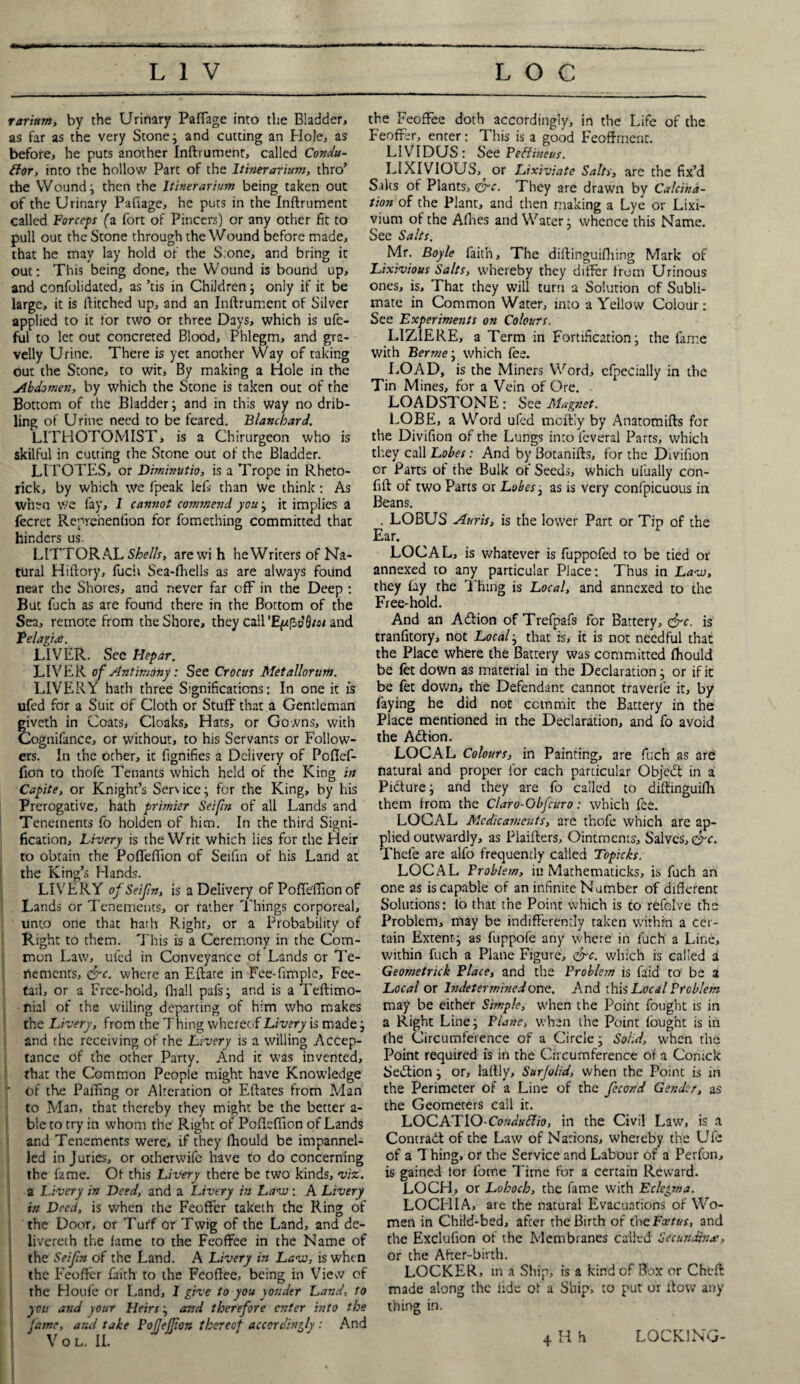 rarintn, by the Urinary Paffage into the Bladder, as far as the very Stone; and cutting an Hole, as before, he puts another Inftrumenr, called Condu¬ ctor, into the hollow Part of the Itinerarium, thro’ the Wound; then the Itinerarium being taken out of the Urinary Pafiage, he puts in the Inftrument called Forceps (a fort of Pincers) or any other fit to pull out the Stone through the Wound before made, that he may lay hold of the S:onc, and bring it out: This being done, the Wound is bound up, and confolidated, as ’tis in Children; only if it be large, it is ftitched up, and an Inftrument of Silver applied to it for two or three Days, which is ufe- ful to let out concreted Blood, Phlegm, and gra¬ velly Urine. There is yet another Way of taking out the Stone, to wit. By making a Hole in the Abdomen, by which the Stone is taken out of the Bottom of the Bladder; and in this way no drib- ling of Urine need to be feared. Blanchard. LITHOTOMIST, is a Chirurgeon who is skilful in cutting the Stone out of the Bladder. LITOTES, or Diminutio, is a Trope in Rheto- rick, by which we fpeak left than We think: As when we fay, 1 cannot conmevd you; it implies a fecret Reprehenfion for fomething committed that hinders us. LITTORAL Shells, arewi h heWriters of Na¬ tural Hiftory, fuch Sea-fhells as are always found near the Shores, and never far off in the Deep : But fuch as are found there in the Bottom of the Sea, remote from the Shore, they call ’EpfhoQ/o/ and Telagice. LIVER. See Hepar. LIVER of Antimony : See Crocus Metallorum. LIVERY hath three Significations: In one it is ufed for a Suit of Cloth or Stuff that a Gentleman giveth in Coats, Cloaks, Hats, or Gowns, with Cognifance, or without, to his Servants or Follow¬ ers. In the ocher, it fignifies a Delivery of Poflef- fion to thofe Tenants which held of the King in Capite, or Knight’s Service; for the King, by his Prerogative, hath primier Seifin of all Lands and Tenements fo holden of him. In the third Signi¬ fication, Livery is the Writ which lies for the Heir to obtain the Pofleflion of Seifin of his Land at the King’s Hands. LIVERY of Seif n, is a Delivery of Pofleftion of Lands or Tenements, or rather Things corporeal, unto one that hath Right, or a Probability of Right to them. This is a Ceremony in the Com¬ mon Law, ufed in Conveyance of Lands or Te¬ nements, <frc. where an Eftate in Fee-fimple, Fee- tail, or a Free-bold, (ball pafs; and is a Teftimo- nial of the willing departing of him who makes the Livery, from the Thing whereof Livery is made; and the receiving of rhe Livery is a willing Accep¬ tance of the other Party. And it was invented, that the Common People might have Knowledge ' of the Palling or Alteration ot Eftates from Man to Man, that thereby they might be the better a- ble to try in whom the Right of Poflcflion of Lands and Tenements were, if they lliould be impanncl- iled in Juries, or otherwife have to do concerning the fame. Ot this Livery there be two kinds, viz. a Livery in Deed, and a Livery in Law: A Livery in Deed, is when the Feoflfer taketh the Ring of the Door, or Turf or Twig of the Land, and de- livercth the fame to the Feoffee in the Name of the Seifin of the Land. A Livery in Law, is when the Feoffer faith to the Feoffee, being in View of rhe Houfe or Land, I give to you yonder Land, to I you and your Heirs; and therefore enter into the fame, arid take FoJJejp.on thereof accordingly : And V o L. II. the Feoffee doth accordingly, in the Life of the Feoffer, enter: This is a good Feoffment. LIVIDUS: See PeClineus. LIXIVIOUS, or Lixiviate Salts, are the fix’d Saks of Plants, <&c. They are drawn by Calcina¬ tion of the Plant, and then making a Lye or Lixi¬ vium of the Allies and Water; whence this Name. See Salts. Mr. Boyle faith. The diftinguifliing Mark of Lixivious Salts, whereby they differ from Urinous ones, is. That they will turn a Solution of Subli¬ mate in Common Water, into a Yellow Colour: See Experiments on Colours. LIZIERE, a Term in Fortification; the fame with Berrnej which fee. LOAD, is the Miners Word, cfpecially in the Tin Mines, for a Vein of Ore. LOADSTONE: See Magnet. LOBE, a Word ufed meftiy by Anatomifts for the Divifion of the Lungs into feveral Parts, which they call Lobes: And by Sotanifts, for the Divifion or Parts of the Bulk of Seeds, which ulually con- fift of two Parts or Lobes, as is very confpicuous in Beans. . LOBUS Anris, is the lower Part or Tip of the Ear. LOCAL, is whatever is fuppofed to be tied or annexed to any particular Place: Thus in Law, they fay the Thing is Local, and annexed to the Free-hold. And an Action of Trefpafs for Battery, &c. is tranfitory, not Local; that is, it is not needful that the Place where the Battery was committed lliould be fet down as material in the Declaration; or if it be fet down, the Defendant cannot traverle it, by faying he did not commit the Battery in the Place mentioned in the Declaration, and fo avoid the Adtion. LOCAL Colours, in Painting, are fuch as are natural and proper for each particular Objedt in a Pidture; and they are fo called to diftinguifh them from the Claro-Obfcuro: which fee. LOCAL Medicaments, are thofe which are ap¬ plied outwardly, as Plaifters, Ointments, Salves, Thefe are alfo frequently called Topicks. LOCAL Problem, iu Mathematicks, is fuch an one as is capable of an infinite Number of different Solutions: lo that the Point which is to refolve the Problem, may be indifferently taken within a cer¬ tain Extent; as fuppofe any where in fuch a Line, within fuch a Plane Figure, &c. which is called a Geometrick Place, and the Problem is Laid to be a Local or lndeter mined one. And this Local Problem may be either Simple, when the Point fought is in a Right Line; Plane, when the Point fought is in the Circumference of a Circle; Solid, when the Point required is in the Circumference of a Conick Section; or, laftly, Surjolid, when the Point is in the Perimeter of a Line of the fccond Gender, as the Geometers call it. LOCATIO-Conduftio, in the Civil Law, is a Contract of the Law of Nations, whereby the Ufe of a 7 hing, or the Service and Labour of a Perfon, is gained tor fome Time for a certain Reward. LOCH, or Lohoch, the fame with Eclegma. LOCHIA, are the natural Evacuations of Wo¬ men in Child-bed, after the Birth of die Foetus, and the Exclufion of the Membranes called Sec undin a-, or the After-birth. LOCKER, in a Ship, is a kind of Box or Cheft made along the fide of a Ship, to put or flow any thing in. 4 H h LOCKING-