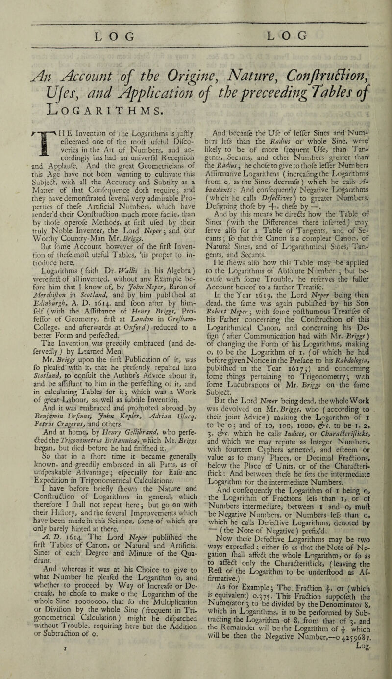 An Account of the Origine, Nature, Conflrullion, Ujes, and Application of the proceeding Tables of Logarithms. ^ E Invention of the Logarithms is juftly efteemed one of the moft ufeiul Difco- veries in the Art of Numbers* and ac¬ cordingly has had an univerfiil Reception and Applaufe. And the great Geometricians of this Age have not been wanting to cultivate this Subject, with all the Accuracy and Subtilty as a Matter of that Confequence doth require; and they have demonftrated feveral very admirable Pro¬ perties of thefe Artificial Numbers, which have render’d their Conftrudion much more faciie, than by thofe operofc Methods, at firft ufed by their truly Noble Inventer, the Lord Neper ; and our Worthy Country-Man Mr. Briggs. But feme Account however of the firft Inven¬ tion of thefe molt uieful Tables, ’tis proper to in¬ troduce here. Logarithms ( faith Dr. Wallis in his Algebra) were firft of all invented, without any Example be¬ fore him that I know of, by John Neper, Baron of Merchipon in Scotland, and by him publillied at Edinburgh, A. D. 16x4. and foon after by him- felf (with the Affiftance of Henry Briggs, Pro- feffor of Geometry, firft at London in Grejham- College, and afterwards at Oxford) reduced to a better Form and perfected. The Invention was greedily embraced (and de- fervedly) by Learned Men. Mr. Briggs upon the firft Publication of it, was fo pleafed with it, that he prefently repaired into Scotland, to ccnfult the Author’s Advice about it, and be affiftant to him in the perfeding of it, and in calculating Tables for it; which was a Work of great Labour, as well as fubtile Invention. And it was embraced and promoted abroad by Benjamin XJrfinus, John Kepler, Adrian Ulacq, Eetrus Cragerus, and others. And at home, by Henry Gellibrand, who perfe¬ cted the Trigor.ometria Brita?i?iica, which Mr. Briggs began, but died before he had finiihed it. So that in a fhort time it became generally known, and greedily embraced in all Parts, as of unfpeakable Advantage; efpecially for Eafe and Expedition in Trigonometrical Calculations. I have before briefly fhewn the Nature and Conftrudion of Logarithms in general, which therefore I fhall not repeat here; but go on with their Hiftory, and the feveral Improvements which have been made in this Science, fome of which are only barely hinted at there. A. D. 1614. The Lord Neper publifhed the firft Tables of Canon, or Natural and Artificial Sines of each Degree and Minute of the Qua¬ drant. And whereas it was at his Choice to give to what Number he pleafed the Logarithm o, and whether to proceed by Way of Increafe or De- creafe, he chofe to make o the Logarithm of the whole Sine 10000000, that fo the Multiplication or Divifion by the whole Sine (frequent in Tri¬ gonometrical Calculation) might be difpatcbed without Trouble, requiring here but the Addition or Subtraction of o. And becaufe the Ufe of lefler Sines and Num¬ bers Iefs than the Radius or whole Sine, were likely to be of more frequent Ufe, than Tan¬ gents, Secants, and other Numbers greater than the Radius; he chofe to give to thofe lefi'er Numbers Affirmative Logarithms (increafing the Logarithms from o, as the Sines decreafe) which he calls A- bun dan ts: And consequently Negative Logarithms (which he calls Defeflivcs) to greater Numbers. Defigrting thofe by thefe by —. And by this means he directs how the Table of Sines (with the Differences there inferred) may ferve alfb for a Table of Tangents, and of Se¬ cants; fo that this Canon is a compleat Canon, of Natural Sines, and of Logarithmical Sines, Tan¬ gents, and Secants. Lie fliews alfo how this Table may be applied to the Logarithms of Abfoiure Numbers; but be- cau(e with fome Trouble, he referves the fuller Account hereof to a farther Treatife. In the Year 1619, the Lord Neper being then dead, the fame was again publifhed by his Son Robert Neper; with fome pofthumous Treatifes of his Father concerning the Conftrudion of this Logarithmical Canon, and concerning his De- fign ( after Communication had with Mr. Briggs) of changing the Form of his Logarithms, making o, to be the Logarithm of 1, (of which he had before given Notice in the Preface to his Rabdologia, publifhed in the Year 1617;) and concerning fome things pertaining to Trigonometry; With fome Lucubrations of Mr. Briggs on the fame Subject. But the Lord Neper being dead, the whole Work was devolved on Mr. Briggs, who (according to their joint Advice) making the Logarithm of 1 to be o; and of 10, 100, 1000, <&c. to be 1, 2, 3, &c. which he calls Indices, or Char aider ifticks, and which we may repute as Integer Numbers, with fourteen Cyphers annexed, and effeem or value as fo many Places, or Decimal Fractions, below the Place of Units, or of the Charaderi- ftick: And between thefe he fets the intermediate Logarithm for the intermediate Numbers. And confequently the Logarithm of 1 being o, the Logarithm of Fradions lefs than 1, or of Numbers intermediate, between 1 and o, muff: be Negative Numbers, or Numbers lefs than o, which he calls Defective Logarithms, denoted by (the Note of Negative) prefix’d. Now thefe Defective Logarithms may be two ways expreffed ; either fo as that the Note of Ne¬ gation fhall affed the whole Logarithm, or fo as to afFed only the Charaderiftick, (leaving the Reft of the Logarithm to be underftood as Af¬ firmative.) As for Example; The. Fradion •§•, or (which is equivalent) 0.375. This Fradion iuppofeth the Numerator 3 to be divided by the Denominator 8, which in Logarithms, is to be performed by Sub¬ trading the Logarithm of 8, from that of 3, and the Remainder will be the Logarithm of | which will be then the Negative Number,—0 4259687. Log. x