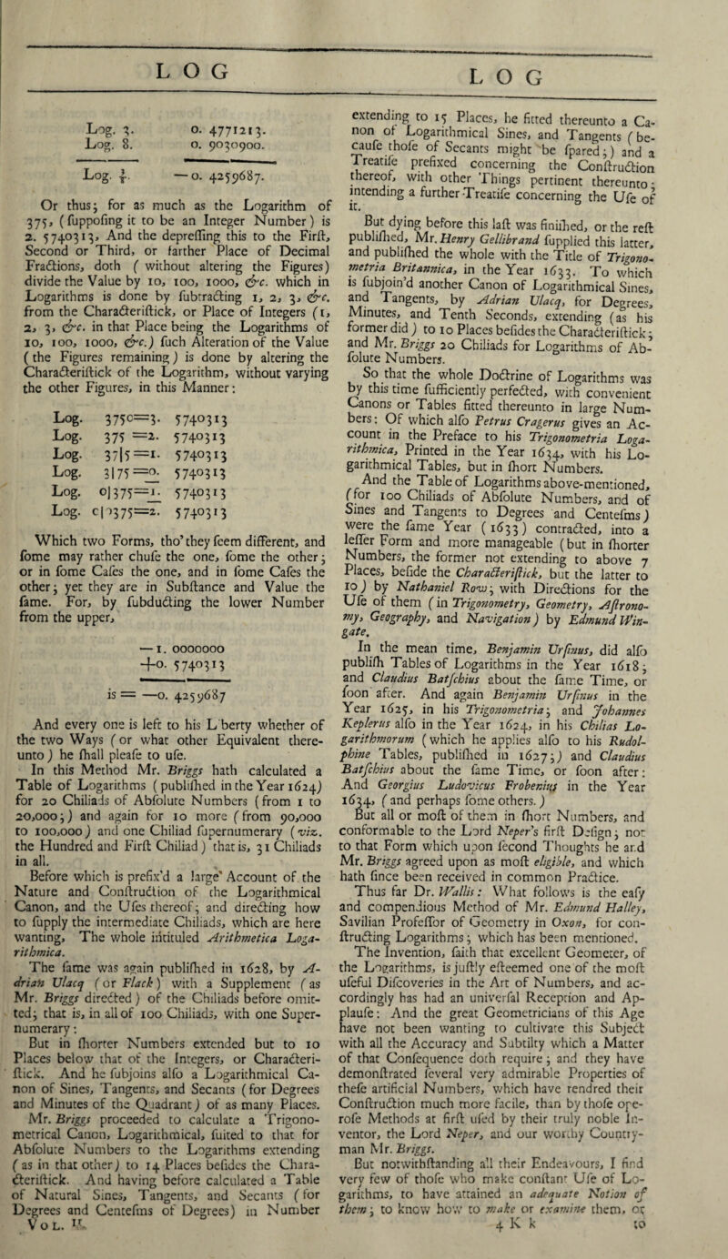 Log. 3. o. 4771213. Log. 8. o. 9030900. Log. f o. 4259687. Or thus; for as much as the Logarithm of 375, (fuppofing it to be an Integer Number) is 2. 5740313, And the deprefting this to the Firft, Second or Third, or farther Place of Decimal Fractions, doth ( without altering the Figures) divide the Value by 10, 100, 1000, <&c. which in Logarithms is done by fubtra&ing 1, 2, 3, <&c. from the CharaCteriftick, or Place of Integers (1, a, 3, &c. in that Place being the Logarithms of 10, 100, 1000, <&c.) fuch Alteration of the Value (the Figures remaining) is done by altering the CharaCteriftick of the Logarithm, without varying the other Figures, in this Manner: Log. 375c=3- 57403i3 Log- 375 =2- 5740313 Log. 3 715 ==I- 5740313 Log. 3175=^ 5740313 Log. oj 375=1. 5740313 Log. c10375=2. 5740313 Which two Forms, tho’they fcem different, and fome may rather chufe the one, fome the other; or in fome Cafes the one, and in fome Cafes the other; yet they are in Subfiance and Value the fame. For, by fubduCting the lower Number from the upper, — 1. 0000000 +0. 5740313 is = —o. 4259687 And every one is lefc to his L berty whether of the two Ways (or what other Equivalent there¬ unto ) he fhall pleafe to ufe. In this Method Mr. Briggs hath calculated a Table of Logarithms ( publifhed in the Year 1624) for 20 Chiliads of Abfolute Numbers (from 1 to 20,000;) and again for 10 more (from 90,000 to 100,000 ) and one Chiliad fupernumerary (viz. the Hundred and Firft Chiliad ) that is, 31 Chiliads in all. Before which is prefix’d a large Account of the Nature and Conftruction of the Logarithmical Canon, and the Ufes thereof; and directing how to fupply the intermediate Chiliads, which are here wanting. The whole intituled Arithmetica Loga- ritbmica. The fame was again publifhed in 1628, by A- driaii Ulacq (or Flack) with a Supplement (as Mr. Briggs directed) of the Chiliads before omit¬ ted; that is, in all of 100 Chiliads, with one Super¬ numerary : But in fliorter Numbers extended but to 10 Places beiow that of the Integers, or CharaCteri¬ ftick. And he fubjoins alfo a Logarithmical Ca¬ non of Sines, Tangents, and Secants (for Degrees and Minutes of the Quadrant) of as many Places. Mr. Briggs proceeded to calculate a Trigono¬ metrical Canon, Logarithmical, fuited to that for Abfolute Numbers to the Logarithms extending ( as in that other) to 14 Places befidcs the Chara¬ Cteriftick. And having before calculated a Table of Natural Sines, Tangents, and Secants (for Degrees and Centefms of Degrees) in Number extending to 15 Places, he fitted thereunto a Ca¬ non of Logarithmical Sines, and Tangents ( be- caufe thofe of Secants might be fpared;) and a I reatife prefixed concerning the ConftruCtion thereof, with other Things pertinent thereunto • intending a further-Treatife concerning the Ufe of But dying before this laft was finiilied, or the reft publifhed, Mr. Henry Gellibrand fupplied this latter, and publifhed the whole with the Title of Trigono- mctria Britannica, in the Year 1633. To which is fubjoin’d another Canon of Logarithmical Sines, and Tangents, by Adrian Ulacq, for Degrees, Minutes, and Tenth Seconds, extending (as his former did ) to 10 Places befides the CharaCteriftick; and Mr. Briggs 20 Chiliads for Logarithms of Ab¬ folute Numbers. So that the whole DoCtrine of Logarithms was by this time fufficiently perfected, with convenient Canons or Tables fitted thereunto in large Num¬ bers : Of which alfo Fetrus Cragerus gives an Ac¬ count in the Preface to his Trigonometria Loga¬ rithmic a, Printed in the Year 1634, with his Lo¬ garithmical Tables, but in fhort Numbers. And the Table of Logarithms above-mentioned, (for 100 Chiliads of Abfolute Numbers, and of Sines and Tangents to Degrees and Centefms) were the fame Year (1633) contracted, into a lefler Form and more manageable (but in fhorter Numbers, the former not extending to above 7 Places, befide the Cbarafieripick, but the latter to 10) by Nathaniel JRovuj with Directions for the Ufe of them (in Trigonometry, Geometry, Agrono¬ my, Geography, and Navigation) by Edmund Win¬ gate. In the mean time, Benjamin Urfnus, did alio publifii Tablesof Logarithms in the Year 1618; and Claudius Batjchius about the fame Time, or foon after. And again Benjamin Urfnus in the Year 1625, in his Trigonometria; and Johannes Kepler us alfo in the Year 1624, in his Chilias Lo- garithmorum (which he applies alfo to his Rudol- phine Tables, publifhed in 1627;) ar)d Claudius Batfchius about the fame Time, or foon after: And Georgius Ludovicus Frobenius in the Year 1634, ( and perhaps fome others.) But all or molt of them in fhort Numbers, and conformable to the Lord Neper’s firft Delign; not to that Form which upon fecond Thoughts he ar.d Mr. Briggs agreed upon as molt eligible, and which hath fince been received in common Practice. Thus tar Dr. Wallis: What follows is the ealy and compendious Method of Mr. Edmund Halley, Savilian Profefifor of Geometry in Oxon, for con- ftruCting Logarithms; which has been mentioned. The Invention, faith that excellent Geometer, of the Logarithms, is juftly efteemed one of the moft ufeful Difcoveries in the Art of Numbers, and ac¬ cordingly has had an univerfal Reception and Ap- plaufe: And the great Geometricians of this Age have not been wanting to cultivate this SubjeCt with all the Accuracy and Subtilty which a Matter of that Confequence doth require; and they have demonftrated fcveral very admirable Properties of thele artificial Numbers, which have rendred their ConftruCtion much more facile, than by thofe ope- rofe Methods at firft ufed by their truly noble in¬ ventor, the Lord Neper, and our worthy Country¬ man Mr. Briggs. But notwithftanding all their Endeavours, I find very few of thofe who make conftanr Ufe of Lo¬ garithms, to have attained an adequate Notion of them; to know how to make or examine them, or