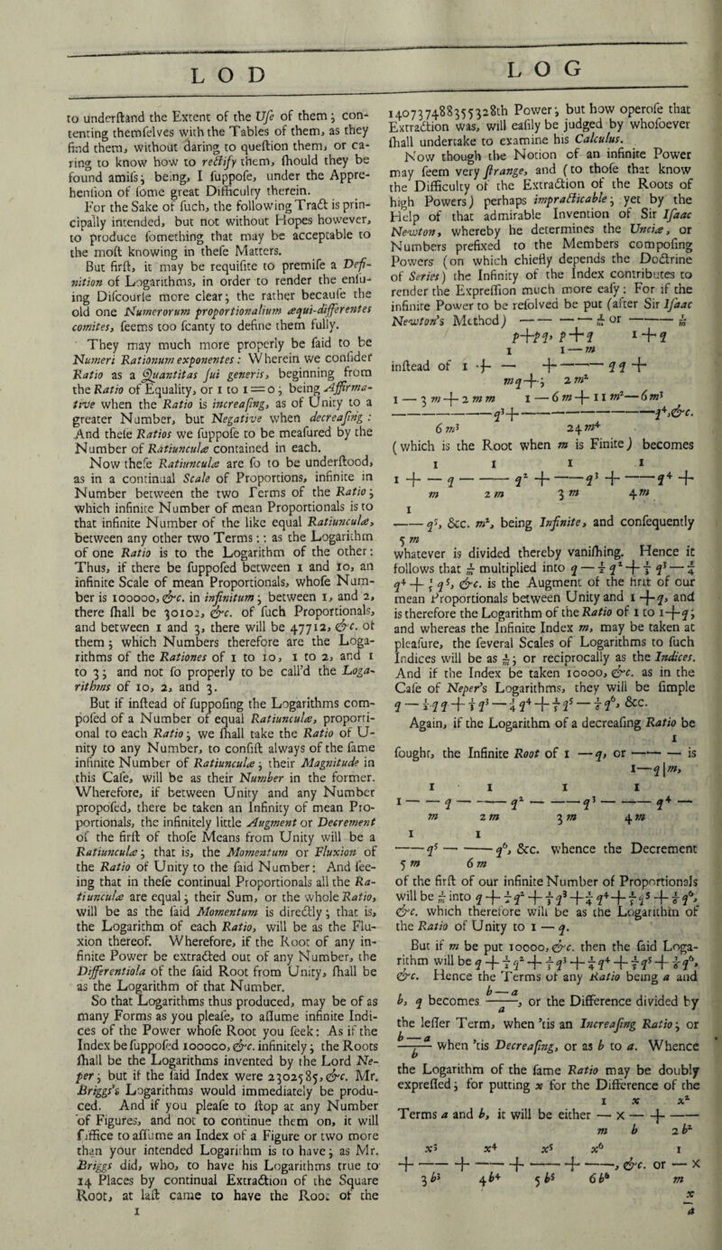 LOG to underftand the Extent of the Ufe of them ; con¬ tenting themfelves with the Tables of them, as they find them, without daring to queftion them, or ca¬ ring to know how to refiify them, fhould they be found amifs; being, I fuppofe, under the Appre- henlion of fome great Difficulty therein. For the Sake of fuch, the following Tradt is prin¬ cipally intended, but not without Hopes however, to produce fomething that may be acceptable to the molt knowing in thefe Matters. But firft, it may be requifite to premife a Defi- n'ttion of Logarithms, in order to render the enfu- ing Difcourle more clear; the rather becaufe the old one Nurnerorum proportionalium aqui-differentes comites, feems too fcanty to define them fully. They may much more properly be faid to be Numeri Rationum exponentes: W herein we conlider Ratio as a fijuantitas Jut generis, beginning from the Ratio of Equality, or i to i = o ; being Affirma¬ tive when the Ratio is increafing, as of Unity to a greater Number, but Negative when decreafing : And thefe Ratios we fuppofe to be meafured by the Number of R&tiuncula contained in each. Now thefe Ratiuncul# are fo to be underftood, as in a continual Scale of Proportions, infinite in Number between the two Terms of the Ratio; which infinite Number of mean Proportionals is to that infinite Number of the like equal Ratiuncul#, between any other two Terms:: as the Logarithm of one Ratio is to the Logarithm of the other: Thus, if there be fuppofed between i and io, an infinite Scale of mean Proportionals, whofe Num¬ ber is iooooo, &c. in infinitum; between i, and 2, there fhall be 30102, &c. of fuch Proportionals, and between 1 and 3, there will be 47712, &c. of them; which Numbers therefore are the Loga¬ rithms of the Rationes of 1 to 10, 1 to 2, and 1 to 3; and not fo properly to be call’d the Loga- r it bins of 10, 2, and 3. But if inftead of fuppofing the Logarithms com- poled of a Number of equal Ratiuncul#, proporti¬ onal to each Ratio; we fhall take the Ratio of U- nity to any Number, to confift always of the fame infinite Number of Ratiuncul#; their Magnitude in this Cafe, will be as their Number in the former. Wherefore, if between Unity and any Number propofed, there be taken an Infinity of mean Pro¬ portionals, the infinitely little Augment or Decrement of the firft of thofe Means from Unity will be a Ratiuncul#; that is, the Momentum or Fluxion of the Ratio of Unity to the faid Number: And fee¬ ing that in thefe continual Proportionals all the Ra¬ tiuncul# are equal; their Sum, or the whole Ratio, will be as the laid Momentum is directly; that is, the Logarithm of each Ratio, will be as the Flu¬ xion thereof. Wherefore, if the Root of any in¬ finite Power be extradfed out of any Number, the Diffierentiola of the faid Root from Unity, fhall be as the Logarithm of that Number. So that Logarithms thus produced, may be of as many Forms as you pleafe, to aflume infinite Indi¬ ces of the Power whofe Root you feek: As if the Index be fuppofed ioooco, <&c. infinitely; the Roots fhall be the Logarithms invented by the Lord Ne¬ per ; but if the faid Index were 2302585,^. Mr. Briggs’s Logarithms would immediately be produ¬ ced. And if you pleafe to flop at any Number of Figures, and not to continue them on, it will ffffice to aflume an Index of a Figure or two more than your intended Logarithm is to have; as Mr. Briggs did, who, to have his Logarithms true to' 14 Places by continual Extraction of the Square Root, at laft came to have the Root of the 1 j -?4 -f, 4 m I4o737488355328th Power; but how operofe that Extradition was, will eafily be judged by whofoever fhall undertake to examine his Calculus. Now though tire Notion of an infinite Power may feem very firange, and (to thofe that know the Difficulty of the Extradtion of the Roots of high Powers) perhaps impracticable; yet by the Help of that admirable Invention of Sir IJdac Newton, whereby he determines the Unci#, or Numbers prefixed to the Members compofing Powers (on which chiefly depends the Dodtffne of Series) the Infinity of the Index contributes to render the Expreffion much more eafy : For if the infinite Power to be refolved be put (after Sir lfiaac Newton’s Method)-£ or-k £ + 2 1 + 2 i 1 — m inftead of 1 + — H-2? + wrj+; 2 mC 1 — 3 m —J— 2. m m 1 — 6 m + 11 vi1— 6 mt -- 6 mJ 24 m* (which is the Root when m is Finite) becomes 11 11 1 ~f-2-2* +-2 m z in 3 m I -qS, &c. being Infinite, and confequently 5 m whatever is divided thereby vaniffiing. Hence it follows that - multiplied into q — t 2* + 7 23 — 4 2+_|_ » qs, &c. is the Augment of the tint of our mean Proportionals between Unity and 1 +2> and is therefore the Logarithm of the Ratio of 1 to 1+2 > and whereas the Infinite Index m, may be taken at plcafure, the feveral Scales of Logarithms to fuch Indices will be as £; or reciprocally as the Indices. And if the Index be taken 10000, <&c. as in the Cafe of Neper’s Logarithms, they will be fimple 2 — f 2 2 + f 23 — 4 24 + t 2s 7 26j &c* Again, if the Logarithm of a decreafmg Ratio be 1 fought, the Infinite Root of 1 —q, or-is 1—21 m> 11 1 1 m 2 m 3 m I 1 -qs-26, Sec. whence the 5 m 6m of the firft of our infinite Number of Proportionals will be £ into 2 + r f + f 23 +4 2++12s + 7 f* &c. which therefore will be as the Logarithm of the Ratio of Unity to 1 — q. But if m be put 10000, &c. then the faid Loga¬ rithm will be q + f + f f +12+ + f 2s + 7f> Crc. Hence the Terms of any Ratio being a and b — a b, q becomes —-—, or the Difference divided by the leffer Term, when ’cis an Increafing Ratio; or —-j— when ’tis Decreafng, or as b to a. Whence the Logarithm of the fame Ratio may be doubly exprefled; for putting x for the Difference of the 1 x x1 Terms a and b, it will be either — x-j- m b 2 bl *3 x+ xs x6 1 + --J-f--{- --, or — X 3 4 5 bs 6bb m x ~a -2* — 4 m Decrement