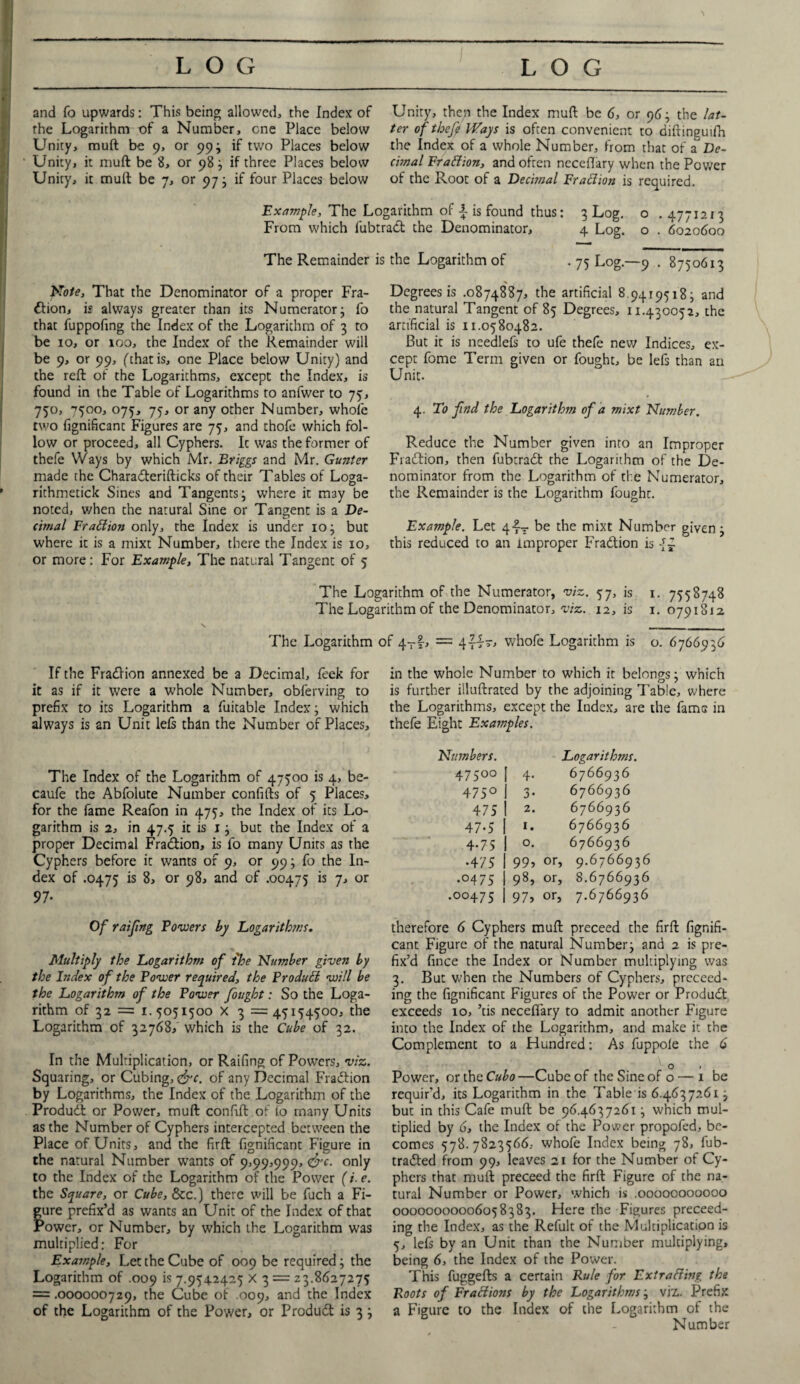 and fo upwards: This being allowed, the Index of the Logarithm of a Number, one Place below Unity, muft be 9, or 99; if two Places below Unity, it muft be 8, or 98; if three Places below Unity, it muft be 7, or 97; if four Places below Unity, then the Index muft be 6, or 96; the lat¬ ter of theft Ways is often convenient to diftinguifh the Index of a whole Number, from that of aDe¬ cimal Fraction, and often neceflary when the Power of the Root of a Decimal Fraction is required. Example, The Logarithm of i is found thus: 3 Log. o . 4771213 From which fubtraCt the Denominator, 4 Log. o . 6020600 The Remainder is the Logarithm of . 75 Log.—9 . 8750613 Note, That the Denominator of a proper Fra¬ ction, is always greater than its Numerator; fo that fuppofing the Index of the Logarithm of 3 to be 10, or 100, the Index of the Remainder will be 9, or 99, (that is, one Place below Unity) and the reft of the Logarithms, except the Index, is found in the Table of Logarithms to anfwer to 75, 750, ^500, 075, 75, or any other Number, whole two fignificant Figures are 75, and thofe which fol¬ low or proceed, all Cyphers. It was the former of thefe Ways by which Mr. Briggs and Mr. Gunter made the CharaCterifticks of their Tables of Loga- rithmetick Sines and Tangents; where it may be noted, when the natural Sine or Tangent is a De¬ cimal Fraction only, the Index is under 10; but where it is a mixt Number, there the Index is 10, or more: For Example, The natural Tangent of 5 Degrees is .0874887, the artificial 8.94195183 and the natural Tangent of 85 Degrees, 11.430052, the artificial is 11.0580482. But it is needlefs to ufe thefe new Indices, ex¬ cept fome Term given or fought, be lefs than an Unit. 4. To find the Logarithm of a mixt Number. Reduce the Number given into an Improper Fiatftion, then fubtraCt the Logarithm of the De¬ nominator from the Logarithm of the Numerator, the Remainder is the Logarithm fought. Example. Let q-f- be the mixt Number given; this reduced to an improper Fraction is -N 1. 7558748 1. 0791812 The Logarithm of the Numerator, viz. 57, is The Logarithm of the Denominator, viz. 12, is The Logarithm of 4T|, = 4ttt, whofe Logarithm is If the Fraction annexed be a Decimal, leek for it as if it were a whole Number, obferving to prefix to its Logarithm a fuitable Index; which always is an Unit lefs than the Number of Places, The Index of the Logarithm of 47500 is 4, be- caufe the Abfolute Number confifts of 5 Places, for the fame Reafon in 475, the Index of its Lo¬ garithm is 2, in 47.5 it is 1; but the Index of a proper Decimal Fraction, is fo many Units as the Cyphers before it wants of 9, or 99; fo the In¬ dex of .0475 is 8, or 98, and of .00475 is 7, or 97* o. 6766936 in the whole Number to which it belongs; which is further illuftrated by the adjoining Table, where the Logarithms, except the Index, are the fame in thefe Eight Examples. Numbers. Logarithms. 47500 l 4- 6766936 475° 1 3* 6766936 475 1 2* 6766936 47-5 1 *• 6766936 4-75 1 °* 6766936 •475 1 99, or, 9.6766936 .0475 1 98, or, 8.6766936 .00475 1 97, or, 7.6766936 Of raifng Powers by Logarithms, Multiply the Logarithm of the Number given by the Index of the Power required, the Product will be the Logarithm of the Power fought: So the Loga¬ rithm of 32 = 1. 5051500 X 3 =45154500, the Logarithm of 32768, which is the Cube of 32. In the Multiplication, or Raifing of Powers, viz. Squaring, or Cubing, &c. of any Decimal Fraction by Logarithms, the Index of the Logarithm of the ProduCt or Power, muft confift of lo many Units as the Number of Cyphers intercepted between the Place of Units, and the firft fignificant Figure in the natural Number wants of 9,99,999, &c. only to the Index of the Logarithm of the Power (i. e. the Square, or Cube, &c.) there will be fuch a Fi¬ gure prefix’d as wants an Unit of the Index of that Power, or Number, by which the Logarithm was multiplied: For Example, Let the Cube of 009 be required; the Logarithm of .009 is 7.9542425 X 3 = 23.8627275 = .000000729, the Cube of .009, and the Index of the Logarithm of the Power, or ProduCt is 3 ; therefore 6 Cyphers muft preceed the firft fignifi¬ cant Figure of the natural Number; and 2 is pre¬ fix’d fince the Index or Number multiplying was 3. But when the Numbers of Cyphers, proceed¬ ing the fignificant Figures of the Power or Product exceeds 10, ’tis neceflary to admit another Figure into the Index of the Logarithm, and make it the Complement to a Hundred: As fuppole the 6 O 1 Power, orthzCubo—Cube of the Sine of o — x be requir’d, its Logarithm in the Table is 6.4637261; but in this Cafe muft be 96.4637261; which mul¬ tiplied by 6, the Index of the Power propofed, be¬ comes 578.7823566, whofe Index being 78, fub- traCted from 99, leaves 21 for the Number of Cy¬ phers that muft preceed the firft Figure of the na¬ tural Number or Power, which is .oooocoooooo 00000000006058383. Here the Figures preceed- ing the Index, as the Refult of the Multiplication is 5, lefs by an Unit than the Number multiplying, being 6, the Index of the Power. This fuggefts a certain Rule for Ext ratting the Roots of Fraciions by the Logarithms; viz,. Prefix a Figure to the Index of the Logarithm of the Number