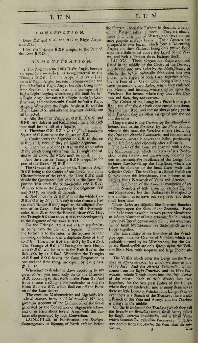 LUN lun CONSTUCTION. Draw E B and E A, and B G at Right Angies with E C. I fay, the Triangle B EF is equal to the Part of the Lttne liED. DEMONSTRATION. i . The Angle at Q — f of a Right Angle, becaufe ’tis equal to o -j- a -f- f> as being external to the Triangle GEB: But the Angle at E (or a~\-o) e=to a' Right Angle, becaule in a Semi-circle y and jfmuft be half a Right Angle, becaule o being in the fame Segment, i3 equal to d, and confequently is half a Right Angle j wherefore g allb mult be half a Right Angle (becaufe n is a Right Angle by Con- ftrudtion) and confequerttly /muft be half a Right Angle: Wherefore the Right Angle at E, and the Right Line B G, and alfo the Segment BUG, are all bifledted. '\ ji 2. Affo the three Triangles, GEB, E G F> and EFR, are Ifofcelaf and Re&angled j therefore each one rhufl be the half of a Square. 3. Therefore G B: E B :: y/ 2 :y/ 1* becaufe the Square of G B = twice: the Square of E 2^. 4. Confequently the Segment on G B, to that on E B: :■2: i, becaufe they are fimiiar Segments 5. Therefore j of one (U B F) = the whole other E By which beingtaken from the Triangle, and ad¬ ded to the Luxe, rne whole mult be equal. And therefore the Triangle B EF is equal to the part of the Lune. E. B. The Ground of all which is this. That the Angle BCE being at the Center of one Circle, and at the Circumference of the other, the Line EDG muft divide the Qtiadrantal Ark AG B ip the fame Pro¬ portion as it doth the Semi-circular one BE A: Whence follows the Equality of the Segments BE and B D F, on which all depends. 6. And fince the A BC A — to the whole Luxe B EA G B by N. 3. ’Tis eafy to take thence a Part (as the Triangle BO C) equal to the affigned Por¬ tion of the Lune. For having let fall a Perpendi¬ cular from E, co find the Point O, draw O’C, I lay, the T riangle BOC = toABEF, and confequently to the Segment of the Lune E B D. For the Triangle BCA and BEF are fimiiar, as being each the Half of a Square. Therefore the former is to the latter, as the Squares of their homologous Sides, i. e. in a duplicate Ratio of B A to B E. That is, as B A is to B O j by 8 e. 6 Eucl. The Triangle ABC, alfo having the fame Height with O B C, wiil be to it as the Bafe BA to the Bale AO, by 1 e. 6 Enel. Wherefore the Triangles A EF and BOC having the fame Proportion to one and the fame thing, are equal, by 9 e. 5 Eucl. g. E. U. Wherefore to divide the Lune according to any given Ratio, you need only divide the Diameter A B, according to that Ratio in the Point O; And from thence eredting a Perpendicular to find the Point E, draw E C, which lhall cut off the Porti¬ on of the Lune defired. The excellent Mathematician and Algebrift, Mr. Abr. de Moivre, hath, in Philof Tranfad. N° 2.65, given an Account of the Dimenfion of the Solids generated by the Converfion of Hippocrates s Lune, and of its Parts about feveral Axes, with the Sur¬ faces alfo generated by luch Converfion. LUNETTES, in Fortification, are Evelopes, Counter gardes, or Mounts of Earth caft up before the Curtain, about five Fathom in Breadth, where¬ of the Parapet takes up three. They are ufually made in Ditches full of Water, and ferve to the lame purpofe as Falfe Braies. Thele Lunettes are compos’d at two Faces, which form a Re-entring Angle; and their Platform being only twelve Foot wide, is a little raifed above the Level of the W a- ter, and hath a Parapet three Fathom thick. LUNGS. Thefe Organs of Refpiration are feated in the middle of the Cavity of the Thorax , and divided into two Lobes by the Mediajlinumj ot which, the left is ordinarily lubdivided into two tnore. The Figure of both Lobes together refera¬ ble the Foot of an Ox or Cow, being a little con¬ cave between the two Lobes, where they embrace the Heart j and behind, where they lie upon the Vertebra: But before, where they touch the Ster¬ num and Ribs, they are convex. The Colour of the Lungs in a Foetus is of a pale Red j but after the Air hath once entred into them, they lofe their Red, and remain always pale y yet in adult Perfons, they are often variegated with the one and the other. They are tied to the Sternum by the Mediajlinum before, and to the Vertebra by the Plura behind, when it rifes from the Vertebra to the Heart, by the Vena and Arteria Pulnmiaris j and fometimesto the Pleura, where it covers the Ribs, particularly in the left Side, and efpecially after a Pleurify. The Lobes of the Lungs are covered with a dou¬ ble Membrane j. of which the external is a Produ^ dtion of the Fleur a : and the internal, not only co¬ vers immediately the Subftance of the Lungs, but its inner Lamina fill up the Interftices which are below the Bunches of the fmall Lobes with little veficular Cells: The fine Capillary Blood Veflels are fo thick upon this Membrane, that it feems to be nothing but a Net-work of Veins and Arteries. The Subftance of the Lungs is compofed of an infinite Number of little Lobes of various Figures and Magnitudes y but their Surfaces are fo adapted to one another, as to leave but very few, and thofe fmall Interftices. Thefe Lobes are difpofed like fo many Bunches of Grapes upon the Sides of the Bronchia. Each little Lobe contains within its own proper Membrane an infinite Number of little orbicular Veflels, which leave fmall Interftices between them j and which are full of fmall Membranes, like thofe which tie the Lobes together. The Extremities of the Branches of the Wind¬ pipe open into the Cavities of Veftcles, which are probably formed by its Membranes j but the Ca¬ pillary Blood-veflels are only fpread upon the Vefi- cles like a Net, with frequent and large Inofculati- ons. The Veflels which enter the Lungs are the Tra- chaa or Ajpera Arteria, by which we draw in and expire Air: And the Arteria Pulmonalh, which comes from the Right Ventricle, and the Vena Pul- monalis, whole Trunk opens into the left Auricle of the Heart: Each of thefe divides into two Branches, for the two great Lobes of the Lungs, where they are fubdivided into as many Branches as there are little Lobes or Veficles in the Lungs. Where- cver there is a Branch of the Trachaa, there is alfo a Branch of the Vein arid Artery, and the Trachaa is always in the middle. On the Branches of the Trachaa (which they call the Bronchi or Bro?ichia) runs a fmall Artery called by Ruyfb, Arteria Bronchialis, and a fmall Vein, which Somnicheilius calls Vena Pneumonica: The Ar¬ tery comes from the Aorta, the Vein from the Sub¬
