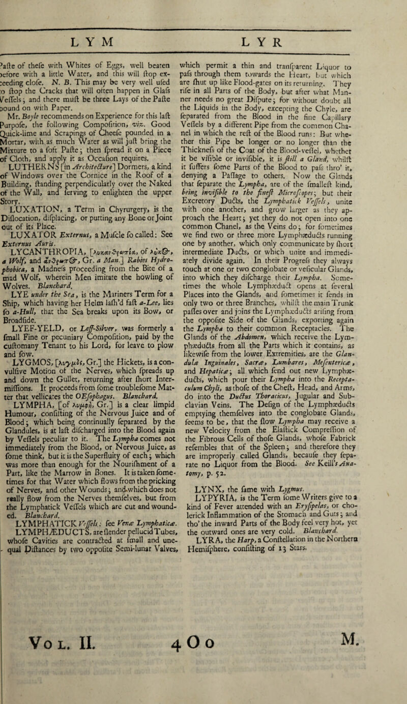 5afte of thefe with Whites of Eggs, well beaten jefore with a little Water, and this will flop ex- :eeding clofe. N. B. This may be very well ufed :o flop the Cracks that will often happen in Glafs Veflels; and there mud be three Lays of the Pafte aound on with Paper. Mr. Boyle recommends on Experience for this laffc Purpofe, the following Compofition, viz. Good Quick-lime and Scrapings of Cheele pounded in a Mortar, with as much Water as wilt juft bring the Mixture to a (oft Pafte; then fpread it on a Piece of Cloth, and apply it as Occafion requires. LUTHEKNS [in Architecture] Dormers, a kind of Windows over the Cornice in the Roof of a Building, ftanding perpendicularly over the Naked of the Wall, and ferving to enlighten the upper Story. LUXATION, a Term in Chyrurgery, is the Diflocation, difplacing, or putting any Bone or Joint out of its Place. LUXATOR Externus, a Mufcle fo called: See Externus Auris. LYCANTHROPIA, [?wKav$fCt)7rid., of a Wolf, and Gr. a Man.] Rabies Hydro- phobic a, a Madnefs proceeding from the Bite of a mad Wolf, wherein Men imitate the howling of Wolves. Blanchard. LYE under the Sea, is the Mariners Term for a Ship, which having her Helm lalh’d faft a-Lee, lies fo a-Hull, that the Sea breaks upon its Bow, or Broadfide. LYEF-YELD, or Leff-Silver, was formerly a fmall Fine or pecuniary Compofition, paid by the cuftomany Tenant to his Lord, for leave to plow and fow. LYGMOS, Gr.] the Hickets, is a con- vulfive Motion of the Nerves, which fpreads up and down the Gullet, returning after fhort Inter- miflions. It proceeds from fome troublefome Mat* ter that vellicates the OEfophagus. Blanchard. LYMPHA, [of Gr.] is a clear limpid Humour, confuting of the Nervous Juice and of Blood; which being continually feparated by the Glandules, is at laft difcharged into the Blood again by Veflels peculiar to it. The Lympha comes not immediately from the Blood, or Nervous Juice, as fome think, but it is the Superfluity of each; which was more than enough for the Nourifhment of a Part, like the Marrow in Bones. It is taken fome- times for that Water which flows from the pricking of Nerves, and other Wounds; and,which does not really flow from the Nerves themlelves, but from the Lymphatick Vcffels which are cut and wound¬ ed. Blanchard. LYMPHATICK Vcjfels: fee Venae Lymphatic<e. LYMPHiEDUCTS, areflender pellucid Tubes, whofe Cavities are contraded at fmall and une- - qual Defiances by two oppolite Semi-lunar Valves, which permit a thin and tranfparent L’quor to pafs through them towards the Heart, but which are fhut up like Flood-gates on its returning. They rife in all Parts of the Body, but after what Man¬ ner needs no great Difpute; for without doubt all the Liquids in the Body, excepting the Chyle, are feparated from the Blood in the fine Capillary Veflels by a different Pipe from the common Cha¬ nel in which the reft of the Blood runs: But whe¬ ther this Pipe be longer or no longer than the Thicknefs of the Coat of the Blood-veflel, whether it be vifible or invifible, it i s ft ill a Gland, whilft it fuffers fome Parts of the Blood to pafs thro’ it, denying a Paflage to others. Now the Glands that feparate the Lympha, are of the fmalleft kind, being invifible to the finefl Microfcopes; but their Excretory Duds, the Lymphatick Vejfels, unite with one another, and grow larger as they ap¬ proach the Heart; yet they do not open into one common Chanel, as the Veins do; for fomerimes we find two or three more Lymphseduds running one by another, which only communicate by flioic intermediate Duds, or which unite and immedi¬ ately divide again. In their Progrefs they always touch at one or two conglobate or veficular Glands, into which they difeharge their Lympha. .Some¬ times the whole Lymphtedud opens at feveral Places into the Glands, and fometimes it fends in only two or three Branches, whilft the main Trunk paflesover and joins the Lymph-eduds arifing from the oppofite Side of the Glands, exporting again the Lympha to their common Receptacles. The Glands of the Abdomen, which receive the Lym- phxduds from all the Parts which it contains, as likewife from the lower Extremities, are the Glan¬ dules Inguinales, Sacres, Lumbares, MefentericeS, and Hepaticee; all which fend out new Lymphae- duds, which pour their Lympha into the Recepta- culum Chyli, as thofe of the Cheft, Head, and Arms, do into the Duttus Thoracicus, Jugular and Sub¬ clavian Veins. The Defign of the Lymphaeduds emptying themfelves into the conglobate Glands, feems to be, that the flow Lympha may receive a new Velocity from the Elaftick Compreflion of the Fibrous Cells of thofe Glands, whofe Fabrick refembles that of the Spleen; and therefore they are improperly called Glands, becaule they fepa¬ rate no Liquor from the Blood. See YLtiNs Ana¬ tomy, p. 52. LYNX, the fame with Lygmus. LYPYRIA, is the Term fome Writers give to a kind of Fever attended with an Eryfipelas, or cho- lerick Inflammation of the Stomach and Guts; and tho’ the inward Parts of the Body feel very hot, yet the outward ones are very cold. Blanchard. LYRA, the Harp, a Conftellacion in the Northern Hemifphere, confifting of 13 Stars. M.