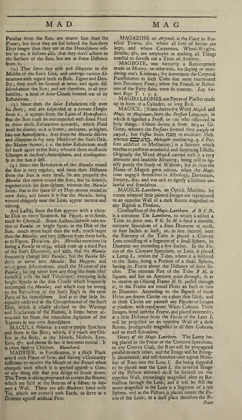 Parallax from the Sun, are nearer him than the Planet; but fince they are hid behind the Sun three Days longer than they are in the Hemifphere via¬ ble to us, it follows alfo, that they don’t adhere to ths Surface of the Sun, but are at fome Diftance from it. (2.) That fince they arife and difappear in the Middle of the Sun’s Disk, and undergo various Al¬ terations with regard both to Bulk, Figure and Den- fity } they muft be formed de novo, and again dif- folved about the Sun, and are therefore, in all pro¬ bability, a kind of Solar Clouds formed out of its Exhalations. . (3.) Since then the Solar Exhalations rife over his Body^ and are fufpended at a certain Height from it} it appears from the Laws of Hydroflatics, that the Sun muft be incompafted with fome Fluid to drive thofe Exhalations upwards} which Fluid muft be denier, as it is lower} and rarer, -as higher, like our Atmofphere, And fince the Macula difolve and difappear in the very Middle of the Sun’s Disk, the Matter thereof, i. e. the Solar Exhalations muft fall back again to the Sun} whence there muft arife Changes in the Sun’s Atmofphere, and confequent- ly in the Sun it felt. (4) Since the Revolution of the Macula round the Sun is very regular} and fince their Diftance from the Sun is very fmall, ’tis not properly the Macula that move round the Sun} but’tis himfelf, together with his Atmofphere, wherein the Macula fwim, that in the fpace of 27 Days moves round its own Axis} and hence it is that the Macula, being viewed obliquely near the Line, appear narrow and oblong. And Laftly, fince the Sun appears with a circu¬ lar Disk in every Situation, his Figure, astoSenfe, muft be fpherical. Some Authors likewife take no¬ tice ot Facula, or bright Spots, in the Disk of the Sun, much more lucid than the reft, much larger than the Macula, and very different from them both, as to Figure, Duration, &c. Hevelius mentions his feeing a Facula in 1634, which took up a third Part of the Sun’s Diamerer} and adds, that the Macula frequently change into Facula} but the Facula fel- dom or never into Macula: But Huygens, and other great Aftronomers, rejetft the Notion of the Facula } ha ing never feen any thing like them (tho’ furmftvd with the beft Telefcopes) excepting little bright Specks in the dim Clouds which frequently encompafs the Macula} and which may be owing to the Reiratftion of the Sun’s Ray’s in the rarer Parts of his Atmofphere. And as to that little In¬ equality obferved in the Circumference of the Sun’s Disk, which is ufually aferibed to the Wavings and Eructations of the Flames} it feems better ac¬ counted for from the tremulous Agitation of the Vapours in our own Atmofphere. MACULA Volatica, is a red or purple Spot here and there in the Skin} which, if it touch any Ori¬ fice in the Body, as the Mouth, Noftrils, Eyes, Ears, <&c. and pierce fo far, it becomes mortal: It is often fatal to Children. Blanchard. MADRIER, in Fortification, is a thick Plank arm’d with Plates of Iron, and having a Concavity fuflficient to receive the Mouth of the Petard when charged, with which it is applied againft a Gate, or any thing elfe that you delign to break down. This Term is alfo appropriated to certain flat Beams, which are fix’d at the Bottom of a Moat, to fup- port a Wall. There are alfo Madriers lined with Tin, which are cover’d with Earth, to ferve as a Defence againft artificial Fires. MAGAZINE or Arfenal, is the Place in For¬ tified Towns, <&e. where all forts of Stores are kept, and where Carpenters, Wheel-Wrights, Smiths, <&c. are employed in making all Things needful to furnifh out a Train of Artillery. MAGBOTE, was formerly a Recompence made in Money, or otherwife, tor flaying or mur¬ dering one’s Kinfman} for fometimes the Corporal Punifhments in fuch Cafes due were tranfmuted into Pecuniary Fines} v/hen the Friend, or Relati¬ ons of the Party flain, were fo content. Leg. Ca- nutt Regis T. r. c. 2. MAGD ALEONES, are Pieces of Piaifter made up in form of a Cylinder, or long Roll. MAGICK, [Some derive the Word Magick and Magi, or Magicians, from the Ferfian Language, in which it fignified a Priefi, or one who officiated in holy things. Others derive it from uiyas Gr. Great, whence the Perfans formed their y.ayli or /uayoiy but Vojjius from H3n meditate. Heb. whence 1 tin. Mehagim meditating, q. d. Per- fons addidted to Meditation,] is a Science which teaches to perform wonderful and furprizing EfFeds. Originally the Word Magick carried with it a very innocent and laudable Meaning} being us’d to fig- nify purely the Study of Wifdom} but in time the Name of Magick grew odious, when the Magi¬ cians engag’d themfelves in Aftrology, Divination, Sorcery, See, and was us’d to flgnify a Science un¬ lawful and fcandalous. MAGICK.-Lanthorn, an Optick Machine, by means whereof little painted Images are reprefented to an oppofite Wall of a dark Room magnified to any Bignefs at Pleafure, Ccnftrudion of the Magic-Lanthorn. A B C D, is a common Tin Lanthorn, to which is added a Tube to draw out, F G. In H is fixed a metallic concave Speculum of a Foot Diameter at moft, or four Inches at leaft} or, in lieu thereof, near the Extremy of the Tube is placed a ; Convex Lens confifting of a Segment of a fmall Sphere, its Diameter not exceeding a few Inches. In the Fo¬ cus of the Concave Speculum, or Lens, is placed a Lamp L, within the Tube, where it is foldercd to the Sides, being a Portion of a fmall Sphere, having its Focus about the Diftance of three In¬ ches. The extream Part of the Tube F M, is Square, and has an Aperture quite through; fo as to receive an Oblong Frame N O, palled through it} in this Frame are round Holes an Inch or two in Diameter. According to the Bignefs of thofe Holes are drawn Circles on a plain thin Glafs; and in thefe Circles are painted any Figures or Images at pleafure, with transparent Water Colours, Thefe Images, fitted into the Frame, and placed invertedly, at a little Diftance from the Focus of the Lens I, will be projected on an oppofite Wall of a dark Room, prodigioufly magnified in all their Colours, and an eretft Scituation, Theory of the Magic Lanthorn. The Lamp be¬ ing placed in the Focus of the Concave Speculum, or any Convex Glafs, the Rays will be propagated parallel to each other, and the Image will be ftrong- ly illuminated, and will therefore emit a great Num¬ ber of Rays into the Lens I. But being fuppofed to be placed near the Lens I, the inverted Image of the Picture inverted muft be formed on the oppofite Wall, exceedingly magnified after its Re- fratftion through the Lens; and it will be ftill the more magnified as the Lens is a Segment of a lefs Sphere, and as the Pifture is placed nearer the Fo¬ cus of the Lens; in a dark place therefore the Pi¬ cture