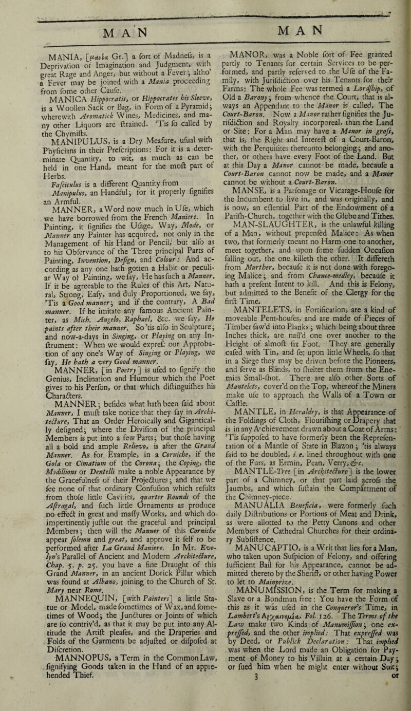 MANIA, I^clAa Gr.] a fort of Madnefs, is a Deprivation or Imagination and Judgment, with great Rage and Anger, but without a Fever; altho’ a Fever ^nay be joined with a Mania proceeding from fome other Caufe. MANICA Hippocratic or Hippocrates his Sleeve, is a Woollen Sack or Bag, in Form of a Pyramid; wherewith Aromatick Wines, Medicines, and ma¬ ny other Liquors are drained. Tis fo called by the Chymifts. . MANIPULUS, is a Dry Meafure, ufual with Phyficians in their Prefcriptions: For it is a deter¬ minate Quantity, to wit, as much as can be held in one Hand, meant for the moft part of Herbs. Fafciculus is a different Quantity from Manipulus, an Handful j for it properly fignifies an Armful. MANNER, a Word now much inUfe, which we have borrowed from the French Maniere. In Painting, it fignifies the Ufage, Way, Mode, or Manner any Painter has acquired, not only in the Management of his Hand or Pencil; but alfo as to his Obiervance of the Three principal Parts of Painting, Invention, Dejign, and Colour: And ac¬ cording as any one hath gotten a Habit or peculi¬ ar Way of Painting, we fay, Hehasfuch a Manner. If it be agreeable to the Rules of this Art, Natu¬ ral, Strong, Eafy, and duly Proportioned, we fay, ’Tis a Good manner, and if the contrary, A Bad manner. If he imitate any famous Ancient Pain¬ ter, as Mich. Angelo, Raphael, &c. we fay. He paints after their manner. So’tis alfo in Sculpture j and now-a-days in Singing, or Playing on any In- flrument: When we would expref: our Approba¬ tion of any one’s Way of Singing or Playing, we fay. He hath a very Good manner. MANNER, [in Poetry] is ufed to fignify the Genius, Inclination and Humour which the Poet gives to his Perfon, or that which diftinguifhes his Characters. MANNER ; befides what hath been faid about Manner, I muft take notice that they fay in Archi¬ tecture, That an Order Heroically and Gigantical¬ ly defigned; where the Divifion of the principal Members is put into a few Parts; but thofe having all a bold and ample Relievo, is after the Grand Manner. As for Example, in a Corniche, if the Gola or Cimatium of the Corona; the Coping, the Modillions or Dentelli make a noble Appearance by the Gracefuinefs of their Projedtures; and that we fee none of that ordinary Confufion which refults from thofe little Cavities, quarter Rounds of the Afragal, and fuch little Ornaments as produce no effedt in great and maffy Works, and which do impertinently juftle out the graceful and principal Members; then will the Manner of this Corniche appear folemn and great, and approve it felf to be performed after La Grand Maniere. In Mr. Eve¬ lyns Parallel of Ancient and Modern Architecture, Chap. 5. p. 25. you have a fine Draught of this Grand Manner, in an ancient Dorick Pillar which was found at Albano, joining to the Church of St. Mary near Rome. MANNEQUIN, [with Painters} a little Sta¬ tue or Model, madefometimes of Wax, and fome- times of Wood; the Junctures or Joints of which are fo contriv’d, as that it may be put into any Al¬ titude the Artift pleafes, and the Draperies and Folds of the Garments be adjufted or difpofed at Dilcretion. MANNOPUS, a Term in the CommonLaw, . fignifying Goods taken in the Hand of an appre¬ hended Thief. MANOR, was a Noble fort of Fee granted partly to Tenants for certain Services to be per¬ formed, and partly refcrved to the Ufe of the Fa¬ mily, with Jurildidtion over his Tenants for their Farms: The whole Fee was termed a LordJJoip, of Old a Barony; from whence the Court, that is al¬ ways an Appendant to the Manor is called. The Court-Baron. Now a Manor rather fignifies the Ju- rifdidtion and Royalty incorporeal, than the Land or Site: For a Man may have a Manor in grojs, that is, the Right and InterelF of a Court-Baron, with the Perquilites thereunto belonging; and ano¬ ther, or others have every Foot of the Land. But at this Day a Manor cannot be made, becaufe a Court-Baron cannot now be made, and a Manor cannot be without a Court-Baron. MANSE, is a Parfonage or Vicarage-Houfe for the Incumbent to live in, and was originally, and is now, an eflential Part of the Endowment of a Parifh-Church, together with the Glebe and Tithes. MAN-SLAUGHTER, is the unlawful killing of a Man, without prepenfed Malice: As when two, that formerly meant no Harm one to another, meet together, and upon fome fudden Occafion falling out, the one killeth the other. It differeth from Murther, becaufe it is not done with forego¬ ing Malice; and from Chance-medley, becaufe it hath a prefent Intent to kill. And this is Felony, but admitted to the Benefit of the Clergy for the firft Time. MANTELETS, in Fortification, are a kind of moveable Pent-houfes, and are made of Pieces of Timber faw’d into Planks; which being about three Inches thick, are nail’d one over another to the Height of almoft fix Foot. They are generally cafed with Tin, and fet upon little Wheels, fo that in a Siege they may be driven before the Pioneers, and ferve as Blinds, to fhelter them from the Ene¬ mies Small-lhot. There are alfo other Sorts of Mantelets, cover’d on the Top, whereof the Miners make ufe to approach the Walls of a Town or Cattle. MANTLE, in Heraldry, is that Appearance of the Foldings of Cloth, Flourifhing or Drapery that is in any Achievement drawn about a Coat of Arms: ’Tis fuppoled to have formerly been the Reprefen- tation of a Mantle of State in Blazon; ’tis always faid to be doubled, i. e. lined throughout with one of the Furs, as Ermin, Pean, Verry,&c. MANTLE-lVee [in Architedure~\ is the lower part of a Chimney, or that part laid acrofs the Jaumbs, and which fuftain the Compartment of the Chimney-piece. MANU ALIA Beneficia, were formerly fuch daily Diftributions or Portions of Meat and Drink, as were allotted to the Petty Canons and other Members of Cathedral Churches for their ordina¬ ry Subfiftence. MANUCAPTIO, is a Writ that lies for a Man, who taken upon Sufpicion of Felony, and offering lufficient Bail for his Appearance, cannot be ad¬ mitted thereto by the Sheriff, or other having Power to let to Mainprize. MANUMISSION, is the Term for making a Slave or a Bondman free: You have the Form of this as it was ufed in the Conqueror’s Time, in Lambert's Fol. 126. The Terms of the Law make two Kinds of Manumijjion; one ex- preffed, and the other implied: That exprejfed was by Deed, or Publick Declaration: That implied was when the Lord made an Obligation for Pay¬ ment of Money to his Villain at a certain Day; or fued him when he might enter without Suit;