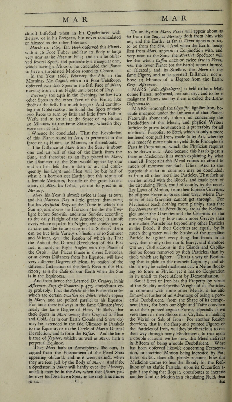 aim oft biffedted when in his Quadratures with theS#«, or in his Ferigceon, but never corniculaced or falcated as the other Inferiors. March io, 1665. Dr. Hook obferved this Planet, with a 36 Foot Tube, and law its Body as large very near as the Moon at Full ; and in it he obfer¬ ved feveral Spots, and particularly a triangular one; which having a Motion, he concluded the Planet to have a turbinated Motion round its Centre. In the Year 1666, February the 6th, in the Morning, Mr. Cajfini, with a 16 Foot Telefcope, obferved two dark Spots in the firft Face of Mars, moving from n at Night umil break of Day. February the 24th in the Evening, he faw two other Spo.s in the other Face of this Planet, like thofe of the firft, but much bigger: And continu¬ ing the Obfervations, he found the Spots of rhefe two Faces to turn by little and little from Eaft to Weft, and to return at the Space of 24 Hours, 40 Minutes, to the fame Situation, wherein they were feen at firft.' Whence he concluded. That the Revolution of this Planet round its Axis, is perform’d in the fpace of 24 Hours, 40 Minutes, or thereabouts. The Diftance of Mars from the Sun, is about one and an half of that of the Earth from the Sun; and therefore to an Eye placed in Mars, the Diameter of the Sun would appear by one and an half lefs than it doth to us, and confe- quently his Light and Heat will be but half of what it is here on our Earth; but this admits of a fenfible Variation, becaufe of the great Eccen¬ tricity of Mars his Orbit, yet not fo great as in Mercury. Mars his Year is almoft twice as long as ours, and his Natural Day a little greater than ours; but his Artificial Day, or the Time in which the Sun appears above his Horizon (befides the Twi¬ light before Sun-rife, and after Sun-fet, according to the daily Height of the Atmofphere) is almoft every where equal to his Night ; and confequently, in one and the fame place on his Surface, there can be but little Variety of Seafons as to Summer and Winter, <&c. the Reafon of which is. That the Axis of the Diurnal Revolution of this Pla¬ net, is nearly at Right Angles with the Plane of the Orbit. But Places fnuate in divers Latitudes, or at divers Diftances from his Equator, will have very different Degrees of Heat, by reafon of the different Inclination of the Sun’s Rays to the Ho¬ rizon ; as is the Cafe of our Earth when the Sun is in the Equinoxes. And from hence the Learned Dr. Gregory, in his Aftronom, Fhyfi <& Geometr. p.473, conjectures ve¬ ry probably, That the Fafcite of this Planet doarife: which are certain Swathes or Fillets which appear in Mars, and are pofited parallel to his Equator. For iince there is always in the fame Climate (here) nearly the fame Degree of Heat, ’tis likely, that thefe Spots in Mars owing their Original to Heat and Cold, (as in our Earth Clouds and Snow do) may be extended in the faid Climates in Parallels to the Equator, or to the Circle of Mars's Diurnal Revolution, and fo form the Fafcice. And the fame is true of Jupiter, which, as well as Mars, hath a perpetual Equinox. That Mars hath an Atmofphere, like ours, is argued from the Phenomena of the Fixed Stars appearing obfeur’d, and, as it were, extind:, when they are feen juft by the Body of Mars: And if fo, a Spectator in Mars will hardly ever fee Mercury, onlefs it may be in the Sun, when that Planet paf- fes over his Disk like a Spot, as he doth foraetiraes to us. 1 To an Eye in Mars, Venus will appear about as far from the Sun, as Mercury doth from him with us; and the Earth, as far as Venus appears to us, to be from the Sun. And w'hen the Earth, being feen from Mars, appears in Conjunction with, and very near to the Sun, the Martial Spectator will fee that which Cajfini once or twice faw in Venus, viz. the lower Planet (or the Earth) appear horned or falcated; and its Satellite, the Moon of the fame Figure, and at its greateft Diftance, not a- bove 15 Minutes of a Degree from the Earth. Greg. Afironom. MARS [with Aflrologers] is held to be a Maf- culine Planer, noCturnal. hot and dry, and to be a malignant Planer, and by them is called the Little Unfortunate. MARS [amongft the Chymifis] fignifies Iron, be¬ caufe imagined under the Influence of that Planer. Naturalifts abundantly inform us concerning the Production of this Metal; and phyfical Writers fufficiently prove how much it is preferable, for all medicinal Purpofes, to Steel, which is only a more hardened compaCt Iron, made fo by Art, whereby it is render’d more unfit to yield thofe Principles or Parts in Preparation, which the Phyfician requires to be drawn out. And becaule this has fo great a fhare in Medicine, it is worth explaining by what manifeft Properties this Metal comes to afford fo much of moment for fuch Ufes: And to this purpofe thus far in common may be concluded, as from all other metalline Particles, That fuch as can be mixed With the Blood, and made part of the circulating Fluid, muft of courfe, by the necef- fary Laws of Motion, from their luperior Gravities, be of great Force to break their way, where Par¬ ticles of lefs Gravities cannot get through: For Mechanics teach nothing more plainly, than that the Momenta of all Percuflions, are as the ReCtan- gles under the Gravities and the Celerities of the moving Bodies; by how much more Gravity then a metalline Particle has beyond any other Particles in the Blood, if their Celerities are equal, by fo much the greater will the Strqke of the metalline Particle be againft every thing that ftands in its way, than of any other not fo heavy, and therefore will any Obftru&ions in the Glands and Capilla¬ ries be fooner removed by fuch Particles, than by thofe which are lighter. This is a way of Reafon- ing that is plain to the meaneft Capacity; and al- tho’ it may be called mathematical, a Name (hock¬ ing to feme in Phyfic, yet it has.no Conjuration in it, unlefs to force Aflent by Demonftration. But if Steel or Iron has this Property by virtue of the Solidity and fpecific Weight of its Particles, in common with fome other Metals, it has alfo fomewhat further of an Advantage of being a pow¬ erful Deobftruent, from the Shape of its compo¬ nent Parts; for both our Sight and Tafte convince us of their pointed angular Forms, efpecially if we view them in their Shoots into Cryftals, in making the Vitriol or Salt of Iron: For another Reafon therefore, that is, the fharp and pointed Figures of the Particles of Iron, will they be efficacious to cut their way through many Hindrances; fo that upon a double account we fee how this Metal deferves its Efteem of being a noble Deobftruent. What has been obferved likewife concerning Fermenta¬ tion, or inteftine Motion being increafed by Par¬ ticles elaftic, does alfo plainly account how this Medicine comes to heat the Blood; for the Refi- lition of an elaftic Particle, upon its Occurfion a- gainft any thing that flops it, contributes to increafe another kind of Motion in a circulating Fluid, than