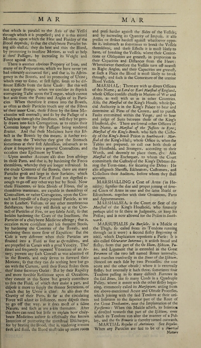 that which is parallel to the Axis of the Vefiel through which it is propelled; and it is this mixed Motion, upon which the Heat and Fluidity of the B.ood depends, fothat the chalybeate Particles be¬ ing alfo elaft.c, they do heat and thin the Blood, by promoting its inteftine Motion, as well as help it thro’ Paffages, by increaling its Weight and Force againft them. There is another obvious Property of Iron, and many of its Preparations, which we have never yet had tolerably accounted for; and that is, its Aftrin- gency in the Bowels, and its promoting of Urine ; which may to fome, at flrft fight, feem to be dif¬ ferent Effedts from the fame Caufe: But this will not appear ftrange, when we confider its ftiptick corrugating Tafte upon the Tongue, which cannot but arife from the Points and Angles of its Parti¬ cles. When therefore it conies into the Bowels, as often as thofe Particles touch any of the Fibres of their inner Coat, thofe Fibres by the fame Me- chanifm will contradf; and fo by the Paflage of a Chalybeat through the fnteftines, will they be gent¬ ly drawn into fuch Corrugations, as to retain their Contents longer by the Paffages being rendered ftraicer. And that thefe Medicines have this Ef¬ fect in the Bowels by this means, is further evi¬ dent from the Twitches they give the Stomach iometimes at their firffc Admiffion, infomuch as to draw it frequently into a general Contraction, and occafion their Ejedfment by Vomit. Upon another Account alfo does Iron aftringe in thofe Parts, and that is, by hardening the Faeces themfelves, whereby they are longer retrained. In the crude Contents of the Bowels, there are many Particles grofs and large in their Surfaces, which may be the fibrous Part of Food not digefted e- nough to go off any other way but by Stool. Now thefe Filaments, or little Shreds of Fibres, tho’ in themfelves inanimate, are capable in themfelves of Contraction, or rather Corrugation, upon the Con¬ tact and Impulfe of a fharp-pointed Particle, as we fee in Leather, Vellum, or any other membranous Subftances, how they will fhrink up at the Con¬ tact of Particles of Fire, or any fubtle Acid; fo that befides hardening the Coats of the Inteftines, the Particles of a chalybeate Medicine aftringe; that is, occafion more confiftent and lefs frequent Stools, by hardening the Contents of the Bowels, and rendering them tnore flow of Expulflon; But the Cafe is very different when thefe Particles are ftrained into a Fluid as fine as ^henflelves, and are propelled in Canals with a great Velocity. Tho’ fmart and frequently repeated Vibrations of an Ar¬ tery, prevent any fuch ConraCt as was admitted of in the Bowels, and only ferves to forward their Motions; fo that they can do nothing here but go on with the Current, until their Force ftrikes them thro’ fome fecrecory Outlet: But by their Rapidity and'more forcible Refilitiom upon all Occalions, they cannot in this Scene but greatly contribute to thin the Fluid, of which they make a part, and difpofe it more to fupply the thinner Secretions, of which that by Urine is chief: As alfo does the Gravity of their Parts, fo far as the circulating Force will admit its Influence, more difpofe them to go off that way, as it does moft of a faline Nature, and fuch as are a-kin thereunto. After this there can need but little to explain how chaly¬ beate Medicines anfwer fo cffedtually that known Intention of promoting the menftrual Dilcharges; for by heating the Blood, that is, rendering it more fwift and fluid, the Blood muft take up more room and prefs harder againft the Sides of the Veflels; and by increafing its Quantity of Impufe, it alfo preffes or ftrikes hardeft againft whatfoever oppo- fes it, infomuch as fometimes to break the Veflels themfelves; and thefe Effedts it is moft likely to have, of breaking the Veflels, where their Contor¬ tions or Obliquities are greateft, in proportion to their Capacities and Diftances from the Heart: Whereloever therefore the Veflels turn oft neareft to Right Angles, and their Capacities are greateft, at fuch a Place the Blood is moft likely to break through; and fuch is the Contexture of the uterine Blood Veflels. MARSHAL : There are with us divers Officers of this Name; as Lord or Earl Marjhal of England, whofe Office confifts chiefly in Matters of War and Arms, as well with us as in other Countries. Alfo, the Marfhal of the King’s Houfe, whofe fpe- cial Authority is in the King’s Palace to hear and determine all Pleas of the Crown, and to punifli Faults committed within the Verge, and to hear and judge of Suits between thofe of the King’s Houfhold, <&c. There are feveral other Officers of this Name, as Marfhal of the Jufices in Eyre; Marfhal of the King's-Bencb, who hath the Cufto- dy of the King’s-Bench Priion in Southwark: Mar¬ fhal of the King’s-Hall; whofe Office is, when the Tables are prepared, to call our both thofe of the Houfhold, and Strangers, according to their Worth, and decently to place them, &c. Alfo Marjhal of the Exchequer, to whom the Court committed! the Cuftodyof the King’s Debtors du¬ ring the Term-time, for fecuring the Debts: He alfo affigneth Sheriffs, Efcheators, Cuftomers, and Collectors their Auditors, before whom they fhall account. MARSHALLING a Coat of Arms (in He¬ raldry) fignifies the due and proper joining of feve- ral Coats of Arms in one and the fame Shield or Efcutcheon, together with their Ornaments, Parts and Appurtenances. MARSHALSEA, is the Court or Seat of the Marjhal of the King’s Houfhold, who formerly perhaps ufed to fit there in Judgment, or keep his Prifon; and is now allowed for the Prifon in South¬ wark. MARSUPIALIS feu Bur falls, is a Mufcle of the Thigh, fo called from its Tendons running through (as it were) a fecond flefhy Beginning of itfelf, which Duplication reprefents a Purfe: It is alio called Obturator Internus; it arifeth broad and flefhy, from that part of the Os Ilium, Ifchium, Pu¬ bis, and Ligament that is extended in the Great Foramen of the two laft named Bones internally, and marches tranfverfly in the Sinus of the Ifchium, (fenced on each fide by two Proceffes, the one acute and the other obtufe) where it is externally flefliy, but internally it hath three, fometimes four Tendons palling in fo many diftinct Furrows in the faid Sinus, like fo many Cords in a Quadruple Pulley, where it meets with the other flefhy begin¬ ning, commonly called its Marfupium, arifing from the above-mentioned Acute and Obtufe Procefles, which joining with the faid Tendons at their uni¬ ted Infertion to the fuperior part of the Root of the Great Trochanter, near the Implantation of the Pyriformis: When this Mufcle adteth, its Infcrtioa is directed towards that part of the Ifchium, over which its Tendons run after the manner of a Pul¬ ley, and the Os Eemoris is thereby turned outwards. MARTIAL Regulus of Antimony. See Regulus. When any Particles are faid to be of a Martial Nature