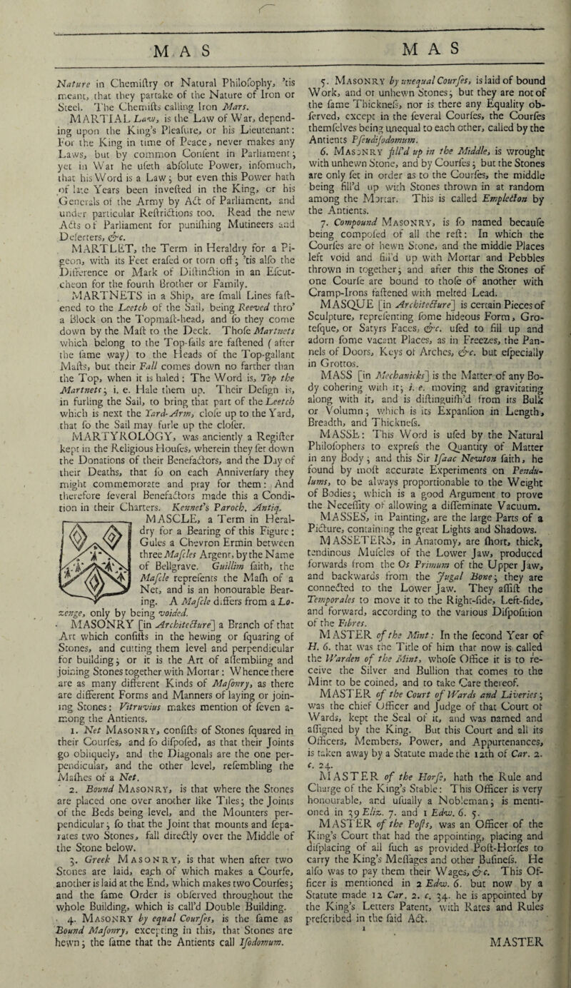 Nature in Chemiftry or Natural Philofophy, ’tis meant, that they partake of the Nature of Iron or Steel. The Chemifts calling Iron Mars. MARTIAL Law, is the Law of War, depend¬ ing upon the King’s Pleafure, or bis Lieutenant: For the King in time of Peace, never makes any Laws, but by common Content in Parliament; yet in War he ufeth abfolute Power, infomuch, that his Word is a Law; bur even this Power hath of late Years been invefted in the King, or his Generals ot the Army by Adi of Parliament, and under particular Reftridtions too. Read the new Adts of Parliament for punifhing Mutineers and Deferters, <&c. MARTLET, the Term in Heraldry for a Pi¬ geon, with its Feet erafed or torn off ; ’tis aifo the Difference or Mark of Difhnffion in an Efcut- cheon for the fourth Brother or Family. MARTNETS in a Ship, are fmall Lines fatt¬ ened to the Lcetch of the Sail, being Reeved thro’ a Block on the Topmaft-head, and fo they come down by the Mall to the Deck. Thofe Martnets which belong to the Top-fails are fattened (after the lame way) to the Heads of the Top-gallant Matts, but their Fall comes down no farther than the Top, when it is haled : The Word is. Top the Martnetsi. e. Hale them up. Their Defign is, in furling the Sail, to bring that part of the Leetcb which is next the Yard-Arm, clofe up to the Yard, that fo the Sail may furle up the clofer. MARTYROLOGY, was anciently a Regifter kept in the Religious Houfes, wherein they fer down the Donations of their Benefadlors, and the Day of their Deaths, that fo on each Anniverfary they might commemorate and pray for them: And therefore feveral Benefadlors made this a Condi¬ tion in their Charters. Kenneths Paroch. Antiq. MASCLE, a Term in Heral¬ dry for a Bearing of this Figure : Gules a Chevron Ermin between thrzzMafcles Argenr, by the Name of Bellgrave. Guillim faith, the Mafcle reprefents the Mafh of a Net, and is an honourable Bear¬ ing. A Mafcle differs from a Lo¬ zenge, only by being voided. MASONRY [in Architecture] a Branch of that Art which confilts in the hewing or fquaring of Stones, and cutting them level and perpendicular for building; or it is the Art of affembiing and joining Stones together with Mortar: Whence there are as many different Kinds of Mafonry, as there are different Forms and Manners of laying or join¬ ing Stones: Vitruvius makes mention of feven a- mong the Antients. 1. Net Masonry, confifts of Stones fquared in their Courfes, and fo difpofed, as that their Joints go obliquely, and the Diagonals are the one per¬ pendicular, and the other level, refembling the Mafhes of a Net. 2. Bound Masonry, is that where the Stones are placed one over another like Tiles j the Joints of the Beds being level, and the Mounters per¬ pendicular ; fo that the Joint that mounts and fepa- rates two Stones, fall diredtly over the Middle of the Scone below. 5. Greek Masonry, is that when after two Stones are laid, each of which makes a Courfe, another is laid at the End, which makes two Courfes ; and the fame Order is oblerved throughout the whole Building, which is call’d Double Building. ■ 4. Masonry by equal Courfes, is the fame as Bound Mafonry, excepting in this, that Stones are hewn; the fame that the Antients call Jfodomum. 5. Masonry by unequal Courfes, is laid of bound Work, and or unhewn Stones; but they are not of the fame Tbicknefs, nor is there any Equality ob- ferved, except in the feveral Courles, the Courfes themfelves being unequal to each ether, called by the Antients Pfeudijodomnm. 6. Masonry fil'd up in the Middle, is wrought with unhewn Stone, and by Courfes; but the Stones are only fee in order as to the Courfes, the middle being fill’d up with Stones thrown in at random among the Mortar. This is called Empletlon by the Antients. 7. Compound Masonry, is fo named becaufe being compofed of all the reff: In which the Courfes are of hewn Scone, and the middle Places left void and fill’d up with Mortar and Pebbles thrown in together; and affer this the Stones of one Courfe are bound to thofe of another with Cramp-Irons faftened with melted Lead. MASQUE [in Architecture] is certain Pieces of Sculpture, reprelenting fome hideous Form, Gro- tefque, or Satyrs Faces, &c. ufed to fiil up and adorn fome vacant Places, as in Freezes, the Pan- nels of Doors, Keys ot Arches, &c. but efpecially in Grottos. MASS [in Mechanicks] is the Matter of anv Bo¬ dy cohering with it; i. e. moving and gravitating along with it, and is diffinguiih’d from irs Bulk or Volumn; which is its Expanlion in Length, Breadth, and Thicknefs. MASSE: This Word is ufed by the Natural Philofopbers to exprefs the Quantity of Matter in any Body; and this Sir Ifzac Newton faith, he found by moil accurate Experiments on Pendu¬ lums, to be always proportionable to the Weight of Bodies; which is a good Argument to prove the Neceffity of allowing a diffeminate Vacuum. MASSES, in Painting, are the large Parts of a Picture, containing the great Lights and Shadows. MASSETERS, in Anatomy, are (Fort, thick, tendinous Mufcles of the Lower Jaw, produced forwards from the Os Primum of the Upper Jaw, and backwards from the Jugal Bone; they are conceded to the Lower jaw. They affift the Temporales to move it to the Right-fide, Left-fide, and forward, according to the various Difpofiiion of the Fibres. MASTER of the Mint: In the fecond Year of H. 6. that was the Title of him thar now is called the Warden of the Mint, whofe Office it is to re¬ ceive the Silver and Bullion that comes to the Mint to be coined, and to take Care thereof. MAST ER of the Court of Wards and Liveries ; was the chief Officer and Judge of that Court ot Wards, kept the Seal of it, and was named and affigned by the King. But this Court and all its Officers, Members, Power, and Appurtenances, is taken away by a Statute made the 12th of Car. 2. r. 24. IVI ASTER, of the Florfe, hath the Rule and Charge of the King’s Stable: This Officer is very honourable, and ufually a Nobleman; is menti¬ oned in ^yEliz. 7. and 1 Edw. 6. 5. MASTER of the Tofts, was an Officer of the King’s Court that had the appointing, placing and ciifplacing of ail fuch as provided Poft-Horfes to carry the King’s Meflages and other Bufinefs. He alfo was to pay them their Wages, &c. This Of¬ ficer is mentioned in 2 Edw. 6. but now by a Statute made 12 Car. 2. c. 34. he is appointed by the King’s Letters Patent, with Rates and Rules preferibed in the faid Act 1 MASTER I