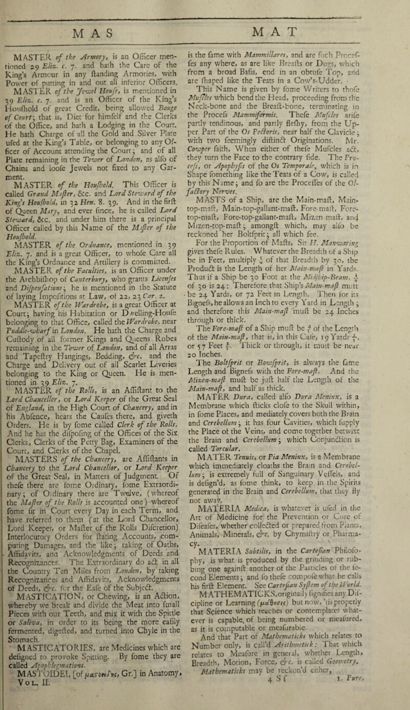 MASTER of the Armory, is an Officer men¬ tioned 29 Eliz. c. 7. and hath the Care of the King’s Armour in any (landing Armories, with Power of putting in and out all inferior Officers. MASTER of the Jewel Houfe, is mentioned in 39 Eliz. c. 7. and is an Officer of the King’s Houfhold of great Credit, being allowed Bouge of Court; that is. Diet for himfelf and the Clerks of the Office, and hath a Lodging in the Court. He hath Charge of all the Gold and Silver Plate ufed at the King’s Table, or belonging to any Of¬ ficer of Accounc attending the Court; and of all Plate remaining in the Tower of London, as alfo of Chains and loofe Jewels not fixed to any Gar¬ ment. MASTER of the Houfbold. This Officer is called Grand Mafler, See. and Lord Steward of the Kings Houfbold, in 32 Hen. 8.39. And in the fir ft of Queen Mary, and ever fince, he is called Lord Steward, &cc. and under him there is a principal Officer called by this Name of the Mafter of the Houjhold. MASTER of the Ordnance, mentioned in 39 Eliz. 7. and is a great Officer, to whole Care all the King’s Ordnance and Artillery is committed. MASTER of the Faculties, is an Officer under the Archbiihop of Canterbury, who grants Licenjes and Dijpenfations; he is mentioned in the Statute of laying lmpolitions at Law, of 22, 23 Car. 2. MASTER of the Wardrobe, is a great Officer at Court; having his Habitation or D velling-Houfe belonging to that Office, called the Wardrobe, near ruddle-wharf in London. He hath the Charge and Cuftody of all former Kings and Queens Robes remaining in the Tower of London, and of all Arras and Tapeftry Hangings, Bedding, <&c. and the Charge and Delivery out of all Scarlet Liveries belonging to the King or Queen. He is men¬ tioned in 39 Eliz. 7. MASTER of the Foils, is an Affiftant to the | Lord Chancellor, or Lord Keeper of the Great Seal of England, in the High Court of Chancery, and in f his Abfence, hears the Caufes there, and giveth j Orders. He is by fome called Clerk of the Rolls. \ And he has the difpofing of the Offices of the Six Clerks, Clerks of the Petty Bag, Examiners of the ;; Court, and Clerks of the Chapel. MASTERS of the Chancery, are Affiftanrs in Chancery to the Lord Chancellor, or Lord Keeper of the Great Seal, in Matters of Judgment. Of j thefe there are fome Ordinary, lome Extraordi- I: nary; of O. dinary there are Twelve, (whereof tht Mafter of the Rolls is accounted one) whereof fome fit in Court every Day in each Term, and j have referred to them (at the Lord Chancellor, Lord Keeper, or Mafter of the Rolls Difcretion) Interlocutory Orders for dating Accounts, com- 1 puting Damages, and the like; taking of Oaths, - Affidavits, and Acknowledgments of Deeds and Recognizances. The Extraordinary do ad in all the Country Ten Miles from London, by taking Recognizances and Affidavits, Acknowledgments of Deeds, <frc. for the Eafe of the Subjed. MASTICATION, or Chewing, is an Adion, whereby we break and divide the Meat into fmall Pieces with our Teeth, and mix it with the Spittle or Saliva, in order to its being the more eafily ! fermented, digefted, and turned into Chyle in the Stomach. MASTICATORIES, are Medicines which are defigned to provoke Spitting. By fome they are called Apophlegmations. MASTOIDEI, [of [aa.ToeiJ'nf, Gr.] in Anatomy* Vol. II. is the fame with Mammillares, and are fuch Procef- fes any where, as are like Breads or Dugs, which from a broad Bafis, end in an obtufe Top, arid are fhaped like the Teats in a Cow’s-Udder. • This Name is given by fome Writers to thofe Mu fetes which bend the Head, proceeding from the Neck-bone and the Breaft-bone, terminating in the Procefs Mammiformis. Thefe Mufcles arife partly tendinous, and partly flefhy, from the Up¬ per Part of the Os Fcfforis, near half the Clavicle; with two feemingly diffindt Originations. Mr. Cowper faith. When either of thefe Mufcles a£t, they turn the Face to the contrary fide. The Fro- cefs, or Apophyfs of the Os Temporal, which is in Shape fomething like the Teats of a Cow, is called by this Name; and fo are the Procefles of the O/- faftory Nerves. MASTS of a Ship, are the Main-maft, Main- top-maft, Main-top-gallant-maft, Fore-mall, Fofe- top-maft, Fore-top-gallant-maft, Mizen mail, anc| Mizen-top-maft; amongft which, may alfo be reckoned her Boltfprit; all which fee. For the Proportion of Mafts, Sir IT. Manwaring gives thefe Rules. Whatever the Breadth of a Ship be in Feet, multiply of that Breadth by 30, the Prcdudt is the Length of her Main-maft in Yards. Thus if a Ship be 30 Foot at the Mid/bip-Beam, A of 30 is 24: Therefore that Ship’s Main-majl mult be 24 Yards, or 72 Feet in Length. Then for its Bignefs, he allows an Inch to every Yard in Length ; and therefore this Main-majl tnuft be 24 Inches through or thick. ThcFore-mafl of a Ship trmft be f of the Length of the Main-majl, that is, in this Cafe, 19 Yards or 57 Feet f. Thick or through, it mutt be near 20 Inches. The Boltfprit or Bowfprit, is always the fame Length and Bignefs with the Fore-maf. And the Mizen-maft muft be juft half the Length of the Main-maft, and half as thick. MATER Dura, called alfo Dura Meninx, is a Membrane which flicks clofe to the Skull within, in fome Places, and mediately covers both the Brain and Cerebellum; it has four Cavities, which lupply the Place of the Veins, and come together betwixt the Brain and Cerebellum; which Conjunction is called Torcular. M ATER Tenuis, or Fia Meninx, is a Membrane which immediately cloaths the Brain and Cerebel¬ lum ; is extremely full of Sanguinary Veftels, and is defign’d, as fome think, to keep in the Spirits generated in the Brain and Cerebellu?n, that they fly not away. MATERIA Medica, is whatever is ufed in the Art of Medicine for the Prevention or Cure of Difeafes, whether collected or prepared from Plants, Animals, Minerals,^. by Chymiftry or Pharma¬ cy. MATERIA Subtilis, in the Cartefan Philofo- phy, is what is produced by the grinding or rub¬ bing one again ft another of the Particles of the ie- cond Elements; and fo thefe compofewhat he calls his firft Element. See Cartefan Syjlem of the World. MATHEMATICKS,originaily figmfiesanyDif- cipline or Learning (f/ct'0n<tis) but now, ’cis properly that Science which teaches or contemplates what¬ ever is capable, of being numbered or meal'ured, as it is computable or meafurabie. And that Part of Mathematicks which relates to Number only, is call’d Arithmetick: That which relates to Mcafure in general, whether Length, Breadth, Motion, Force, &c. is called Geometry. Mathematicks may be reckon’d cither,