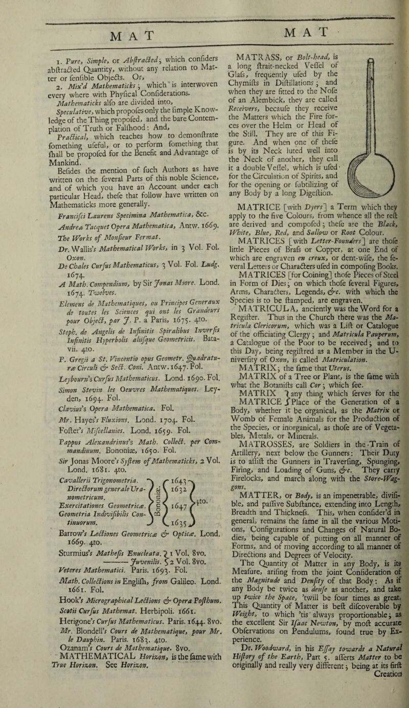 1. Pure, Simple, or Abftratted; which confiders abftra&ed Quantity, without any relation to Mat¬ ter or fenfible Obje&s. Or, 2. Mix'd Mathematicks ; which is interwoven every where with Phyfical Confederations. Mathematicks alfo are divided into,_ speculative, which propofes only the fimple Know¬ ledge of the Thing propofed, and the bare Contem¬ plation of Truth or Falfhood: And, Practical, which teaches how to demonftrate fomething ufeful, or to perform fomething that fhall be propoled for the Benefit and Advantage of Mankind. Betides the mention of fuch Authors as have written on the feverat Parts of this noble Science, and of which you have an Account under each particular Head, thefe that follow have written on Mathematicks more generally. Francifci Eaurens Specimina Mathematica, &C. Andre* Tacquet Opera Mathematica, Antw. 1669. The Works of Monfieur Fermat. Dr. Wallis’* Mathematical IVorks, in 3 Vol. Fol. Oxon. DeChales Curfus Mathematicus, 3 Vol. Fol. Ludg. 1674- T A Math. Compendium, by Sir Jonas Moore. Lond. 1674. Twelves. Elemens de Mathematiques, ou Principes Generaux de toutes les Scmices qui ont les Grandeurs pour Objett, par J. P. a Paris, 1675. 4to. Steph. de Angelis de Infmitis Spiralibus Inver(is lnfnitis Hyperbolis aliifque Geometricis. Bata- vii. 4to. P. Gregii a St. Vincentio opus Geometr. Quadratu¬ re Circuit & Sett. Coni. Antw. 1647. Fol. Ley bourn's Curfus Mathematicus. Lond. 1690. Fol. Simon Stevin les Oeuvres Mathematiques. Ley¬ den, 1694. Fol. Clavius's Opera Mathematica. Fol. Mr. Hayes’* Fluxions. Lond. 1704. Fol. Toiler’* Mifcellanies. Lond. 1659. Fol. Pappus Alexandrinus's Math. Collett, per Com- mandinum. Bononise, 1650. Fol. Sir Jonas Moor z'sSyftem of Mathematicks, 2 Vol. Lond. 1681. 410. Cavalierii Trigonometria. ✓-1643 DirettorumgeneraleUra- / H \ 163z nometricum. I cl Exercit at tones Geometrice. f g a 1647 Geometria Indivifbilis Con- V^Q ) tinuorum. J Q 1635 1 Barrow’* Lettiones Geometrice <& Optice. Lond. 1669. 4m. Sturmius’* Mathefs Enucleata. 1 Vol. 8vo. -Juvenilis. <^2 Vol. 8vo. Veteres Mathematici. Paris. 1693. Fol. Math. Collettions in Englifh, from Galileo. Lond. 1661. Fol. Hook’* Micrographical Lettions & Opera Pofthum. Scotii Curfus Mathemat. Herbipoli. 1661. Herigone’* Curfus Mathematicus. Paris. 1644. 8vo. Mr. Blondeil’* Cours de Mathematique, pour Mr. le Dauphin. Paris. 1683. 4t0- Ozanam’* Cours de Mathematique. 8vo. ~ MATHEMATICAL Horizon, is the fame with True Horizon. See Horizon. MATRASS, or Bolt-head, is a long ftrait-necked Veffel of Glafs, frequently ufed by the Chymifts in Diftillations ; and when they are fitted to the Nofe of an Alembick, they are called Receivers, becaufe they receive the Matters which the Fire for¬ ces over the Helm or Head of the Still. They are of this Fi¬ gure. And when pne of thefe is by its Neck luted well into the Neck of another, they call it a double VelTel, which is ufed' for the Circulation of Spirits, and for the opening or fubtilizing of any Body by a long Digeftion. MATRICE [with Dyers] a Term which they apply to the five Colours, from whence all the reft are derived and compofed ; thefe are the Black, White, Blue, R.ed, and Sallow or Root Colour. MATRICES [with Letter-Founders~\ are thole little Pieces of Brafs or Copper, at one End of which are engraven en creux, or dent-wife, the fe- veral Letters or Characters ufed in compofing Books. MATRICES [for Coining] thofe Pieces of Steel in Form of Dies; on which thofe feveral Figures, Arms, Characters, Legends, <&c. with which the Species is to be ftamped, are engraven. MATRICULA, anciently was the Word for a Regiiter. Thus in the Church there was the Ma- tricula Clericorum, which was a Lift or Catalogue of the officiating Clergy ; and Matricula Pauperum, a Catalogue of the Poor to be received 3 and to this Day, being regiftred as a Member in the U- niverfity of Oxon, is called Matriculation. MATRIX j the fame that Uterus. MATRIX of a Tree or Plant, is the fame with what the Botanifls call Cor ; which fee. MATRIX 7 any thing which ferves for the MATRICE J Place of the Generation of a Body, whether it be organical, as the Matrix or Womb of Female Animals for the Production of the Species, or inorganical, as thofe are of Vegeta¬ bles, Metals, or Minerals. MATROSSES, are Soldiers in the-Train of Artillery, next below the Gunners: Their Duty is to allift the Gunners in Traverfing, Spunging, Firing, and Loading of Guns, &c. They carry Firelocks, and march along with the Store-Wag¬ gons. MATTER, or Body, is an impenetrable, divifi- ble, and paffive Subftance, extending into Length, Breadth and Thicknefs. This, when confider’d in general, remains the fame in all the various Moti¬ ons, Configurations and Changes of Natural Bo¬ dies, being capable of putting on all manner of Forms, and of moving according to all manner of Directions and Degrees of Velocity. The Quantity of Matter in any Body, is its Meafure, arifing from the joint Confideration of the Magnitude and Denfty of that Body: As if any Body be twice as dejife as another, and take up twice the Space, ’twill be four times as great. This Quantity of Matter is beft difcoverable by Weight, to which ’tis'always proportionable; as the excellent Sir Ifaac Newton, by moft accurate Obfervations on Pendulums, found true by Ex¬ perience. Dr. Woodward, in his EJfay towards a Natural Hi ft ory of the Earth, Part 5. afferts Matter to be originally and really very different; being at its firft Creation