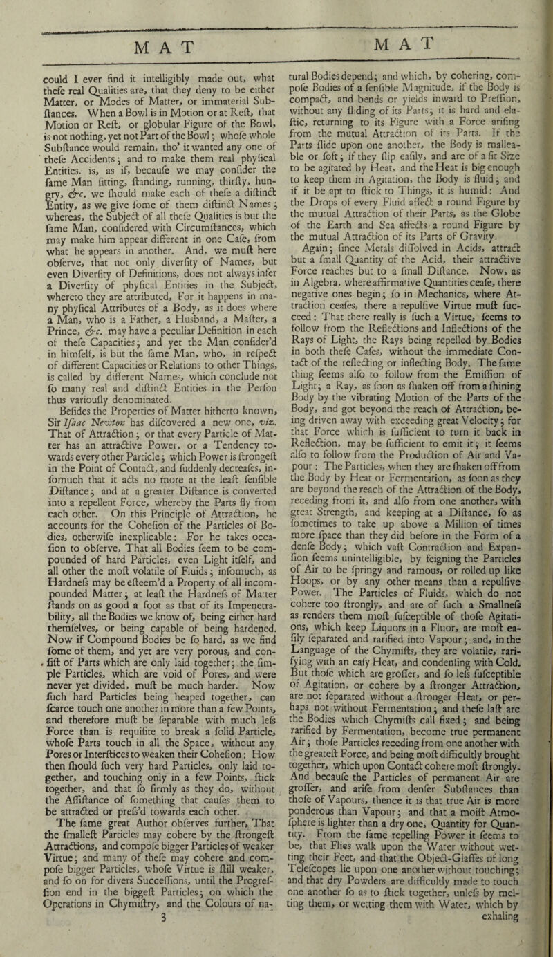 MAT could I ever find it intelligibly made out, what thefe real Qualities are, that they deny to be either Matter, or Modes of Matter, or immaterial Sub¬ fiances. When a Bowl is in Motion or at Reft, that Motion or Reft, or globular Figure of the Bowl, is not nothing, yet not Part of the Bowl; whofe whole Subftance would remain, tho’ it wanted any one of thefe Accidents; and to make them real phyfical Entities, is, as if, becaufe we may confider the fame Man fitting, {landing, running, thirfty, hun¬ gry, &c. we fhould make each of thefe a diftind Entity, as we give fome of them diftind Names; whereas, the Subjed of all thefe Qualities is but the fame Man, confidered with Circumftances, which may make him appear different in one Cafe, from what he appears in another. And, we muft here obferve, that not only diverfity of Names, but even Diverfity of Definitions, does not always infer a Diverfity of phyfical Entities in the Subjed, whereto they are attributed. For it happens in ma¬ ny phyfical Attributes of a Body, as it does where a Man, who is a Father, a Flusband, a M after, a Prince, <&c. may have a peculiar Definition in each of thefe Capacities; and yet the Man confider’d in himfelf, is but the fame Man, who, in refped of different Capacities or Relations to other Things, is called by different Names, which conclude not fo many real and diftind Entities in the Perfon thus varioufly denominated. Befides the Properties of Matter hitherto known. Sir Ifaac Newton has difcovered a new one, viz. That of Attradion; or that every Particle of Mat¬ ter has an attradive Power, or a Tendency to¬ wards every other Particle; which Power is ftrongeft in the Point of Contad, and fuddenly decreafes, in- fomuch that it ads no more at the leaft fenfible Diftance; and at a greater Diftance is converted into a repellent Force, whereby the Parts fly from each other. On this Principle of Attradion, he accounts for the Cohefion of the Particles of Bo¬ dies, otherwife inexplicable: For he takes occa- fion to obferve. That all Bodies feem to be com¬ pounded of hard Particles, even Light itfelf, and all other the molt volatile of Fluids; infomuch, as Hardnefs may beefteem’d a Property of all incom- pounded Matter; at leaft the Hardnefs of Matter Rands on as good a foot as that of its Impenetra¬ bility, all the Bodies we know of, being either hard themfelves, or being capable of being hardened. Now if Compound Bodies be fo hard, as we find fome of them, and yet are very porous, and con- . fill of Parts which are only laid together; the Am¬ ple Particles, which are void of Pores, and were never yet divided, muft be much harder. Now fuch hard Particles being heaped together, can fcarce touch one another in more than a few Points, and therefore muft: be feparable with much lefs Force than is requifite to break a folid Particle, whofe j^arts touch in all the Space, without any Pores or Interfaces to weaken their Cohefion: How then fhould fuch very hard Particles, only laid to¬ gether, and touching only in a few Points, flick together, and that fo firmly as they do, without the Afliilance of fomething that caufes them to be attracted or prefs’d towards each other. The fame great Author obferves further. That the fmallefl Particles may cohere by the ftrongeft: Attractions, and compofe bigger Particles of weaker Virtue; and many of thefe may cohere and com¬ pofe bigger Particles, whofe Virtue is ftill weaker, and fo on for divers Succeffions, until the Progref- fion end in the biggeft Particles; on which the Operations in Chymiftry, and the Colours of na¬ 3 tural Bodies depend; and which, by cohering, com¬ pofe Bodies of a fenfible Magnitude, if the Body is compaCt, and bends or yields inward to Preffion, without any Aiding of its Parts; it is hard and ela- flic, returning to its Figure with a Force arifing from the mutual Attraction of its Parts. If the Parts Aide upon one another, the Body is mallea¬ ble or foft; if they flip eafily, and are of a fit Size to be agitated by Heat, and the Heat is big enough to keep them in Agitation, the Body is fluid; and if it be apt to flick to Things, it is humid: And the Drops of every Fluid affed a round Figure by the mutual Attraction of their Parts, as the Globe of the Earth and Sea afteCts - a round Figure by the mutual Attraction of its Parts of Gravity. Again; fmee Metals diflblved in Acids, attract but a fmall Quantity of the Acid, their attradive Force reaches but to a fmall Diftance. Now, as in Algebra, where affirmative Quantities ceafe, there negative ones begin; fo in Mechanics, where At¬ traction ceafes, there a repulfive Virtue muft fuc- ceed : That there really is fuch a Virtue, feems to follow from the Refledions and Infledions of the Rays of Light, the Rays being repelled by Bodies in both thefe Cafes, without the immediate Con- tad of the refleding or infleding Body. The fame thing feems alfo to follow from the Emiffion of Light; a Ray, as foon as fhaken off from afhining Body by the vibrating Motion of the Parts of the Body, and got beyond the reach of Attradion, be¬ ing driven away with exceeding great Velocity; for that Force which is fufficient to turn it back in Refledion, may be fufficient to emit it; it feems fdfo to follow from the Produdion of Air and Va¬ pour : The Particles, when they are fhaken off from the Body by Heat or Fermentation, as foon as they are beyond the reach of the Attradion of the Body, receding froni it, and alfo from one another, with great Strength, and keeping at a Diftance, fo as fometimes to take up above a Million of times more fpace than they did before in the Form of a denfe Body; which vaft Contradion and Expan- fion feems unintelligible, by feigning the Particles of Air to be fpringy and ramous, or rolled up like Hoops, or by any other means than a repulfive Power. The Particles of Fluids, which do noc cohere too ftrongly, and are of fuch a Smallnefs as renders them moft fufceptible of thofe Agitati¬ ons, which keep Liquors in a Fluor, are moft ea¬ fily feparated and rarified into Vapour; and, in the Language of the Chymifts, they are volatile, rati¬ fying with an eafy Heat, and condeniing with Cold. But thofe which are groffer, and fo lefs fufceptible of Agitation, or cohere by a ftronger Attradion, are not feparated without a ftronger Heat, or per¬ haps not without Fermentation; and thefe laft are the Bodies which Chymifts call fixed; and being rarified by Fermentation, become true permanent Air; thofe Particles receding from one another with the greateft Force, and being moft difficultly brought together, which upon Contad cohere moft ftrongly. And becaufe the Particles of permanent Air are groffer, and arife from denfer Subftances than thofe of Vapours, thence it is that true Air is more ponderous than Vapour; and that a moift Atmo¬ sphere is lighter than a dry one, Quantity for Quan¬ tity. From the fame repelling Power it feems to be, that Flies walk upon the Water without wet¬ ting their Feet, and that the Objed-Glaffes of long Telefcopes lie upon one another without touching; and that dry Powders are difficultly made to touch one another fo as to flick together, unlefs by mel¬ ting them, or wetting them with Water, which by exhaling