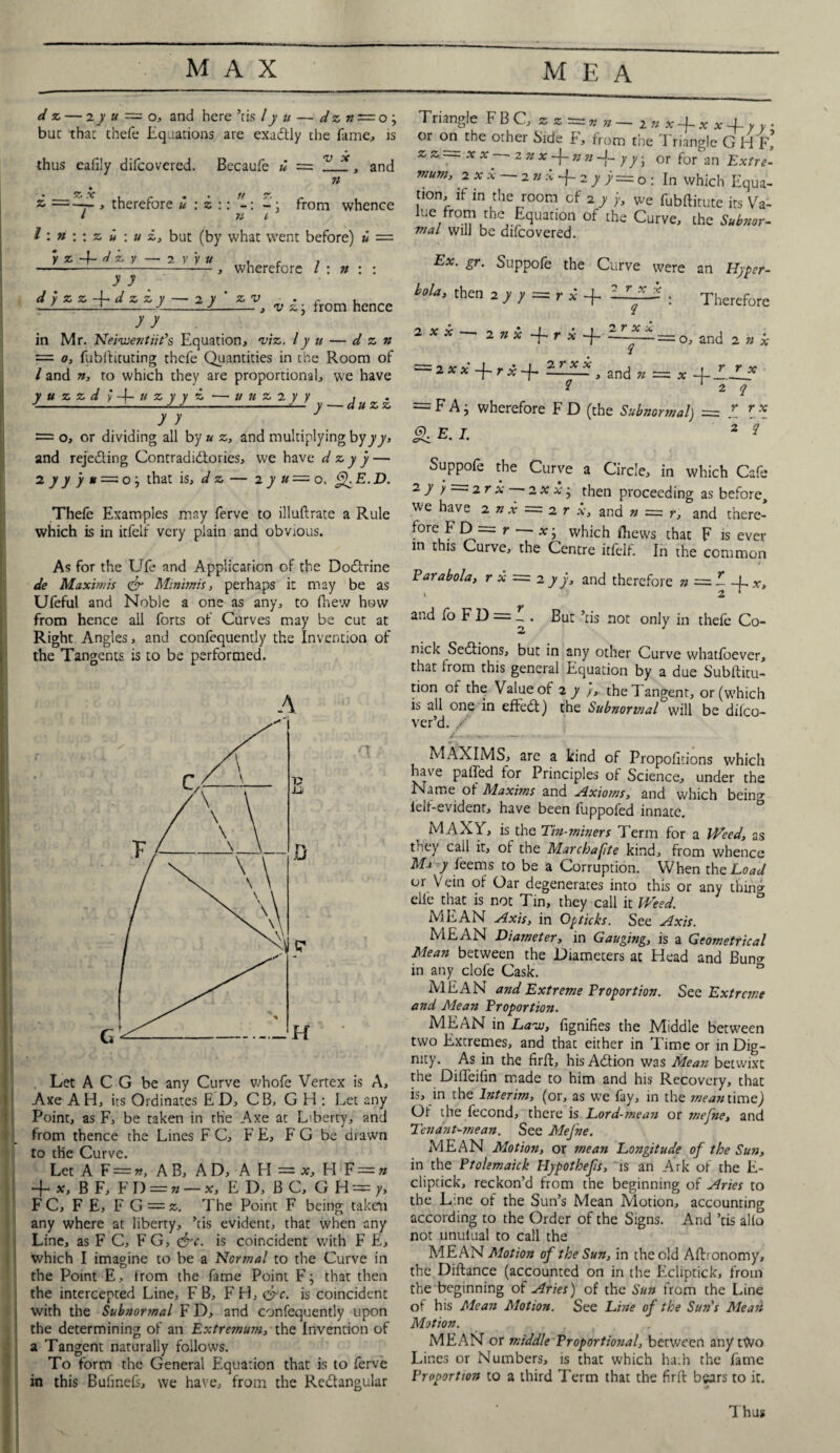 * I d z — 2y u = o, and here ’ris /y u — dzn — o ; but that chefe liquations are exadtly the fame, is thus eafily difcovered. Becaufe u = n and d- =-y- * therefore u : z tt 71 from whence l: ?t : : z u : u £, but (by what went before) u = y z d z y — i y y u y y , wherefore l : n : : -JL-1-, v z: from hence y y in Mr. Neivoentiit's Equation, m. Iy u — dzn = o, fubffituting thcfe Quantities in the Room of / and n, to which they are proportional, we have J u z Z d ; 4- u z y y a — a u z 2 y y j ^ . = o, or dividing all by u z, and multiplying byyy, and rejedling Contradictories, we have d z y y — 2 y ) J # = o} that is, d z — 2j«=o, £fE.D. Thefe Examples may ferve to illuflrate a Rule which is in itfelf very plain and obvious. As for the Ufe and Applicarion of the Doctrine de Maximis <& Minimis, perhaps it may be as Ufeful and Noble a one as any, to fhew how from hence all forts of Curves may be cut at Right Angles, and confequently the Invention of the Tangents is to be performed. A V u D tr H • t Let A C G be any Curve whofe Vertex is A, Axe A H, its Ordinates ED, CB, G H : Let 2ny Point, as F, be taken in the Axe at L'berty, and from thence the Lines F C, F E, F G be drawn to the Curve. Let A F — n, AB, AD, A H = x, FI F = n + x,BF, FD = » — x, E D, B C, G H — y, F C, F E, FG = k. The Point F being taken any where at liberty, ’tis evident, that when any Line, as F C, F G, ejrc. is coincident with F E, which I imagine to be a Normal to the Curve in the Point E, from the fame Point F j that then the intercepted Line, F B, FH, &c. is coincident with the Subnormal F D, and confequently upon the determining of an Extremum, the Invention of a Tangent naturally follows. To form the General Equation that is to ferve in this Bufinefs, we have, from the Redhngular Triangle FB C, * z =* » — 2 n x-j-x * + y y • or on the other Side F, from the Triangle G Hf’ tion, if in the room of 2 y y, we fubftitute its Va- ue from the Equation of the Curve, the Subnor¬ mal will be difcovered. Ex. gr. Suppofe the Curve were an Hyper- a**- 2 *x+rx+-*lfA=:0, and 2 n* = 2xx+rx-f ZULU, and * = * 2 2 q &E.I- 2 q Suppofe the Curve a Circle, in which Cafe 2 A y • 2rx -2xx^ then proceeding as before^ we have 2 n x = 2 r x, and n = r, and there- fore F D = r xj which iliews that F is ever in this Curve, the Centre itfelf. In the common Parabola, r x = 2 y j, and therefore n = - -L x, * 2 ‘ and fo F D = . But ’tis not only in thefe Co- n:ck Sedtions, but in any other Curve whatfoever, that irom this general Equation by a due Subftitu- tion of the Value of 2 y /, the ! angent, or (which is all one in effedt) the Subnormal will be difco- ver’d. / MAXIMS, are a kind of Proportions which have palled for Principles of Science, under the Name of Maxims and Axioms, and which bein'* lelf-evidenr, have been fuppofed innate. MAXV, is the Tin-miners Term for a Weed, as they call it, of the Marchafte kind, from whence M-i y feems to be a Corruption. When the Load or Vein of Oar degenerates into this or any thing elie that is not Tin, they call it Weed. MEAN Axis, in Opticks. See Axis. MEAN Diameter, in Gauging, is a Geometrical Mean between the Diameters at Head and Bunc* in any clofe Cask. 0 MEAN and Extreme Proportion. See Extreme and Mean Proportion. MEAN in Laon, fignifies the Middle between two Excremes, and that either in Time or in Dig¬ nity. As in the firft, hisAdtion was Mean betwixt the Difleifin made to him and his Recovery, that is, in the Interim, (or, as we fay, in the mean time) Of the fecond, there is Lord-mean or mefne, and Tenant-mean. See Mejne. MEAN Motion, or mean Longitude of the Sun, in the Ptolemaick Hypothefs, is an Ark of the E- clipcick, reckon’d from the beginning of Aries to the L.ne of the Sun’s Mean Motion, accounting according to the Order of the Signs. And ’tis alio not unulual to call the MEAN Motion of the Sun, in the old Aftronomy, the Diftance (accounted on in the Ecliptick, from the beginning of Aries) of the Sun from the Line of his Mean Motion. See Line of the Sun's Mean Motion. MEAN or middle Proportional, between any rCVo Lines or Numbers, is that which hath the fame Proportion to a third Term that the firfb bears to it. Thus