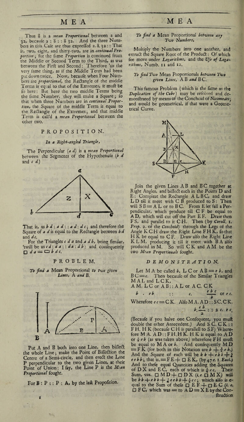 To find a Mean Proportional between any Two Numbers Thus 8 is a mean Proportional between 2 and 32, becaufe 2 : 8 : : 8 32. And the three Num¬ bers in this Cafe are thus expreflfed 2.8. 32:: That is, two, eight, and thirty-two, are in continual Pro¬ portion } for the fame Proportion is continued from the Middle or Second Term to the Third, as was between the Firft and Second: Therefore ’cis the very fame thing, as if the Middle Term had been put down twice. Now, becaufe when Four Num¬ bers are proportional, the Rectangle of the middle Terms is equal to that of the Extremes, it muft be fo here: But here the two middle Terms being the lame Number, they will make a Square j fo that when three Numbers are in continual Propor¬ tion, the Square of the middle Term is equal to the Redtangle of the Extremes j and that middle Term is call’d a mean Proportional between the other two. PROPOSITION. In a Right-angled Triangle, The Perpendicular (a d) is a mean Proportional between the Segments of the Hypothenufe {b d and c d.) a That is, as b d : a d:: a d: d cj and therefore the Square of a d is equal to the Redtangle between b d and dc. For the Triangles c d a and a d b, being fimilar, ’twill be as c d: a a ; : d a : d b : and confequently □ d a = O b d c. PROBLEM. To find a Mean Proportional to two given Lines, A and B. Put A and B both into one Line, then bifledl the whole Line; make the Point of Bifledtion the Centre of a Semi-circle, and then eredt the Line P perpendicular to the two given Lines, at their Point of Union: I fay, the Line P is the Mean Proportional fought. For B : P :: P : A, by the laft Propofition. t Multiply the Numbers into one another, and extradt the Square Root of the Produdt: Of which fee more under Logarithms, and the U/e of Loga¬ rithms, Numb. 11 and 12. To find Two Mean Proportionals between Two given Lines, A B and B C. This famous Problem (which is the fame as the Duplication of the Cube) may be refolved and de- monftrated bf means of the Conchoid of Nicomedesj and would be geometrical, if that were a Geome¬ trical Curve. Join the given Lines A B and B C together at Right Angles, and bifledleach in the Points D and E : Compleat the Rectangle A L B C, and draw L D till it meet with C B produced to S: Then will S B = A L or to B C. From E let fall a Per¬ pendicular, which produce till C F be equal to A D, which will cut off the Part E F. Draw then FS, and parallel to it CH. Then (by Coroll. 1. Prop. 2. of the Conchoid) through the Legs of the Angle K C H draw the Right Line F H K, fo that HK be equal to C F. Draw alfo the Right Line KLM, producing it till it meet with BA alfo produced in M. So will CK and AM be the two Mean Proportionals fought. DEMONSTRATION. Let M A be called b, L C or A B = e b, and BC = c. Then becaufe of the Similar Triangles M A L and L C K, AM. L C or A B:: A L or AC. C K b . eb :: c. e b c Qr ^ ( b Wherefore ec — CK. Alfo M A. A D :: SC. C K. 2 (Becaufe if you halve one Confequent, you muft double the other Antecedent.) And S C. C K : : FH. HK (becaufe C H is parallell to S F) Where¬ fore M A. A D:: F H. H K. H K is equal to A D or v e b (as was taken above) wherefore F H muft be equal to M A or b. And confequently M D = FK (for both in this Notation are b -j- 7 e b.) And the Square of each will bzbb-\-ebb-\-% e e b b j that is, = F E -{- □ E K, (by 47 e. 1. Eucl.) And to thefe equal Quantities adding the Squares of D X and E C, each of which is j; c c. Their Sum, viz. □ MD-f □ DX (i.e □ M X) will btbb-\-ebb-\-^eebb-\-~cc-j which alfo is c- qual to the Sum of thefe □ E F + n E C (/. t. □ F C, which was == to A D = X E by the Con- ftrudtion