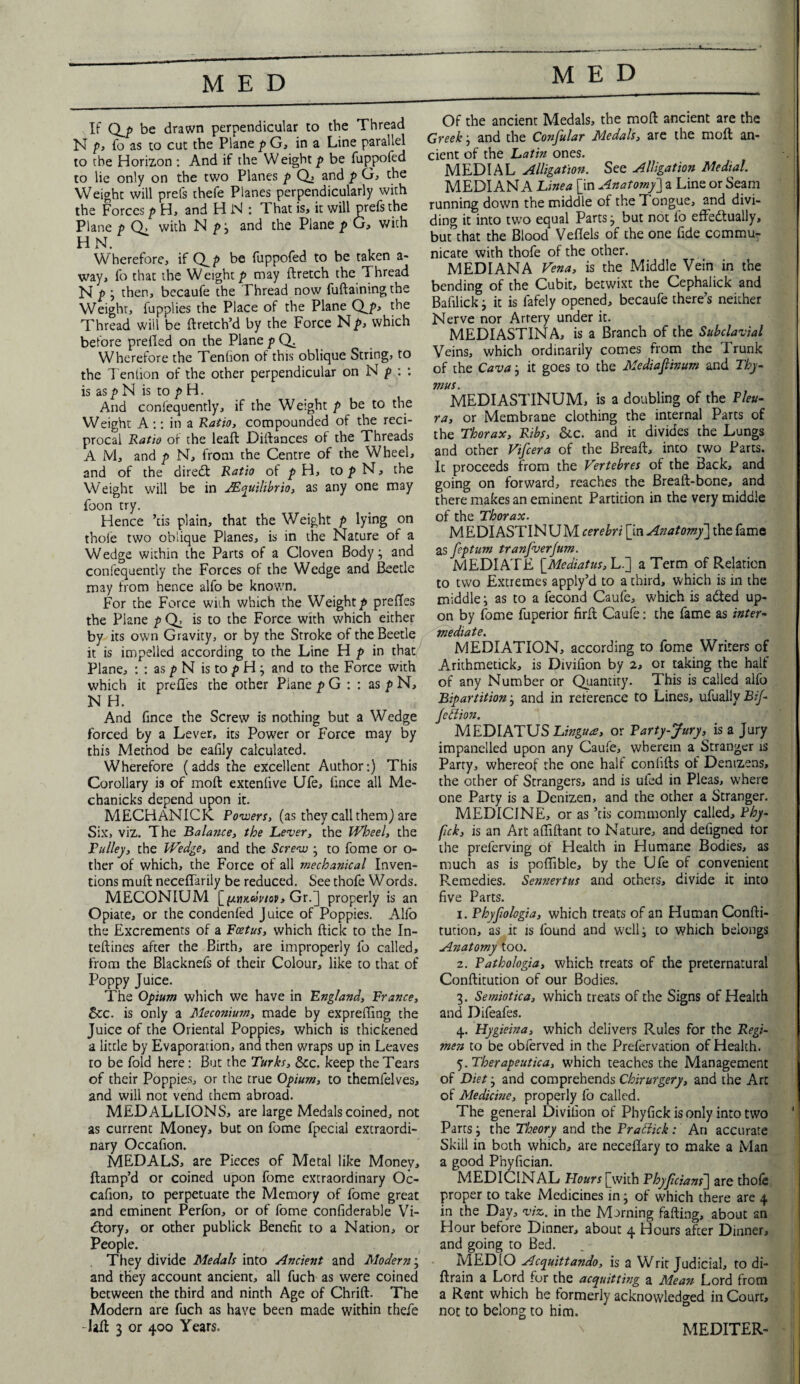 MED If Qj> be drawn perpendicular to the Thread N p, fo as to cut the Plane pG, in a Line parallel to the Horizon : And if the W eight p be fuppofed to lie only on the two Planes p Q, and p G, the Weight will prefs thefe Planes perpendicularly with the Forces p H, and H N : That is, it will prefs the Plane p with N p ; and the Plane p G, with HN. Wherefore, if Q p be fuppofed to be taken a- way, fo that the Weight/* may ftretch the Thread N /> j then, becaufe the 1 hread now fuftainmgthe Weight, fupplies the Place of the Plane Qju Thread will be ftretch’d by the Force Np, which before prefled on the Plane p Q. Wherefore the Tenlion of this oblique String, to the Tenlion of the other perpendicular on N p : : is as p N is to p H. And conl'equently, if the Weight p be to the Weight A :: in a Ratio, compounded of the reci¬ procal Ratio of the leaft Diftances of the Threads A M, and p N, from the Centre of the Wheel, and of the diredl Ratio of p H, to p N, the Weight will be in JEquilibrio, as any one may foon try. Hence ’tis plain, that the Weight p lying on thoie two oblique Planes, is in the Nature of a Wedge within the Parts of a Cloven Body; and confequently the Forces of the Wedge and Beetle may from hence alfo be known. For the Force wiih which the Weighty prefles the Plane p Q, is to the Force with which either by its own Gravity, or by the Stroke of the Beetle it is impelled according to the Line H p in that Plane, : : as p N is to p H; and to the Force with which it prefles the other Plane p G : : as p N, N H. And flnce the Screw is nothing but a Wedge forced by a Lever, its Power or Force may by this Method be eafily calculated. Wherefore (adds the excellent Author:) This Corollary is of molt extenlive Ufe, flnce all Me- chanicks depend upon it. MECHANICK Powers, (as they call them) are Six, viz. The Balance, the Lever, the Wheel, the Pulley, the Wedge, and the Screw ; to fome or o- ther of which, the Force of all mechanical Inven¬ tions muft neceflarily be reduced. See thofe Words. MECONIUM [pimdviop, Gr.] properly is an Opiate, or the condenfed Juice of Poppies. Alfo the Excrements of a Foetus, which flick to the In- teflines after the Birth, are improperly fo called, from the Blacknefs of their Colour, like to that of Poppy Juice. The Opium which we have in England, France, See. is only a Meconium, made by exprefling the Juice of the Oriental Poppies, which is thickened a little by Evaporation, and then wraps up in Leaves to be fold here: But the Turks, See. keep the Tears of their Poppies, or the true Opium, to themlelves, and will not vend them abroad. MEDALLIONS, are large Medals coined, not as current Money, but on fome fpecial extraordi¬ nary Occafion. MEDALS, are Pieces of Metal like Money, ftamp’d or coined upon fome extraordinary Oc¬ cafion, to perpetuate the Memory of fome great and eminent Perfon, or of fome confiderable Vi- <ftory, or other publick Benefit to a Nation, or People. They divide Medals into Ancient and Modern; and they account ancient, all fuch as were coined between the third and ninth Age of Chrift. The Modern are fuch as have been made within thefe -Lfl 3 or 400 Years. Of the ancient Medals, the moft ancient are the Greek, and the Confular Medals, are the moft an¬ cient of the Latin ones. MEDIAL Alligation. See Alligation Medial. MEDIAN A Line a [in Anatomy'] a Line or Seam running down the middle of the Tongue, and divi¬ ding it into two equal Parts; but not fo effectually, but”that the Blood Veflels of the one fide commu¬ nicate with thofe of the other. MEDIANA Vena, is the Middle Vein in the bending of the Cubit, betwixt the Cephaiick and Bafilick; it is fafely opened, becaufe there’s neither Nerve nor Artery under it. MEDIASTINA, is a Branch of the Subclavial Veins, which ordinarily comes from the Trunk of the Cava; it goes to the Mediafiinum and Thy¬ mus. MEDIASTINUM, is a doubling of the Pleu¬ ra, or Membrane clothing the internal Parcs of the Thorax, Ribs, See. and it divides the Lungs and other Vifcera of the Breaft, inco two Parts. Ic proceeds from the Vertebres of the Back, and going on forward, reaches the Breaft-bone, and there makes an eminent Partition in the very middle of the Thorax. MEDIASTINUM cerebri [in Anatomy] the fame as feptum tranfverjum. MEDIATE \_Mediatus, L.] a Term of Relation to two Extremes apply’d to a third, which is in the middle; as to a fecond Caufe, which is aCted up¬ on by fome fuperior firft Caufe: the fame as inter¬ mediate. MEDIATION, according to fome Writers of Arithmetick, is Divifion by 2, or taking the half of any Number or Quantity. This is called alfo Bipartition; and in reference to Lines, ufually Bif- Jettion. MEDIATUS Lingua, or Party-Jury, is a Jury impanelled upon any Caufe, wherein a Stranger is Party, whereof the one hall conllfts of Denizens, the other of Strangers, and is uled in Pleas, where one Party is a Denizen, and the other a Stranger. MEDICINE, or as ’tis commonly called, Phy- fck, is an Art affiftant to Nature, and defigned tor the prelerving ot Health in Humane Bodies, as much as is poflible, by the Ufe of convenient Remedies. Sennertus and others, divide it into five Parts. 1. Phyjiologia, which treats of an Human Confti- tution, as it is found and well; to which belongs Anatomy too. z. Pathologia, which treats of the preternatural Conftitution of our Bodies. 3. Semiotica, which treats of the Signs of Health and Difeafes. 4. Hygieina, which delivers Rules for the Regi¬ men to be obferved in the Prefervadon of Health. 5. Therapeutica, which teaches the Management of Diet; and comprehends Chirurgery, and the Arc of Medicine, properly fo called. The general Divifion of Phyfick is only into two Parts; the Theory and the Prattick: An accurate Skill in both which, are neceflary to make a Man a good Phyfician. MEDICINAL Flours [with Phyficians~\ are thofe proper to take Medicines in; of which there are 4 in the Day, viz. in the Morning fafting, about an Hour before Dinner, about 4 Hours after Dinner, and going to Bed. MEDIO Acquittando, is a Writ Judicial, to di- ftrain a Lord for the acquitting a Mea?t Lord from a Rant which he formerly acknowledged in Court, not to belong to him. MEDITER-