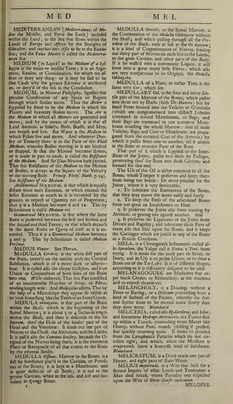 MEDITERRANEAN [Mediterraneus, of Me- i dius the Middle, and Terra the Earth] inclofed j within the Land; as the Sea that flows within the Lands of Europe and Africa by the Streights of Gibralter, and reaches into Afa as far as the Euxine \ Sea; and the Talus Aloeotis is called the Mediterra¬ nean Sea. MEDIUM [in Logic k'] as the Medium of a Syl- logijm is the mean or middle Term; it is an Argu¬ ment, Reafon, or Confideration, for which we af¬ firm or deny any thing: or it may be faid to be that Caufe why the greater Extreme is attributed to, or deny’d of the lefs in the Conclufion. MEDIUM, in Natural Philofophy, fignifies that peculiar Conftitutton of any Space or Region through which Bodies move. Thus the JEtber is fuppofed by fome to be the Medium in which the Planets and heavenly Bodies move. The Air is the Medium in which all Meteors are generated and move; and by the means of which it is that all Land Animals, as Infects, Birds, Beafts, and Men, can breath and live. But Water is the Medium in which Fifties live and move. And whatever Den- fity or Tenacity there is in the Parts of this Fluid Medium, whereby Bodies moving in it are hindred or flopped, fo that the Motion becomes flower, or is made in part to ceafe, is called the Refinance of the Medium. And Sir Ifaac Newton hath proved. That this Refiftance of the Medium to the Motion of Bodies, is always as the Square of the Velocity of the moving Body. Princip. Philof Math. p. 245. See Refifiance of the Medium. Arithmetical Medium, is that which is equally diftant from each Extreme, or which exceeds the lefler Extreme as much as it is exceeded by the greater, in refpedt of Quantity not of Proportion; thus 9 is a Medium between 6 and 12. This by Schoolmen is call’d Medium ret. Geometrical Medium, is that where the fame Ratio is preferved between the firft and fecond, and the fecond and third Terms j or that which exceeds in the lame Ratio or Quota of irfelf as it is ex¬ ceeded. Thus 6 is a Geometrical Medium between 4 and 9. This by Schoolmen is called Aiedium Perfona. MEDIUS Venter. See Thorax. MEDULLA Cerebri, is the white foft part of the Brain, cover’d on the outfide with the Cortical Subftance, which is of a more dark or afhy-cc- lour. It is called alfo the Corpus Callofum, and is an Union or Conjunction of both fides of the Brain into one. Willis obferved. That this Fart confifted of an innumerable Number of Stria, or Fibra, tending length -wife: And Malpighim afl'erts, That by the help of a Microfcope they appear fo vifible as to look fomething like the Teeth of an Ivory Comb. MEDULA oblongata, is that part of the Brain within the Skull, which is the beginning of the Spinal Marrow j it is about 3 or 4 Inches in length within the Skull, and then it defcends to the Os Sacrum, thro’ the Hole of the hinder part of the Head and the Vertebrae: It fends out ten pair of Nerves to theCheft, the Abdomen, and the Limbs. It is call’d alfo the Common Senfory, becaule the O- riginal of the Nerves being there, it is the common Place or Receptacle of all that comes to the Brain by the external Senfes. MEDULLA OJJium, Marrow in the Bones, is a foft fat Subftance plac’d in the Cavities, or Porcfi- ties of the Bones; it is kept in a Membrane, and is quite deftitute of all Senfe; it is red in the treater Cavities, white in the lefs, and foft and fuc- culent in fpungy Bones. 1 MEDULLA Spinalis, or the Spinal Marrow, is the Continuation of the Medulla Oblongata without the Skull ; and which parting through all the Ver¬ tebra of the Back, ends a: la ft at the Os Sacrum; it is a kind of Coagmentation of Nerves, fending out thirty pair of Nerves on each fide to the Limbs!! to the great Cavities, and other parrs of the Body. If it be wafti’d with a convenient Liquor, it will fever into a great many little Fibres, which alfo are very confpicuous in its Original, the Medulla Oblongata. MEDULLA of a Plant, or rather Tree, is the fame with Cor ; which fee. MEDULLARY Oil, is the finer and more fub- tile part of the Marrow of the Bones; which pafles into them not by Dudts (faith Dr. Havers) but by fmall Pores formed into the Veficles or Glandules (which are conglomerated into diftincfl Lobules contained in feveral Membranes, or Bags; and thefe Bags are contained in one common Mem¬ brane inverting the whole Marrow: And all thefe Veficles, Bags, and Coat or Membrane, are propa¬ gated from the outward Coat of the Arteries] by which it pafles from one to another, till it arrives at the Sides or extreme Parts of the Bone. That part of it which is fupplied to the Inter- ftices of the Joints, pafles into them by Paflages, penetrating thro’ the Bone into thofe Cavities, and formed for this end. The Ufe of this Oil is either common to all the Bones, whofe Temper it preferves and keeps them from being too brittle: Or more peculiar for the Joints; where it is very ferviceable, 1. To lubricate the Extremities of the Bones, that they may move the more eafily and freely. 2. To keep the Ends of the articulated Bones from too great an Incalefcence or Heat. 3. It preferves the Joints alfo from wearing by Attrition, or grating one againft another. And 4. It preferves the Ligaments of the Joints from Drinefs and Rigidity; and lubricates thofe Parts of them alfo that Aide upon the Bones, and it keeps the Cartilages which are join’d to any of the Bones in a flexible Condition. MELA, is a Chirurgeon’s Inftrument, called al¬ fo Speculum, the Vulgar call it Tent a, a Tent, from trying. It is made for the molt part of Silver, or Ivory, and its Ufe is to probe Ulcers, or to draw a Stone out of the Yard, <&c. It is of different Shapes, according as it is differently defigned to be ufed. MELANAGOGUES, are Medicines that ex¬ pel black Choler, or Melancholy, as the Ancients us’d to exprefs themfeives. MELANCHOLY, is a Doating, without a Fever or Raving; or a Delirium proceeding from a kind of Sadnefs of the Patient, whereby the Ani¬ mal Spirits feem to be moved more flowly than they were wont. Blanchard. MELICERIA, called alfo Hydarthrus, and Ichor, and fometimes Hydrops Articularis, isaTumorfhut up within a Tumck, proceeding from Matter like Honey, without Pain, round, yielding if prefled, but quickly returning again. It leems to proceed from the Lymphatick Particles which do not cir¬ culate right; and which, when the Moifture is evaporated, leave a honeyifh kind of Subftance. Blanchard. MELICRATUM, is a Drink made one part of Honey, and eight parts of Rain Water. MELIUS inquirendo, is a Writ that liech for a fecond Inquiry of what Lands and Tenements a Man died liezed, where Partiality was fufpedted upon the Writ of Diem claufit extremum. ■ . MELOPES,