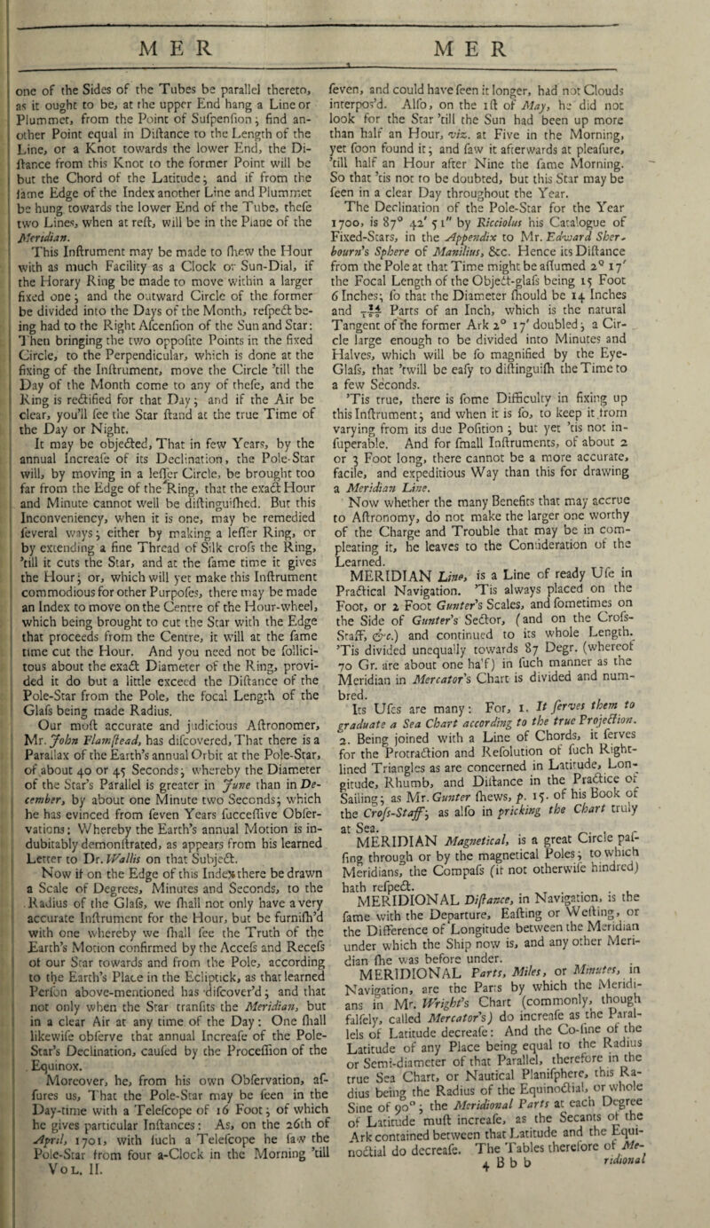 MER X MER one of the Sides of the Tubes be parallel thereto, as it oughc to be, at the upper End hang a Line or Plummer, from the Point of Sufpenfion; find an¬ other Point equal in Diftance to the Length of the Line, or a Knot towards the lower End, the Di¬ ftance from this Knot to the former Point will be but the Chord of the Latitude; and if from the lame Edge of the Index another Line and Plummet be hung towards the lower End of the Tube, thefe two Lines, when at reft, will be in the Plane of the Meridian. This Inftrument may be made to fiiew the Hour with as much Facility as a Clock or Sun-Dial, if j the Horary Ring be made to move within a larger fixed one ; and the outward Circle of the former be divided into the Days of the Month, refpedt be¬ ing had to the Right Afcenfion of the Sun and Star: Then bringing the two oppofite Points in the fixed Circle, to the Perpendicular, which is done at the fixing of the Inftrument, move the Circle ’till the Day of the Month come to any of thefe, and the King is re&ified for that Day; and if the Air be clear, you’ll fee the Star ftand at the true Time of the Day or Night. It may be obje&ed. That in few Years, by the annual Increale of its Declination, the Pole-Star will, by moving in a lefler Circle, be brought too far from the Edge of the^Ring, that the exaeft Hour and Minute cannot well be diftingu'fhed. But this Inconveniency, when it is one, may be remedied feveral ways; either by making a lefler Ring, or by extending a fine Thread of Silk crofs the Ring, ’till it cuts the Star, and at the fame time it gives the Flour; or, which will yet make this Inftrument commodious for other Purpofes, there may be made an Index to move on the Centre of the Hour-wheel, which being brought to cut the Scar with the Edge that proceeds from the Centre, it will at the fame time cut the Hour. And you need not be follici- tous about the exadt Diameter of the Ring, provi¬ ded it do but a little exceed the Diftance of the Pole-Star from the Pole, the focal Length of the Glafs being made Radius. Our rauft accurate and judicious Aftronomer, Mr .John Flamflead, has difeovered. That there is a Parallax of the Earth’s annual Orbit at the Pole-Star, of about 40 or 45 Seconds; whereby the Diameter of the Star’s Parallel is greater in June than in De¬ cember, by about one Minute two Seconds; which he has evinced from feven Years fucceffive Obfer- vatiens: Whereby the Earth’s annual Motion is in¬ dubitably demonftrated, as appears from his learned Letter to Dr. Wallis on that Subjedt. Now if on the Edge of this Index there be drawn a Scale of Degrees, Minutes and Seconds, to the .Radius of the Glafs, we fliall not only have a very accurate Inftrument for the Hour, but be furnifti’d with one whereby we fliall fee the Truth of the Earth’s Motion confirmed by the Accefs and Recefs of our Scar towards and from the Pole, according to the Earth’s Place in the Ecliptick, as that learned Peribn above-mentioned has •difeover’d; and that not only when the Star tranfits the Meridian, but in a clear Air at any time of the Day: One fliall likewife obferve that annual Increafe of the Pole- Star’s Declination, caufed by che Proceflion of the . Equinox. Moreover, he, from his own O’ofervation, af- fures us. That the Pole-Star may be feen in the Day-time with a Telefcope of 16 Foot; of which he gives particular Inftances: As, on the 26th of April, 1701, with luch a Telefcope he (aw the Pole-Star from four a-Clock in the Morning ’till VoL. II. feven, and could have feen it longer, had not Clouds interpos’d. Alfo, on the ift of May, he did not look for the Star ’till the Sun had been up more than half an Hour, viz. at Five in the Morning, yet foon found it; and faw it afterwards at pleafure, ’till half an Hour after Nine the fame Morning. So that ’cis not to be doubted, but this Star may be feen in a clear Day throughout the Year. The Declination of the Pole-Star for the Year 1700, is 87° 42' 51 by Ricciolus his Catalogue of Fixed-Stars, in the Appendix to Mr. Edward Sher- bourn's Sphere of Manilius, &c. Hence its Diftance from the Pole at that Time might be aflumed 2° 17' the Focal Length of the Objedt-glafs being 15 Foot 6 Inches; fo that the Diameter fhould be 14 Inches and t*£ Parts of an Inch, which is the natural Tangent of the former Ark 20 17' doubled; a Cir¬ cle large enough to be divided into Minutes and Halves, which will be fo magnified by the Eye- Glafs, that ’twill be eafy to diftinguifti the Time to a few Seconds. ’Tis true, there is fome Difficulty in fixing up this Inftrument; and when it is fo, to keep it from varying from its due Pofition ; but yet ’tis not in- fuperable. And for fmall Inftruments, of about 2 or 3 Foot long, there cannot be a more accurate, facile, and expeditious Way than this for drawing a Meridian Line. Now whether the many Benefits that may accrue to Aftronomy, do not make the larger one worthy of the Charge and Trouble that may be in corn- pleating it, he leaves to the Contideration of the Learned. MERIDIAN Line, is a Line of ready Ufe in Practical Navigation. ’Tis always placed on the Foot, or 2 Foot Gunter's Scales, and (ometimes on the Side of Gunter's Sector, (and on the Crols- StafF, <&c.) and continued to its whole Length. ’Tis divided unequally towards 87 Degr. (whercot 70 Gr. are about one ha’f) in fuch manner as the Meridian in Mercator's Chart is divided and num- bred. . , Its Ufcs are many: For, 1, It ferves them to graduate a Sea Chart according to the true Projection. 2. Being joined with a Line of Chords, it ferves for the Protra&ion and Refolution ot fuch Right- lined Triangles as are concerned in Latitude, Lon¬ gitude, Rhumb, and Diftance in the Practice o, Sailing; as Mr. Gunter fhews, p. 15- his Book of the Crofs-Staff; as alfo in pricking the Chart truly at Sea. r MERIDIAN Magnetical, is a great Circle pal¬ ling through or by the magnetical Poles; to which Meridians,0 the Compafs (it not otherwife hindred) hath refpedt. T . . . , MERIDIONAL Diftance, in Navigation, is the fame with the Departure, Eafting or Welting, or the Difference of Longitude between the Meridian under which the Ship now is, and any other Meri¬ dian (he was before under. MERIDIONAL Parts, Miles, ox Minutes, in Navigation, are the Parts by which the Meridi¬ ans in Mr. might's Chart (commonly, though falfely, called Mercator's) do increafe as the Paral¬ lels of Latitude decreafe: And the Co-line of the Latitude of any Place being equal to the Radius or Semi-diameter of that Parallel, therefore m the true Sea Chart, or Nautical Planifphere, this Ra¬ dius being the Radius of the Equinoctial, or whole Sine of oo°; the Meridional Parts at each Degree of Latitude muft increafe, as the Secants of the Ark contained between that Latitude and the Eqm- nodtial do decreafe. The Tables therefore of Me-