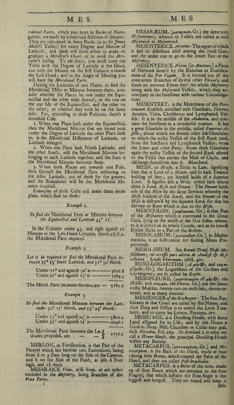 ridional Parti, which you have in Books of Navi- gation, are made by a continual Addicion of Secants: They are calculated in Tome Books (as in Sir Jonas Moore’s Tables) for every Degree and Minute of Latitude ; and thefe will ferve either to make or graduate a Mercator’s Chart, or to work the Mer¬ cator’s Sailing. To ufe them, you muft enter the Table with the Degree of Latitude at the Head, and with the Minute on the firft Column towards the Left-Hand; and in the Angle of Meeting you will have the Meridional Parts. Having the Latitudes of two Places, to find the Meridional Miles or Minutes between them, con- lider whether the Places be one under the Equi¬ noctial and the other wide thereof; or the one on the one fide of the Equinoctial, and the other on the other; or whether they both lie on the fame fide: For, according to thefe Pofitions, there’s a threefold Cafe. 1. When one Place lieth under the Equinoctial, then the Meridional Minutes that are found next under the Degree of Latitude the other Place lieth in, is the Meridional Difference of Latitude, or Latitude enlarged. 2. When one Place hath North Latitude, and the other South, add the Meridional Minutes be- longing to each Latitude together, and the Sum is the Meridional Minutes between them. 3. When both Places are towards one Pole, then fubtraCt the Meridional Parts anfwering to the lefier Latitude, out of thofe for the greater, and the Remainder will be the Meridional Mi¬ nutes required. Examples of thefe Cafes will make them more plain, which (hall be thefe: Example 1. To find the Meridional Parts or Minutes between the Equinoctial and Eatitude 430 11'. In the Column under 43, and right againft 11 Minutes in the Left-Hand Column, Hands 2878.2, the Meridional Parts required. Example 2. Let it be required to find the Meridional Parts be¬ tween 25® 13' South Latitude, and 51° 3o' North. Under 51° and againft 30' is-3616.8 Under 250 and againft 13' is-1564.3 The Merid. Parts between the two, are — 5181.1 Example 3. To find the Meridional Minutes between the Lati¬ tudes 3z° 15' North, and 53° 23* North. Under 5 30 and againft 23'is-3802.2 Under 320 and againft 15' is--2046.1 The Meridional Parts between the La-? , titudes propofed, are — — 5 1756-1 MERLON, in Fortification, is that Part of the Parapet which lies betwixt two Embrafures, being from 8 to 9 Foot long on the Side of the Cannon, and 6 on the Side of the Field; as alfo 6 Foot high, and 18 thick. MESARA1CK Veins, arife from, or are rather enclofed in the Mejentry, being Branches of the Vena Porta. MESARAlUM, [putafAicv, Gr.] the fame with Mefenter'mni; whence its VefTeis are called as well MeJ'araick as Mefenterick. MESENTERICK Arteries: The upper of which is faid to diftribute itfelf among the fmall Guts, and the under one to go to the lower Part of the Mefentery. MESENTERICK Plexus [in Anatomy] aPiece of Network form’d by the Branches or Ramifica¬ tions of the Par Vagum. It is formed out of the concurrent Branches of feveral other Plexus’s, and fends its nervous Fibres thro’ the whole Mefentery along with the Mefaraick VefTeis, which they ac¬ company to the Inteftines with various Circumliga- tions. MESENTERY, is the Membrane of the Peri-, tonaum doubled, enriched with Glandules, Nerves, Arteries, Veins, Chyliferous and Lymphatick Vel- fels: It is in the middle of the Abdomen, and con¬ tains the Inteftines in a wonderful manner. It has a great Glandule in the middle, called Pancreas A- fellisj about which are feveral other lefs Glandules, to which the milky VefTeis of the firft Rank tend, from the Inteftines and Lymphatick VefTeis, from the Liver and other Parts: From thefe Glandules again the milky VefTeis of the fecond Rank afcend to the Veflel that carries the Mafs of Chyle, and difeharge themfelves into it. Blanchard. MESN, or M?afn, a Term in Law, fignifying him that is Lord of a Manor, and fo hath Tenants holding of him; yet himfelf holds of a fuperior Lord. It fignifies alfo a Writ, which lieth where there is Lord, Mfn and Tenant: The Tenant hold- eth of the Mejn by the fame Services whereby the Mfn holdeth of the Lord\ and the Tenant of the M fn is diflrain’d by the fuperior Lord, for that his Service or Rent which is due to the Me fit. MESOCOLON, [(AztoKv*.ev, Gr.] is that Parc of the Mfentery which is continued to the Greac Guts, lying in the midft of the Gut Colon, where¬ to it is joined in its whole Courfe, and in its loweft Border flicks to a Part of the Pedum. MESOLABIUM, [^^^4w, Gr.] in Mathe- maticks, is an Inftrument for finding Mean Pro¬ portionals. MESO LABIUM. See Renati Tranf. Flufii Me- folabium; cut acceffit pars altera de Analyfi <& Mf- cellanea. Leodii Eburonum, 1668. 4tO. # MESO-LOGARITHM [of ***©-, and ao>*- , Gr.] the Logarithms of the Co-fines and Co-tangents; are fo called by Kepler. MESOPLEURII, [(y.ioonhtv^iov of the Mddle, and tAs of or, the Pleura, Gr.] are the Inter- coftal Mufcles, twenty-two on each tide; eleven ex¬ ternal, and as many internal. M ESSENGER of the Exchequer: The four Pur- fuivants in that Court are called by this Name, and their Duty and Office is to attend the Lord Trea- furer, and to carry his Letters, Precepts, &c. MESSUAGE, is a Dwelling-Houfe, with fome Land affigned for its Ufe; and by this Name a Garden, Shop, Mill, Chamber or Cellar may pals, faith Plowden, Fol. 169. In Scotland ;t is what we call a Mwor-Honfe, the principal Dwelling-Houfe within any Barony. METACARPUS, [(xiTcotafTriov, Gr.] and Me- tacarpium, is the Back of the Hand, made of four oblong little Bones, which expand the Palm of the Hand, and they are called Pofi-brachialia. METACARPUS, is a Bone of the Arm, made up of four Bones which are annexed to the four Fingers; that which fuftains the Fore-finger is the biggeft and longeft. They are round and long, a little