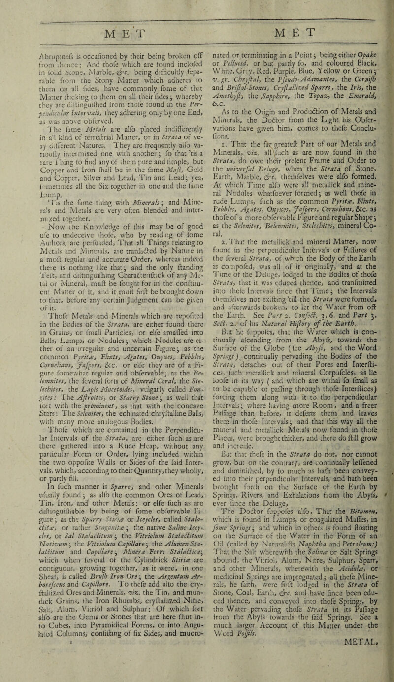 Abruptncfs is occafioned by their being broken off from thence: And thofe which are found inclofed in iolid Scone, Marble, &c. being difficultly fepa- rable from the Stony Matter which adheres to them on alt Tides, have commonly Tome of that Matter flicking to them on all their Tides; whereby they are diflinguifhed from thofe found in the Per¬ pendicular Intervals, they adhering only by one End, as was above obterved. The fame Metals are alTo placed indifferently in aU kind or terreftrial Matter, or in Strata of ve¬ ry different Natures. They are frequently alfo va- rioully intermixed one with another; To that ’tis a lare T hing to find any of them pure and limple, but Copper and iron fhaii be in the Tame Mafs, Gold and Copper, Silver and Lead, Tin and Lead; yea, T metimes all the Six together in one and the Tame Lump. ’Tis the Tame thing with Minerals; and Mine¬ rals and Metals are very often blended and inter¬ mixed together. Now the Knowledge of this may Ire of good ufe to undeceive thofe, who by reading of iome Authors, are perfuaded. That all Things relating to Metals and Minerals, are tranfadfed by Nature in a moll regular and accurate Order, whereas indeed there is nothing like that; and the only Landing Teft, and diftinguifhing Characteriftick of any Me¬ tal or Mineral, muff be fought for in the conftitu- enc Matter of it, and it muff firfl be brought down to that, before any certain Judgment can be given of it. Thofe Metals and Minerals which are repofited in the Bodies of the Strata, are either found there in Grains, or (mall Particles, or elfc amaffed into Balls, Lumps, or Nodules; which Nodules are ei¬ ther of an irregular and uncertain Figure; as the common Pyrita, Flints, Agates, Onyxes, Pebbles, Cornelians, J'aJ'pc-rs, &c. or eife they are of a Fi¬ gure fomevvhat regular and obfervable; as the Be- lemnites, the Teveral forts of Mineral Coral, the Ste- leebites, the Lapis Mucetoides, vulgarly called Fun- gites: The Aflroites, or Starry Stone; as well that fort with the prominent, as that with the concave Stars: The Selenites, the echinated chryftalline Balls, with many more analogous Bodies. Thofe which arc contained in the Perpendicu¬ lar Intervals of the Strata, are either fuch as are there gathered into a Rude Heap, without any particular Form or Order, lying included within the two oppofue Walls or Sides of the laid Inter¬ vals, which, according to their Quantity, they wholly, or partly fill. In Tuch manner is Sparre, and other Minerals tifually found ; as alfo the common Ores of Lead, Tin, Iron, and other Metals: or elfe fuch as are diftinguilhable by being of Tome obfervable Fi¬ gure ; as the Sparry Stiria or Iceycles, called Stala¬ ctite, or rather Sragonita?; the native Saline Icey¬ cles, or Sal StaUchtum; the Vitriolum Stalaclitum Nativum; the Vitriolum Capillare; the Alurnen Sta- laditum and Capillare; Miner a Ferri Stalaciica; which when feveral of the Cylindrick Stiria are contiguous, growing together, as it were, in one Sheaf, is called Brujb Iron Ore; the Argentum Ar¬ bor ejeens and Capillare. To thefe add alfo the cry- flallized Ores and Minerals, viz,, the Tin, and mun- dick Grains, the Iron Rhumbs, cryftallized Nitre, Salt, Alum, Vitriol and Sulphur: Of which Tort alfo are the Gems or Stones that are here ffiut in¬ to Cubes, into Pyramidical Forms, or into Angu- hted Columns, confiiling of fix Sides, and mucro- nated or terminating in a Point; being either Opake or Pellucid, or but partly To, and coloured Black, White,Grey, Red,Purple, Blue, Yellow or Green; v. gr. Chry ftal, the PJ'sudo-Adamantes, the Cornijb and Briflol-Stones, Crystallized Sparrs, the Iris, the Amethyfl, the ,Sapphire, the Topaz, the Emerald, ixc. As to the Origin and Production of Metals and Minerals, the DoCtor from the Light his Obser¬ vations have given him, comes to thefe Conclu- fions. 1. That the far greateff: Part of our Metals and Minerals, viz. allVuch as are now found in the Strata, do owe their prefent Frame and Older to the univerfal Deluge, when the Strata of Stone, Earth, Marble, <&c. thcmfelves were alfo formed. At which Time alfo were all metallic!? and mine¬ ral Nodules whatfoeVer formed; as well thofe in rude Lumps, Tuch as the common Pyrita, Flints, Febbles, Agates, Onyxes, jafpers, Cornelions, &c. as thofe of a more obfervable Figure and regular Shape; as the Selenites, Belernnites, Stclechites, mineral Co¬ ral. 2. That the metallic!? and mineral Matter, now found in the perpendicular Intervals or Fiffures of the fevei al Strata, of which the Body of the Earth is compofed, was all of it originally, and at the Time of the Deluge, lodged in the Bodies of thofe Strata, that it was educed thence, and tranfmitted into thele Intervals iince that Time; the Intervals thenffdves not exifting ’till the Strata were formed, and afterwards broken, to let the Water from off the Earth. See Part 2. Confeti. 3,6. and Part 3. Sell- 2. of his Natural Hiflory of the Earth. But he fuppofes, that the Water which is con¬ tinually afeending from the Abyfs, towards the Surface of the Globe (fee Abyfs, and the Word Springs) continually pervading the Bodies of the Strata, detaches out of their Pores and Interfli- ces, fuch metallic!? and mineral Corpufcles, as lie ioofe in its way ( and which are withal To fmall as to be capable of palling through thofe Interlaces) forcing them along with it to the perpendicular Intervals; where having more Room, and a freer Pafiage than before, it defercs them and leaves them in thofe Intervals; and that this way all the mineral and metallic!? Metals now found in thofe Places, were brought thither, and there doftill grow and increafe. But that thefe in the Strata do not, nor cannot grow, but on the contrary, are continually leffened and diminiffied, by fo much as hath been convey¬ ed into their perpendicular Intervals, and hath been brought forth on the Surface of the Earth by Springs, Rivers, and Exhalations from the Abyfs, ever iince the Deluge, The Doctor fuppofes alfo. That the Bitumen, which is found in Lumps, or coagulated Maffes, in Jbme Springs; and which in others is found floating on the Surface cf the Water in the Form of an Oil (called by Naturalifts Naphtha and Petroleum:) That the Salt wherewith the Salma or Salt Springs abound, the Vitriol, Alum, N;rre, Sulphur, Sparr, and other Minerals, wherewith the Acidufa, or medicinal Springs are impregnated; all thefe Mine¬ rals, he faith, were firfl: lodged in the Strata of Stone, Coal, Earth, eye. and have fince been edu¬ ced thence, and conveyed into thofe Springs, by the Water pervading thofe Strata in its Paffage from the Abyfs towards' the faid Springs. See a much larger Account of this Matter under the Word Pojjils.