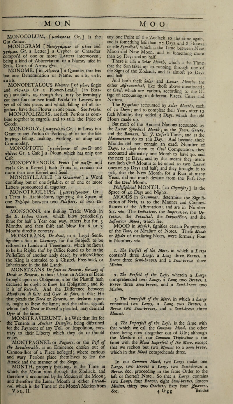 MONOCOLUM, [tAov'oK&hif Gr.] is the Gut Cecum. MONOGRAM [Mony^aL{i(xop of y.ovof and yippee Gr. a Letter] a Cypher or Charader compos’d of one or more Letters interwoven; being a kind of Abbreviation of a Name, ufed in Seals, Coats of Arms, cire. MONOME, [in Algebra] a Quantity that has but one Denomination or Name, as a b, aab, a aa b. MONOPETALOLJS Flowers [of /woi/o; tingle and or'iTA^ov Gr. a Flower-Leaf,] (in Bota¬ ny ) are fuch, as, though they may be feemingly cut into four or five fmall Petala or Leaves, are yet all of one piece, and which falling off all to¬ gether, have their Flower in one piece. See Petala. MONOPOLIZERS, arefuch Perfons as com¬ bine together to engrols, and to raife the Price of Goods. MONOPOLY, [/jLtvovcohiov Gr.] in Law, is a Grant to any Perfon or Perfons, of or for the foie buying, felling, making, working, or ufing any Commodity. MONOPTOTE [/scovcorJoTov of piov©- and rf\u<tis Gr. a Cafe] a Noun which has only one Cafe. MONOPYRENOUS, Fruits [of fj-ov©- and 'Tt/pi'u' Gr. a Kernel] fuch Fruits as contain no more than one Kernel and Seed. MONOSYLLABLE [in Grammar] a Word confifting but of one Syllable, or of one or more Letters pronounced all together. MONOTRIGLYPH, [_fxovoT§iy^v<pov Gr.] a Term in Architecture, fignifying the Space of one Triglyph between two Pilaflers, or two Co¬ lumns. MONSOONS, are fluffing Trade Winds in the E. Indian Ocean, which blow periodically, fome for half a Year one way, others but for 3 Months, and then fhift and blow for 6 or 3 Months diredtly contrary. MONSTRANS, De droit, in a Legal Senle, fignifies a Suit in Chancery, for the Subjedt to be reftored to Lands and Tenements, which he (hews to be his Right, tho’ by Office found to be in the PofTeffion of another lately dead; by which Office the King is entituled to a Chattel, Free-hold, or Inheritance in the faid Lands. MONSTRANS De faits ou Records, (hewing of Deeds or Records, is thus: Upon an Adion of Debt brought upon an Obligation, after the Plantiff hath declared he ought to lhew his Obligation; and fo it is of Records. And the Difference between Monflrans de faits and Oyer de faits, is this: He that pleads the Deed or Records, or declares upon it, ought to fhew the fame; and the other, againft whom fuch Deed or Record is pleaded, may demand Oyer of the fame. MONSTRAVERUNT, is a Writ that lies for the1 Tenants in Ancient Demefne, being diftrained for the Payment of any Toll or Impofition, con¬ trary to their Liberty which they do or ffiould enjoy. MONTPAGNEL or Pagnote, or the Po(l of the Invulnerable, is an Eminence chofen out of Cannon-ffiot of a Place befieged ; where curious and wary Perfons place themfelves to fee the Attack and the manner of the Siege. MONTH, properly fpeaking, is the Time in which the Moon runs through the Zodiack, and therefore is accounted by the Motion of the Moon ; and therefore the Lunar Month is either Periodi¬ cal, which is the Time of the Moon’s Motion from any one Point of the Zodiack to the fame again, and is fomething lefs than 27 Days and 8 Hours, or elfe Synodical, which is the T ime between New Moon and New Moon, and is fomething more than 29 Days and an half. There is alfo a Solar Month, which is the Time that the Sun takes up in running through one of the Signs of the Zodiack, and is almofl 30 Days and half. And both thele Solar and Lunar Months are either Agronomical, like thoie above-mentioned ; or Civil, which are various, according to the U- fjge of accounting in different Places, Cities and Nations. The Egyptians accounted by Solar Months, each of 30 Days 3 and to compleat their Year, after 12 fuch Months, they added 5 Days, which the odd Hours made up. But moft of the Ancient Nations accounted by the Lunar Synodical Month; as the Jews, Greeks, and the Romans, 'till J. cJfar’s Time; and as the Mahometans do to this Day. And becaufe thefe Months did not contain an exadt Number of Days, to adapt them to Civil Computation, they accounted alternately one Month to have 30, and the next 31 Days; and by this means they made two fuch Civil Months to be equal to two Lunar ones of 29 Days and half; and they brought it to pafs, that the New Month, for a Run of many Years, did not much deviate from the Firft Day of the Civil Month. Philofophical MONTH, [in Chymijlry] is the Space of 40 Days and Nights. MOODS in Grammar, determine the Signifi¬ cation of Verbs, as to the Manner and Circum- ftances of the Affirmation; and are in Number Six, viz. The Indicative, the Imperative, the Op¬ tative, the Potential, the Subjunctive, and the Infinitive Mood; which fee. MOOD in Mufick, fignifies certain Proportions of the Time, or Meafure of Notes. Thefe Moods or Modes of meafuring Notes, were formerly Four in Number, viz. 1. The PerfeEt of the More, in which a Largo contain’d three Longs, a Long three Breves, a Breve three Semi-breves, and a Semi-breve three Minims. 2. The PerfeCl of the Lefs, wherein a Large comprehended two Longs, a Long two Breves, a Breve three Semi-breves, and a Semi breve two Minims, 3. The ImperfeCt of the More, in which a Large contained two Longs, a Long two Breves, a Breve two Semi-breves, and a Semi-breve three Minims. 4. The ImperfeCt of the Lefs, is the fame with that which we call the Common Mood, the other three being now altogether out of Ufe; although the Meafure of our Common Triple-time is the fame with the Mood ImperfeCt of the More, except that we reckon but two Minims to a Semi breve, which in that Mood comprehends three. In our Common Mood, two Longs make one Large, two Breves a Long, two Semi-breves a Breve, &c. proceeding in the fame Order to the laft or ffiorteft Note: So that a Large contains two Longs, four Breves, eight Semi-breves, lixteen Minims> thirty two Crochets, fixty four guavers,