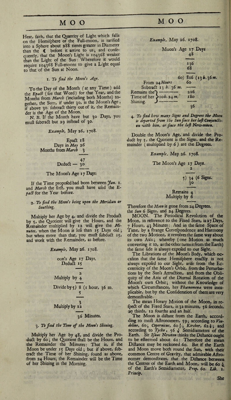 Heat, faith, that the Quantity of Light which falls on the Hemifphere of the Full-moon, is rarified into a Sphere about 288 times greater in Diameter than the C before it arrive to us 3 and confe- quently, that the Moon’s Light is 104368 weaker than the Light of the Sun: Wherefore it would require 104368 Full-moons to give a Light equal to that of the Sun at Noon. 1. To find the Moon's Age. To the Day of the Month ( at any Time) add the EpaCt (fee that Word) for that Year, and the Months from March (including both Months) to¬ gether, the Sum, if under 30, is the Moon’s Age, if above 30. fubtradt thirty out of it, the Remain¬ der is the Age of the Moon. N. B. If the Month have but 30 Days, you muft fubtradt but 29 inftead of 30. Example, May 26, 1708. Epadt 18 Days in May 26 Months from March 3 Dedudt — 30 The Moon’s Age 17 Days: If the Time propofedhad been between Jan. 1. and March the firft, you muft have ufed the E- patt for the Year before. 2. To find the Moon's being upon the Meridian or Southing. Multiply her Age by 4, and divide the Produdt by 5, the Quotient will give the Hours, and the Remainder multiplied by 12 will give the Mi¬ nutes, when the Moon is leis than 15 Days old 3 but when more than that, you muft fubdudt 15, and work with the Remainder, as before. Example, May 26. 1708. oon’s Age 17 Days. Dedudt 15 2 Multiply by 4 Divide by 5) 8 (1 hour, 36 m. 5 Multiply by 12 36 Minutes. 3. To find the Time of the Moon's Shining. Multiply her Age by 48, and divide the Pro¬ dudt by 60 3 the Quotient fhall be the Hours, and the Remainder the Minutes: That is, if the Moon be under 15 Days old 3 but if above, fub¬ tradt the Time of her Shining, found as above, from 24 Hours3 the Remainder will be the Time of her Shining in the Morning. Example, May 26. 1708. Moon’s Age 17 Days 48 136 68 60) 816 (136.3670. From 2^Hours 60 Subtradt 13 h. 36 m. —— Remains the Time of her Shining. 4. To find how many Signs and Degrees the Moon is departed from the Sun fince her la ft Conjuncti¬ on with him, or fince the laft Mew-moon. Double the Moon’s Age, and divide the Pro¬ dudt by 5, the Quotient is the Signs, and the Re¬ mainder ( multiplied by 6 ) are the Degrees. Example, May 26. 1708. The Moon’s Age 17 Days. 2 5) 34 (6 Signs. 30 Remains 4 Multiply by 6 Therefore the Moon is gone from 24 Degrees, the Sun 6 Signs, and 24 Degrees. MOON. The Periodical Revolution of the Moon, in reference to the Fixed Stars, is 27 Days, 7 Hours, 43 Minutes: And in the fame Space of Time, by a ftrange Correfpondence and Harmony of the two Motions, it revolves the fame way about its own Axis3 whereby (one Motion as much converting it to, as the other turns it from the Earth) the fame fide is always expofed to our Sight. The Librations of the Moon’s Body, which oc- cafion that the fame Hemifphere exadtly is not always expofed to our Sight, arife from the Ec¬ centricity of the Moon’s Orbit, from the Perturba¬ tions by the Sun’s Attradtion, and from the Obli¬ quity of the Axis of the Diurnal Rotation of the Moon’s own Orbit 3 without the Knowledge of which Circumftances, her Phenomena were inex¬ plicable, but by the Confideration of them are very demonftrable. The mean Horary Motion of the Moon, in re- fpedt of the Fixed Stars, is 32 minutes, 56 feconds, 2/] thirds, 12 fourths and an half. The Moon is diftant from the Earth, accord- ding to moft Aftronomers, 593 according to Vin- deline, 603 Copernicus, 60 } 3 Kircher, 6263 and according to Tycho, 56 * Semidiameters of the Earth. Sir Ifiaac Newton thinks the Diftance ought to be efteemed about 61: Therefore the mean Diftance may be reckoned 60. But if the Earth and Moon move both round the Sun, with their common Centre of Gravity, that admirable Aftro- nomer demonftrates, that the Diftance between the Centres of the Earth and Moon, will be 60 * of the Earth’s Semidiameter, Prop. 60. Lib. 1. Princip. - 216 >106.2470. 180 She