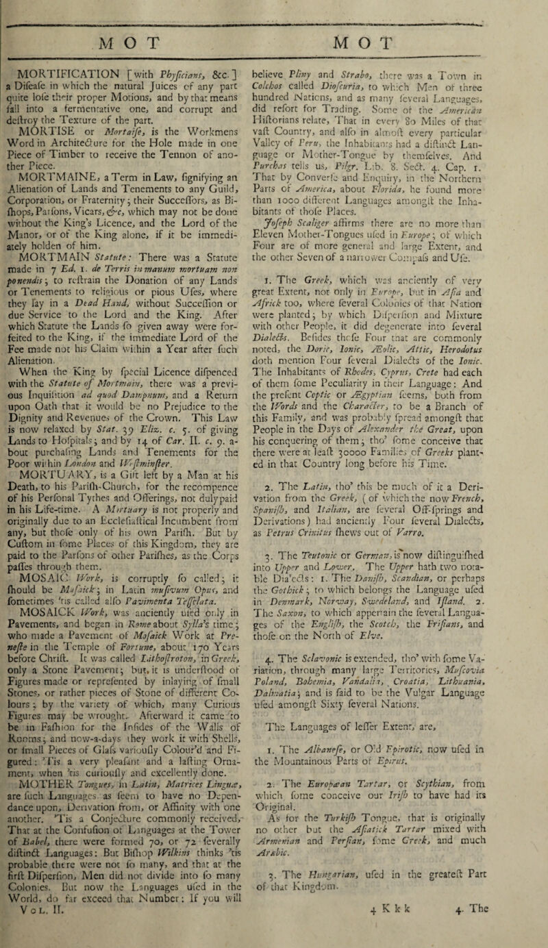 MORTIFICATION [with Phyfcians, See. ] a Difeafe in which the natural Juices of any part quite lole their proper Motions, and by that means fall into a fermentative one, and corrupt and deftroy the Texture of the part. MORTISE or Mortaife, is the Workmens Word in Architedlure for the Hole made in one Piece of Timber to receive the Tennon of ano¬ ther Piece. MORTMAINE, a Term in Law, fignifying an Alienation of Lands and Tenements to any Guild, Corporation, or Fraternity ; their SuccdTors, as Bi- ihops. Parfons, Vicars, &c, which may not be done without the King’s Licence, and the Lord of the Manor, or of the King alone, if it be immedi¬ ately holden of him. MORTMAIN Statute: There was a Statute made in 7 Ed. 1. de Terris inmanum mortuam non ponendis; to reftrain the Donation of any Lands or Tenements to religious or pious Ufes, where they lay in a Dead Hand, without Succeffion or due Service to the Lord and the King. After which Statute the Lands fo given away were for¬ feited to the King, if the immediate Lord of the Fee made not his Claim within a Year after fuc'n Alienation. When the King by fpecial Licence difpenced with the Statute of Mortmain, there was a previ¬ ous Inquifition ad quod Dampnum, and a Return upon Oath that it would be no Prejudice to the Dignity and Revenues of the Crown. This Law is now relaxed by St at. 39 E/iz. c. 5. of giving Lands to Hofpitals; and by 14 of Car. II. c. 9. a- bout purchafmg Lands and Tenements for the Poor within London and Wlftminfer. MORTUARY, is a Gift left by a Man at his Death, to his Pariftv-Church, for the recompence of his Perfonal Tythes and Offerings, not duly paid in his Life-time. A Mirtuary is not properly and originally due to an Ecclefiaftical Incumbent from any, but thofe only of his own Parifh. But by Cuftom in fome Places of this Kingdom, they are paid to the Parfons of other Parifhes, as the Corps paffes through them. MOSAIC Work, is corruptly fo called; it fhould be Mufaick; in Latin mufvum Opus, and fometimes 'ns called alfo Pavimenta Tefelata. MOSAICK Work, was anciently uied or.ly in Pavements, and began in Rome about Sylla’s time; who made a Pavement of Mofaick Work at Pre- nefie in the Temple of Fortune, about 170 Years before Chrift. It was called l. it hoflrot on, in Grech, only a Scone Pavement; but.it is underflood of Figures made or reprefented by inlaying of fmall Stones, or rather pieces of Stone of different Co¬ lours ; by the variety of which, many Curious Figures may be wrought- Afterward it came to be in Fafhion for the Infdes of the Walls of Rooms; and now-a-days they work it with Shells, or fmall Pieces of Glafs varioufly Colour’d and Fi¬ gured : ’ Pis a very pleafmt and a lafling Orna¬ ment, when ’tis cuiioufty and excellently done. MOTHER Tongues, in Latin, Matrices Lingua, are luch Languages as feem to have no Dcpen- dance upon. Derivation from, or Affinity with one another. ’Tis a Conjecture commonly received^ That at the Confufion of Languages at the Tower of Babel, there were formed 70, or 72 feverally diftindt Languages: But Biffiop Wilkins thinks ’tis probable there were not fo many, and that at the Hrft Difperfmn, Men did not divide into fo many Colonies. But now the Languages ufed in the World, do far exceed that Number: If you will Vol. II. believe Pliny and Strabo, there was a Town in Colchos called Diofcuria, to which Men of three hundred Nations, and as many feveral Languages, did refort for Trading. Some of the America» Hiftorians relate, That in every So Miles of that vaft Country, and alfo in almofl every particular Valley of Peru, the Inhabitants had a diftindt Lan¬ guage or Mother-Tongue by themfelves. And Purchas tells us, Pilgr. Lib. 8. Sedt. 4. Cap. 1. That by Converlc and Enquiry, in the Northern Parts of America, about Florida, he found more than 1000 different Languages amongft the Inha¬ bitants of thofe Places. Jofeph Scaliger affirms there arc no more than Eleven Mother-Tongues tiled in Europe; of which Four are of more general and large Extent, and the other Seven of a narrower Conipafs andUfs. 1. The Greek, which was anciently of very great Extent, not only in Europe, but in A[ia and Africk too, where feveral Colonies of thac Nation were planted; by which Difperfion and Mixture with other People, it did degenerate into feveral Dialetts. Befidcs thefe Four that are commonly noted, the Doric, Ionic, JEol'tc, Attic, Herodotus doth mention Four feveral Dialedts of the Ionic. The Inhabitants of Rhodes, Cyprus, Crete had each of them fome Peculiarity in their Language: And the prefent Coptic or ^Egyptian feems, both from the Words and the Character, to be a Branch of this Family, and was probably fpread amongft thac People in the Days of Alexander the Great, upon his conquering of them; tho’ fome conceive thac there were at leaft 30000 Families of Greeks plant¬ ed in that Country long before his Time. 2. The Latin, tho’ this be much of it a Deri¬ vation from the Greek, ( of which the now French, Spanifh, and Italian, are feveral Off-fprings and Derivations) had anciently Four feveral Dialedts, as Petrus Crinitus ffiews out of Varro. 3. The Teutonic or German,is now diftinguifhed into Upper and Lower. The Upper hath two nota¬ ble Dia'cdls: 1. The Danijh, Scavdian, or perhaps the Gcthick; to which belongs the Language ufed in Denmark, Norway, Swedeland, and If and. 2. The Saxon, to which appenain the feveral Langua¬ ges of the Englijh, the Scotch, the Frifans, and thofe on the North of Ehe. 4. The Sclavonic is extended, tho’ with fome Va¬ riation, through many large Territories, Mufcovia Poland, Bohemia, Vanda ti a, Croatia, Lithuania, Dalmatia; and is faid to be the Vulgar Language ufed amongft Sixty feveral Nations. The Languages of leffer Extent, are, 1. The Albanefe, or Old Fpirotsc, now ufed in the Mountainous Parts of Epirus. 2. The European Tartar, or Scythian, from which fome conceive our Irijh to have had its Original. As lor the Turkifj Tongue, that is originally no other but the Afatick Tartar mixed with Armenian and Perfatt, fome Creek, and much Arabic. 3. The Hungarian, ufed in the greateft Parc of thac Kingdom. 4 K k k 4. The