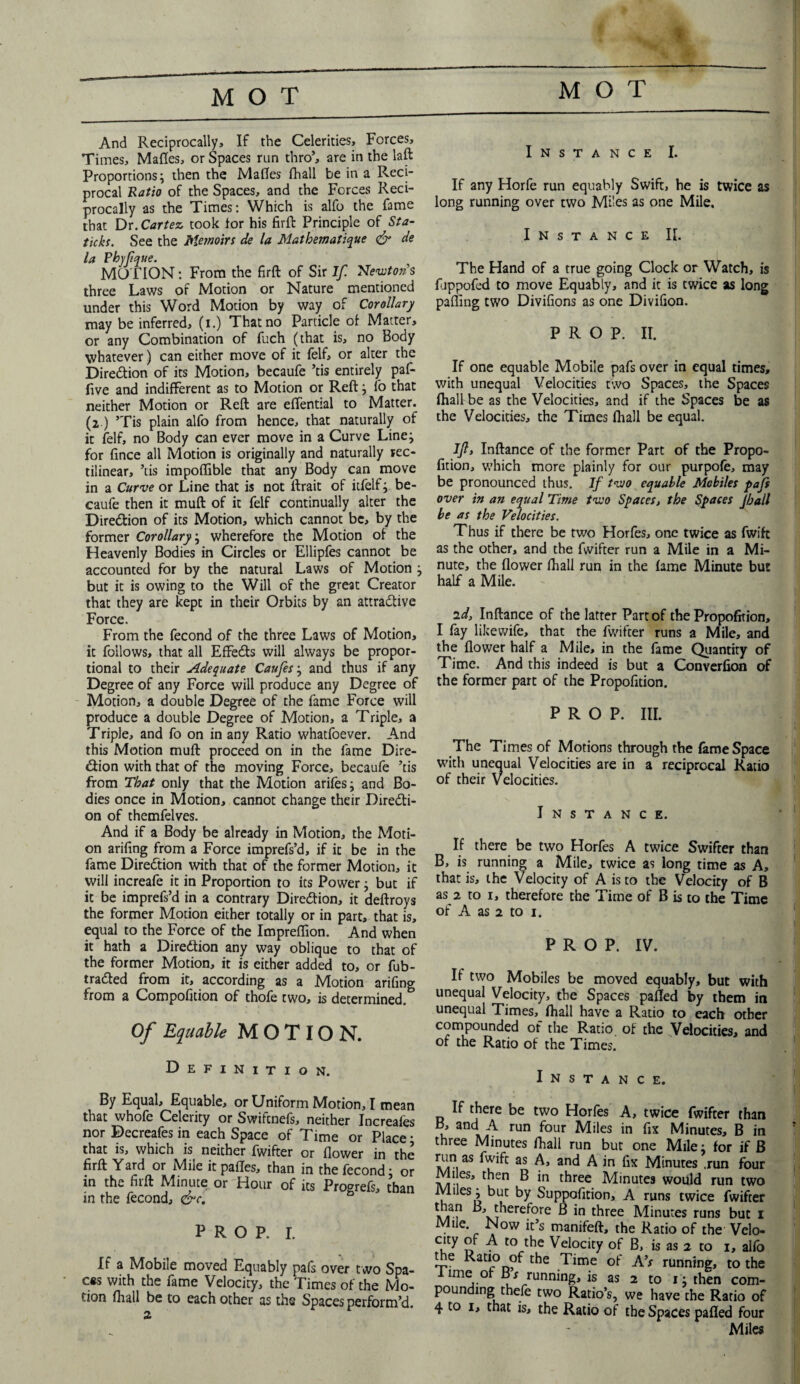 MOT MOT And Reciprocally* If the Celerities, Forces, Times, Malles, or Spaces run thro’, are in the laft Proportions; then the Malles lhall be in a Reci¬ procal Ratio of the Spaces, and the Forces Reci¬ procally as the Times: Which is alfo the fame that Dr. Cartez took lor his firfb Principle of Sta- ticks. See the Memoirs de la Mathematique & de la Phyfqtte. MOTION: From the firft of Sir If. Newtons three Laws of Motion or Nature mentioned under this Word Motion by way of Corollary may be inferred, (i.) That no Particle of Matter, or any Combination of fuch (that is, no Body whatever) can either move of it felf, or alter the Dire&ion of its Motion, becaufe ’tis entirely paf- five and indifferent as to Motion or Reftj fo that neither Motion or Reft are elfential to Matter. (2) ’Tis plain alfo from hence, that naturally of it felf, no Body can ever move in a Curve Linej for lince all Motion is originally and naturally rec¬ tilinear, ’tis impollible that any Body can move in a Curve or Line that is not ftrait of itfelf; be¬ caufe then it mull of it felf continually alter the Direction of its Motion, which cannot be, by the former Corollary; wherefore the Motion of the Heavenly Bodies in Circles or Ellipfes cannot be accounted for by the natural Laws of Motion j but it is owing to the Will of the great Creator that they are kept in their Orbits by an attradtive Force. From the fecond of the three Laws of Motion, it follows, that all EfFedts will always be propor¬ tional to their Adequate Caufes; and thus if any Degree of any Force will produce any Degree of Motion, a double Degree of the fame Force will produce a double Degree of Motion, a Triple, a Triple, and fo on in any Ratio whatfoever. And this Motion mull proceed on in the fame Dire- dtion with that of the moving Force, becaufe ’tis from That only that the Motion arifes; and Bo¬ dies once in Motion, cannot change their Diredti- on of themfelves. And if a Body be already in Motion, the Moti¬ on arifing from a Force imprefs’d, if it be in the fame Diredtion with that of the former Motion, it will increafe it in Proportion to its Power; but if it be imprefs’d in a contrary Diredtion, it deftroys the former Motion either totally or in part, that is, equal to the Force of the Impreflion. And when it hath a Diredtion any way oblique to that of the former Motion, it is either added to, or fub- tradted from it, according as a jMotion arifing from a Compofition of thofe two, is determined. Of Equable MOTION. Definition. By Equal, Equable, or Uniform Motion, I mean that whofe Celerity or Swifcnefs, neither Increales nor Decreafes in each Space of Time or Place; that is, which is neither fwifter or flower in the firft Yard or Mile itpafles, than in the fecond; or in the firft Minute or Hour of its Progrefs, than in the fecond, <&c. PROP. I. If a Mobile moved Equably pafs over two Spa- css with the fame Velocity, the Times of the Mo¬ tion lhall be to each other as the Spaces perform’d. Instance I. If any Horfe run equably Swift, he is twice as long running over two Mi!es as one Mile. Instance II. The Hand of a true going Clock or Watch, is fjppofed to move Equably, and it is twice as long palling two Divifions as one Divifion. PROP. II. If one equable Mobile pafs over in equal times, with unequal Velocities two Spaces, the Spaces lhall be as the Velocities, and if the Spaces be as the Velocities, the Times lhall be equal. If, Inftance of the former Part of the Propo- fition, which more plainly for our purpole, may be pronounced thus. If two equable Mobiles pafs over in an equal Time two Spaces, the Spaces Jball be as the Velocities. Thus if there be two Horfes, one twice as fwifc as the other, and the fwifter run a Mile in a Mi¬ nute, the flower lhall run in the lame Minute but half a Mile. id, Inftance of the latter Part of the Propofition, I fay likewife, that the fwifter runs a Mile, and the flower half a Mile, in the fame Quantity of Time. And this indeed is but a Converfion of the former part of the Propofition. PROP. III. The Times of Motions through the fame Space with unequal Velocities are in a reciprocal Ratio of their Velocities. Instance. If there be two Horfes A twice Swifter than B, is running a Mile, twice as long time as A, that is, the Velocity of A is to the Velocity of B as 2 to 1, therefore the Time of B is to the Time of A as 2 to i. PROP. IV. If two Mobiles be moved equably, but with unequal Velocity, the Spaces palled by them in unequal Times, lhall have a Ratio to each other compounded of the Ratio of the Velocities, and of the Ratio of the Times. Instance. If there be two Horfes A, twice fwifter than B, and A run four Miles in fix Minutes, B in three Minutes fhall run but one Mile: for if B run as fwift as A, and A in fix Minutes .run four Mi es, then B in three Minutes would run two Miles i but by Suppofition, A runs twice fwifter a/i1 ^ therefore B in three Minutes runs but 1 Mile. Now it’s manifeft, the Ratio of the Velo- city of A to the Velocity of B, is as 2 to 1, alfo the Ratio of the Time of A’s running, to the lime or Br running, is as 2 to 1; then com¬ pounding thefe two Ratio’s, we have the Ratio of 4 to 1, that is, the Ratio of the Spaces palled four Miles