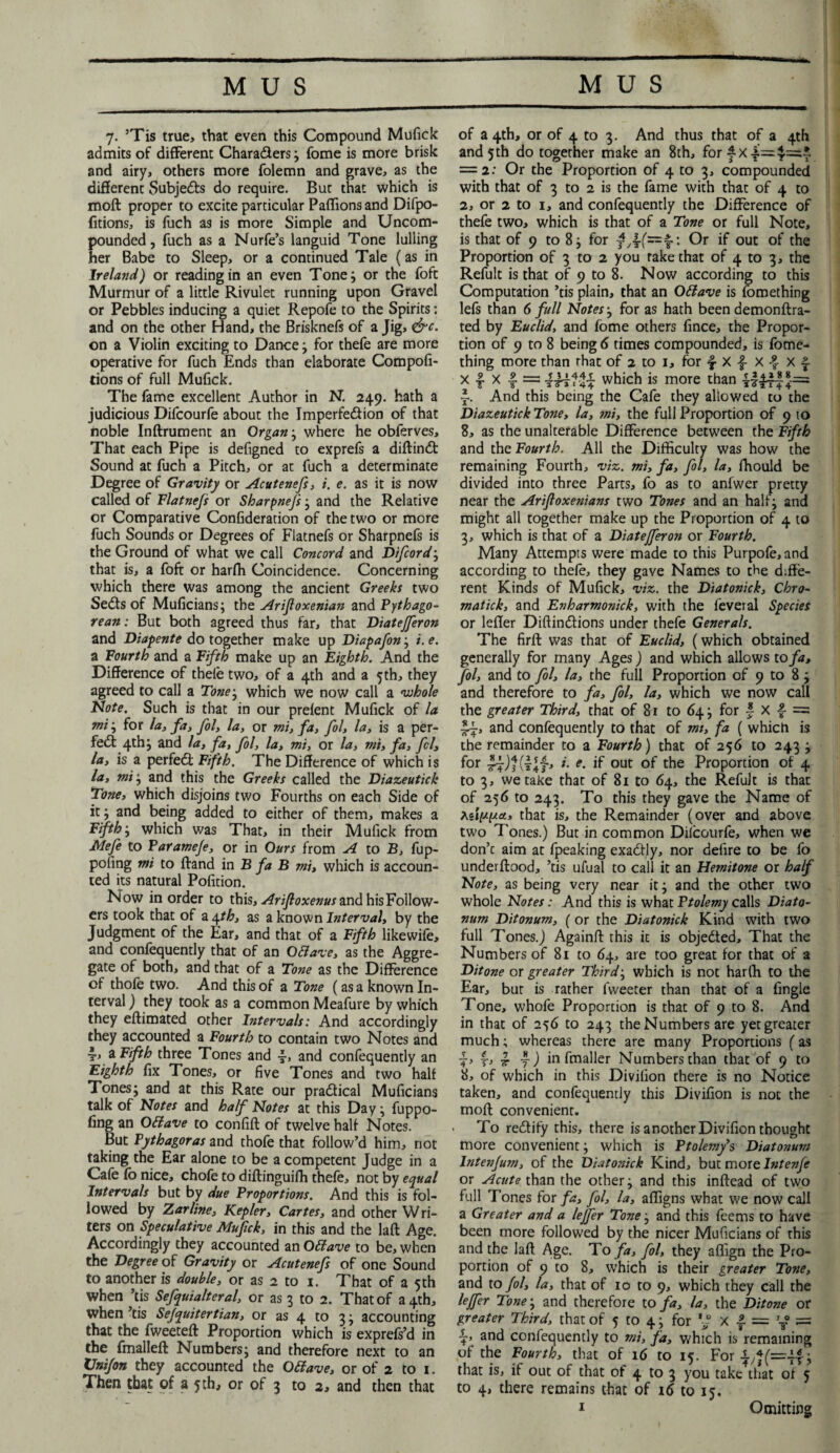 7. ’Tis true, that even this Compound Mufick admits of different Characters; fome is more brisk and airy, others more folemn and grave, as the different Subjects do require. Bur that which is moft proper to excite particular Paffionsand Difpo- fitions, is fuch as is more Simple and Uncom¬ pounded, fuch as a Nurfe’s languid Tone lulling her Babe to Sleep, or a continued Tale (as in Ireland) or reading in an even Tone; or the foft Murmur of a little Rivulet running upon Gravel or Pebbles inducing a quiet Repofe to the Spirits: and on the other Hand, the Brisknefs of a Jig, &c. on a Violin exciting to Dance; for thefe are more operative for fuch Ends than elaborate Compofi- tions of full Mufick. The fame excellent Author in N. 249. hath a judicious Difcourfe about the Imperfedfion of that noble Inftrument an Organ; where he oblerves. That each Pipe is defigned to exprefs a diftindt Sound at fuch a Pitch, or at fuch a determinate Degree of Gravity or Acutenefs, i. e. as it is now called of Flatnefs or Sharpnefs; and the Relative or Comparative Confideration of the two or more fuch Sounds or Degrees of Flatnefs or Sharpnefs is the Ground of what we call Concord and Difcordj that is, a foft or harfh Coincidence. Concerning which there was among the ancient Greeks two Sedfs of Muficians; the Arijloxenian and Pythago¬ rean: But both agreed thus far, that Diatejferon and Diapente do together make up Diapafon; i.e. a Fourth and a Fifth make up an Eighth. And the Difference of theie two, of a 4th and a 5th, they agreed to call a Tone; which we now call a whole Note. Such is that in our preient Mufick of la mi; for la, fa, fol, la, or mi, fa, fol, la, is a per¬ fect 4th; and la, fa, fol, la, mi, or la, mi, fa, fcl’, la, is a perfedt Fifth. The Difference of which is la, mi; and this the Greeks called the Diazeutick Tone, which disjoins two Fourths on each Side of it; and being added to either of them, makes a Fifth; which was That, in their Mufick from Mefe to Varameje, or in Ours from A to B, fup- poiing mi to ftand in B fa B mi, which is accoun¬ ted its natural Pofition. Now in order to this, Arifioxenus and his Follow¬ ers took that of a 4th, as a known Interval, by the Judgment of the Ear, and that of a Fifth like wife, and confequently that of an O&ave, as the Aggre¬ gate of both, and that of a Tone as the Difference of thofe two. And this of a Tone (as a known In¬ terval ) they took as a common Meafure by which they eftimated other Intervals: And accordingly they accounted a Fourth to contain two Notes and i, a Fifth three Tones and and confequently an Eighth fix Tones, or five Tones and two half Tones; and at this Rate our pradtical Muficians talk of Notes and half Notes at this Day; fuppo- fing an OElave to confift of twelve half Notes. But Pythagoras and thofe that follow’d him, not taking the Ear alone to be a competent Judge in a Cafe fo nice, chofe to diftinguiffi thefe, not by equal Intervals but by due Proportions. And this is fol¬ lowed by Zarline, Kepler, Cartes, and other Wri¬ ters on Speculative Mufick, in this and the la ft Age. Accordingly they accounted an Offiave to be, when the Degree of Gravity or Acutenefs of one Sound to another is double, or as 2 to 1. That of a 5th when ’tis Sefquialteral, or as 3 to 2. That of 34th, when ’tis Sejquitertian, or as 4 to 3; accounting that the fweeteft Proportion which is exprefs’d in the fmalleft Numbers; and therefore next to an XJnifon they accounted the Otfave, or of 2 to 1. Then that of a 5 th, or of 3 to 2, and then that of a 4th, or of 4 to 3. And thus that of a 4th and 5th do together make an 8th, for fx = 2: Or the Proportion of 4 to 3, compounded with that of 3 to 2 is the fame with that of 4 to 2, or 2 to 1, and confequently the Difference of thefe two, which is that of a Tone or full Note, is that of 9 to 8; for Or if out of the Proportion of 3 to 2 you rake that of 4 to 3, the Refult is that of 9 to 8. Now according to this Computation ’tis plain, that an Ottave is fomething lefs than 6 full Notes; for as hath been demonftra- ted by Euclid, and fome others fince, the Propor¬ tion of 9 to 8 being 6 times compounded, is fome¬ thing more than that of 2 to 1, for | X } X 4 X f x | X | = iUHi which is more than ~. And this being the Cafe they allowed to the Diazeutick Tone, la, mi, the full Proportion of 9 to 8, as the unalterable Difference between the Fifth and the Fourth. All the Difficulty was how the remaining Fourth, viz. mi, fa, fol, la, ffiould be divided into three Parts, fo as to anfwer pretty near the Arifloxenians two Tones and an half; and might all together make up the Proportion of 4 to 3, which is that of a Diatejferon or Fourth. Many Attempts were made to this Purpofe, and according to thefe, they gave Names to the diffe¬ rent Kinds of Mufick, viz. the Diatonick, Chro- matick, and Evharmonick, with the ieveral Species or lefler Diftindtions under thefe Generals. The firft was that of Euclid, (which obtained generally for many Ages) and which allows to fa, fol, and to fol, la, the full Proportion of 9 to 8; and therefore to fa, fol, la, which we now call the greater Third, that of 81 to 64; for f X ■§■ = and confequently to that of mi, fa ( which is the remainder to a Fourth) that of 256 to 243 ; for l- e• if out of the Proportion of 4 to 3, we take that of 81 to 64, the Refult is that of 256 to 243. To this they gave the Name of Asippict, that is, the Remainder (over and above two Tones.) But in common Dilcourfe, when we don’t aim at fpeaking exadtly, nor defire to be fo underftood, ’tis ufual to call it an Hemitone or half Note, as being very near it; and the other two whole Notes: And this is what Ptolemy calls Diato- num Ditonum, ( or the Diatonick Kind with two full Tones.) Againft this it is objected. That the Numbers of 81 to 64, are too great for that of a Ditone ox greater Thirds which is not harffi to the Ear, bur is rather Tweeter than that of a fingle Tone, whofe Proportion is that of 9 to 8. And in that of 256 to 243 the Numbers are yet greater much; whereas there are many Proportions (as j> r> tt f) in fmaller Numbers than that of 9 to 8, of which in this Divilion there is no Notice taken, and confequently this Divifion is not the moft convenient. ■ To redfify this, there is another Divifion thought more convenient; which is Ptolemy’s Diatonum lntenjum, of the Diatonick Kind, but more Intenfe or Acute than the other; and this inftead of two full Tones for fa, fol, la, affigns what we now call a Greater and a lejfer Tone; and this feems to have been more followed by the nicer Muficians of this and the laft Age. To fa, fol, they affign the Pro¬ portion of 9 to 8, which is their greater Tone, and to fol, la, that of 10 to 9, which they call the leffer Tone; and therefore to fa, la, the Ditone or greater Third, that of 5 to 4; for V? X f = y = •?> and confequently to mi, fa, which is remaining of the Fourth, that of 16 to 15. For ; that is, if out of that of 4 to 3 you take that of 5 to 4, there remains that of 16 to 15, Omitting