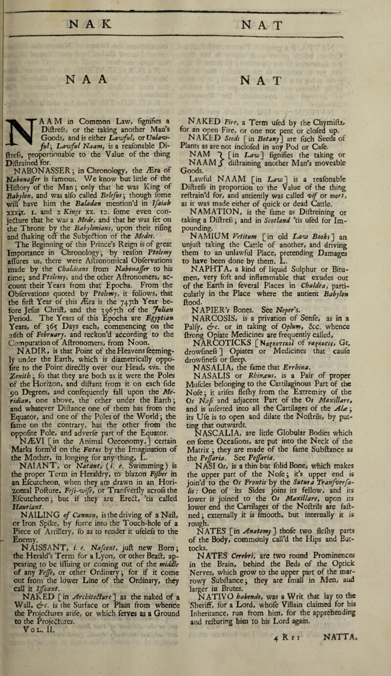 N A A NAT NA A M in Common Law, fignifies a Diftrefs, or the taking another Man’s Goods, and is either Lawful, or Unlaw¬ ful ; Lawful Naam, is a reafonable Di¬ ftrefs, proportionable to the Value of the thing Diftrained for. NABONASSER; in Chronology, the Aira of Nabonajfer is famous. We know but little of the Hiftory of the Man; only that he was King of Babylon, and was alfo called Belefus; though fome will have him the Baladan mention’d in Ifaiab xxxix. i. and 2 Kings xx. 12. fome even con¬ jecture that he was a Mede, and that he was fet on the Throne by the Babylonians, upon their rifing and (baking off the Subjection of the Modes. The Beginning of this Prince’s Reign is of great Importance in Chronology; by reafon Ptolemy affures us, there were Agronomical Obfervations made by the Chaldeans from Nabonajfer to his time; and Ptolemy, and the other Aftronomers, ac¬ count their Years from that Epocha. From the Obfervations quoted by Ptolemy, it follows, that the firft Year of this Aira is the 747th Year be¬ fore Jefus Chrift, and the 3967th of the Julian Period. The Years of this Epocha are Egyptian Years, of 365 Days each, commencing on the .26th of February, and reckon’d according to the Computation of Aftronomers, from Noon. NADIR, is that Point of the Heavens feeming- ly under the Earth, which is diametrically oppo- ftte to the Point direCtly over our Head, viz. the Zenith; fo that they are both as it were the Poles of the Horizon, and diftant from it on each fide 90 Degrees, and confequcntly fall upon the Me¬ ridian, one above, the other under the Earth; and whatever Diftance one of them has from the Equator, and one of the Poles of the World; the fame on the contrary, has the other from the oppofite Pole, and adverfe part of the Equator. NALVI [in the Animal Oeconomy,] certain Marks form’d on the Foetus by the Imagination of the Mother, in longing for any thing, L. NAIANT, or Natant, (i. e. Swimming) is the proper Term in Heraldry, to blazon Fifbes in an Efcutcheon. when they are drawn in an Hori¬ zontal Pofture, Fefs-wife, or Tranfverfly acrofsthe Efcutcheon; but if they are EreCt, ’tis called Hauriant. NAILING of Camion, is the driving of a Nail, or Iron Spike, by force into the Touch-hole of a Piece of Artillery, fo as to render it ufelefs to the - Enemy. NA1SSANT, i. e. Nafcent, juft new Born; the Herald’s Term for a Lyon, or other Bead, ap¬ pearing to be iffuing or coming out of the middle of any Feffe, or other Ordinary; for if it come out from the lower Line of the Ordinary, they call it Ijfuant. NAKED [in ArchiteHure] as the naked of a Wall, i&c. is the Surface or Plain from whence the Projedures arife, or which ferves as a Ground to the Projedures. Vol. II. NAKED Fire, a Term ufed by the Chymifts.- for an open Fire, or one not pent or clofed up. NAKED Seeds [ in Botany ] are fuch Seeds of Plants as are not inclofed in any Pod or Cafe. NAM -) [in Law] fignifies the taking or NAAM S diftraining another Man’s moveable Goods. Lawful NAAM [in Law~\ is a reafonable Diftrefs in proportion to the Value of the thing reftrain’d for, and antiently was called vif or mort, as it was made either of quick or dead Cattle. NAMATION, is the fame as Diftreining or taking a Diftrefs; and in Scotland ’tis ufed for Im¬ pounding. NAMIUM Vetitum [in old Law Books] an unjuft taking the Cattle of another, and driving them to an unlawful Place, pretending Damages to have been done by them. L. NAPHTA, a kind of liquid Sulphur or Bitu¬ men, very foft and inflammable that exudes out of the Earth in feveral Places in Chaldea, parti¬ cularly in the Place where the antient Babylon Hood. NAPIER ’s Bones. See Neper’s. NARCOSIS, is a privation of Senle, as in a Palfy, &c. or in taking of Opium, &c. whence ftrong Opiate Medicines are frequently called, NARCOTICKS [NcifxcT/xoi of ragKooif, Gr. drowfinefs ] Opiates or Medicines that caufe drowfinefs or deep. NAS ALIA, the fame that Errhina. NASALIS or Rhinaus, is a Pair of proper Mufcles belonging to the Caitilaginous Part of the Nofe; it arifes fleftiy from the Extremity of the Or Nafi and adjacent Part of the Os Maxillare, and is inferred into all the Cartilages of the Ala; its Ufe is to open and dilate the Noftrils, by put¬ ting that outwards. NASCALIA, are little Globular Bodies which on fome Occafions, are put into the Neck of the Matrix ; they are made of the fame Subftance as the Pejfaria. See Pejfaria. NASI Os, is a thin but folidBone, which makes the upper part of the Nofe; it’s upper end is join’d to the Os Frontis by the Sutura Tranfverfa- lis: One of its Sides joins its fellow, and its lower is joined to the Os Maxillare, upon its lower end the Cartilages of the Noftrils are faft- ned; externally it is fmooth, but internally it is rough. NATES [in Anatomy] thofe two flefliy parts of the Body, commonly call’d the Hips and But¬ tocks. NATES Cerebri, are two round Prominences in the Brain, behind the Beds of the Optick Nerves, which grow to the upper part of the mar¬ rowy Subftance; they are lmall in Men, aud larger in Brutes. NATIVO habendo, was a Writ that lay to the Sheriff, for a Lord, whofe Villain claimed for his Inheritance, run from him, for the apprehending and reftoring him to his Lord again.