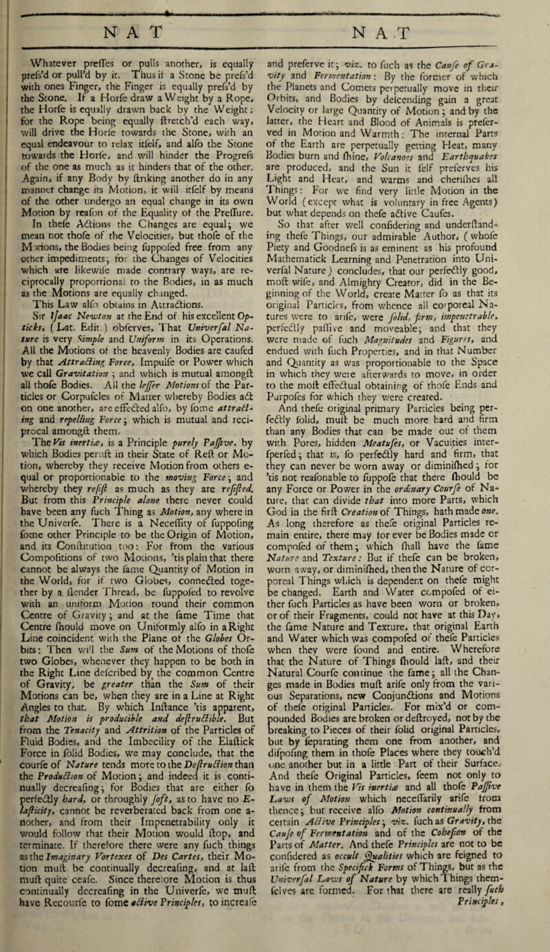 —--- •W Whatever prettes or pulls another, is equally prefs’d or pull’d by it. Thus ii a Stone be prefs’d with ones Finger, the Finger is equally prefs’d by the Scone. If a Horfe draw a Weight by a Rope, the Horfe is equally drawn back by the Weight: for the Rope being equally ftretch’d each way, will drive the Horfe towards the Scone, with an equal endeavour to relax icfelf, and alfo the Stone towards the Horle, and will hinder the Progrels of the one as much as it hinders that of the ocher. Again, if any Body by linking another do in any manner change its Motion, it will itfelf by means of the other undergo an equal change in its own Motion by reafon of the Equality of the PrelTure. In thefe Actions the Changes are equal; we mean not thofe of the Velocities, but thofe of the Motions, the Bodies being fuppofed free from any other impediments; for the Changes of Velocities which are likewile made contrary ways, are re¬ ciprocally proportional to the Bodies, in as much as the Motions are equally changed. This Law alfo obtains in Attractions. Sir ijaac Newton at the End of his excellent Op- ticks, ( Lat. Edit.) bblerves. That Univerfal Na¬ ture is very Simple and Uniform in its Operations. All the Motions of the heavenly Bodies are caufed by that Attracting Force, Impulfe or Power which we call Gravitation ; and which is mutual amongfl all thofe Bodies. All the leffer Notions of the Par¬ ticles or Corpui'cles of Matter whereby Bodies aCt on one another, are effl'Cted alfo, by fome attrail¬ ing and repelling Force; which is mutual and reci¬ procal amongfl them. The Vis inertia, is a Principle purely Pajjtve, by which Bodies periift in their State of Reft or Mo¬ tion, whereby they receive Motion from others e- qual or proportionable to the moving Force; and whereby they refifi as much as they are ref fed. But from this Principle alone there never could have been any fuch Thing as Motion, any where in the Univerfe. There is a Neceftity of fuppofing fome other Principle to be the Origin of Motion, and its Conftitution too: For from the various Competitions of two Motions, ’tis plain that there cannot be always the fame Quantity of Motion in the World, for if two Globes, connected toge¬ ther by a (lender Thread, be fuppofed to revolve with an uniform Motion round their common Centre of Gravity; and at the fame Time that Centre fhould move on Uniformly alfo in a Right Line coincident with the Plane of the Globes Or¬ bits : Then wi'l the Sum of the Motions of thofe two Globes, whenever they happen to be both in the Right Line deferibed byt the common Centre of Gravity, be greater than the Sum of their Motions can be, when they are in a Line at Right Angles to that. By which Inftance ’tis apparent, that Motion is producible and defruCtible. But from the Tenacity and Attrition of the Particles of Fluid Bodies, and the Imbecility of the Elaftick Force in folid Bodies, we may conclude, that the courfe of Nature tends more to the Destruction than the Production of Morion; and indeed it is conti¬ nually decreafing; for Bodies that are either fo perfectly hard, or throughly foft, as to have no E- lafticity, cannot be reverberated back from one a- nother, and from their Impenetrability only it would follow that their Motion would flop, and terminate. If therefore there were any fuch things as the Imaginary Vortexes of Des Cartes, their Mo¬ tion mull be continually decreafing, and at laffc mull quite ceafc. Since therefore Motion is thus continually decreafing in the Univerfe, we muft have Recourfe to fome aCiive Principles, to increafe and preferve it; viz. to fuch as the Caufe of Gra¬ vity and Fermentation \ By the former of which the Planets and Comets perpetually move in their Orbits, and Bodies by deicending gain a great Velocity or large Quantity of Motion; and by the latter, the Hearc and Blood of Animals is preler- ved in Motion and Warmth: The internal Parts of the Earth are perpetually getting Heat, many Bodies burn and fhine. Volcanoes and Earthquakes are produced, and the Sun it felf preferves his Light and Heat, and warms and chenihes all T hings: For we find very little Motion in the World (except what is voluntary in free Agents) but what depends on thefe aCtive Caufes. So that after well confidering and underftand- ing thefe Things, our admirable Author, ( whofe Piety and Goodnefs is as eminent as his profound Mathematick Learning and Penetration into Uni¬ verfal Nature) concludes, that our perfectly good, moft wife, and Almighty Creator, did in the Be¬ ginning of the World, create Matter fo as that its original Particles, from whence all corporeal Na¬ tures were to arife, were foltd, firm, impenetrable, perfed.lv paflive and moveable; and that they were made of fuch Magnitudes and Figures, and endued with fuch Properties, and in that Number and Quantity as was proportionable to the Space in which they were afterwards to move, in order to the moft efFedual obtaining of thofe Ends and Purpofes for which they were creared. And thefe original primary Particles being per- fedly folid, mull be much more hard and firm than any Bodies that can be made out of them with Pores, hidden Meatufes, or Vacuities inter- fperfed; that is, fo perfedly hard and firm, that they can never be worn away or diminilhed; for ’tis not reafonable to fuppofe that there fhould be any Force or Power in the ordinary Courfe of Na¬ ture, that can divide that into more Parts, which God in the firft Creation of Things, hath made owe. As long therefore as thefe original Particles re¬ main entire, there may for ever be Bodies made or compofed of them; which fhall have the fame Nature and Texture: But if thefe can be broken, worn away, or diminifhed, then the Nature of cor¬ poreal Things which is dependent on thefe might be changed. Earth and Water compofed of ei¬ ther fuch Particles as have been worn or broken, or of their Fragments, could not have at this Day, the fame Nature and Texture, that original Earth and Water which was compofed of thefe Particles when they were found and entire. Wherefore that the Nature of Things fliould laft, and their Natural Courfe continue the fame; all the Chan¬ ges made in Bodies muft arife only from the vari¬ ous Separations, new Conjunctions and Motions of thefe original Particles. For mix’d or com¬ pounded Bodies are broken or deftroyed, not by the breaking to Pieces of their folid original Particles, but by feparating them one from another, and difpofing them in thofe Places where they touch’d one another but in a little Part of their Surface. And thefe Original Particles, feem not only to have in them the Vis inertia and all thofe Pajfive Laws of Motion which necefifarily arife from thence; but receive alfo Motion continually from certain ACiive Principles; viz. fuch as Gravity, the Cauje of Fermentation and of the Cohefon of the Parts of Matter. And thefe Principles are not to be confidered as occult Qualities which are feigned to arife from the Specif ck Forms of Things, but as the Univerfal Laws of Nature by which Things them- felves are formed. For that there are really fuch Principles,