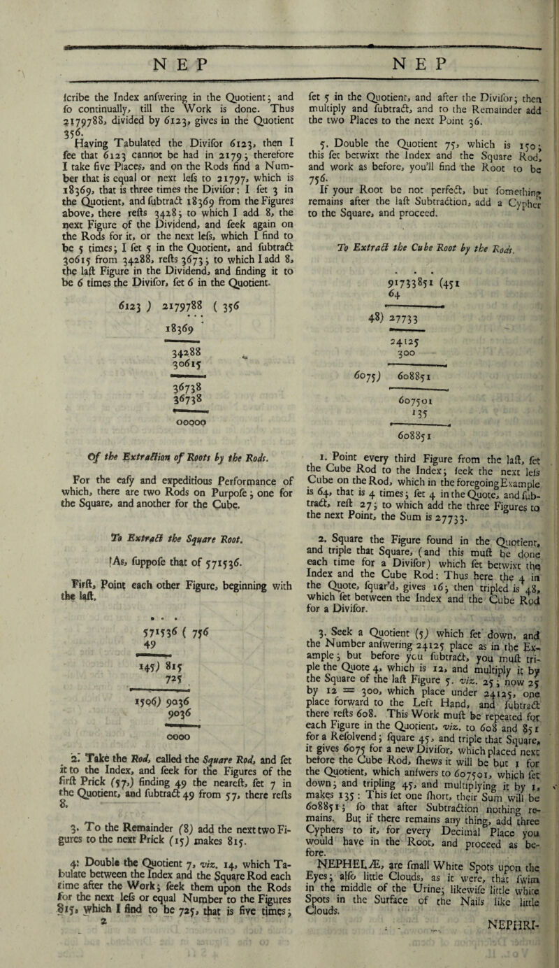 fcribe the Index anfwering in the Quotient; and fo continually, till the Work is done. Thus 2179788, divided by 6123, gives in the Quotient 356- Having Tabulated the Divifor <1123, then I fee that 6123 cannot be had in 2179; therefore I take five Places, and on the Rods find a Num¬ ber that is equal or next lefs to 21797, which is 18369, that is three times the Divifor: I fet 3 in the Quotient, andfubtradt 18369 from the Figures above, there refts 3428; to which I add 8, the next Figure of the Dividend, and feek again on the Rods for it, or the next lefs, which I find to be 5 times; I fet 5 in the Quotient, and fubtradt 30615 from 34288, refts 3673; to which Iadd 8, the laft Figure in the Dividend, and finding it to be 6 times the Divifor, fet 6 in the Quotient. 6123 ) 2179788 ( 356 • • • 18369 34288 30615 00000 Of the Extraction of Roots by the Rods. For the eafy and expeditious Performance of which, there are two Rods on Purpofe; one for the Square, and another for the Cube. To ExtraCf the Square Root. [As, fuppofe that of 571536. Firft, Point each other Figure, beginning with the laft. 57*536 ( 756 49 HS) 8i5 725 1506) 9036 9036 0000 2. Take the Rod» called the Square Rod, and fet it to the Index, and feek for the Figures of the firft Prick (57,) finding 49 the neareft, fet 7 in the Quotient, and fubtradt 49 from 57, there refts 3. To the Remainder (8) add the next two Fi¬ gures to the next Prick (15; makes 815. 4; Double the Quotient 7, viz. 14, which Ta¬ bulate between the Index and the Square Rod each rime after the Work; feek them upon the Rods for the next lefs or equal Number to the Figures ■Hjiy* which I find to be 725, that is five times; fet 5 in the Quotient, and after the Divifor; then multiply and fubtradt, and to the Remainder add the two Places to the next Point 36. 5. Double the Quotient 75, which is 150 • this fet betwixt the Index and the Square Rod! and work as before, you’ll find the Root to be 756. If your Root be not perredt, but fomething remains after the laft Subtradtion, add a Cypher to the Square, and proceed. To Extrad the Cube Root by the Rods. • • • 9i73385i (45i 64 48) 27733 24125 300 6075) 608851 607501 *35 608851 1. Point every third Figure from the laft, fet the Cube Rod to the Index; feek the next leis Cube on the Rod, which in the foregoing Example is 64, that is 4 times; fet 4 in the Quote, and fub- tradt, reft 27; to which add the three Figures to the next Point, the Sum is 27733. 2. Square the Figure found in the Quotient, and triple that Square, (and this muft be done each time for a Divifor) which fet betwixt thq Index and the Cube Rod: Thus here the 4 in the Quote, fquar'd, gives 16; then tripled is 48, which fet between the Index and the Cube Rod for a Divifor. 3. Seek a Quotient (5) which fet down, and the Number anfwering 24125 place as in the Ex¬ ample; but before you fubtradt, you muft tri¬ ple the Quote 4, which is 12, and multiply it by the Square of the laft Figure 5. viz. 25; now 25 by 12 = 300, which place under 24125, one place forward to the Left Hand, and fubtradt there refts 608. This Work muft be repeated for each Figure in the Quotient, viz. to 608 and 851 fora Refolvend; fquare 45, and triple thac Square, it gives 6075 for a new Divifor, which placed next before the Cube Rod, fhews it will be but j for the Quotient, which anfwers to 607501, which let down; and tripling 45, and multiplying it by l» makes 135 : This let one fhort, their Sum will be 608851; fo that alter Subtradtion nothing re¬ mains. But if there remains any thing, add three Cyphers to it, for every Decimal Place you would have in the Root, and proceed as be¬ fore. NEPHEL-dE, are fmall White Spots upon the Eyes; a!fo little Clouds, as it were, thac fwim in the middle of the Urine; likewifb little vvhice Spots in the Surface of the Nails like little Clouds. NEPHRI-