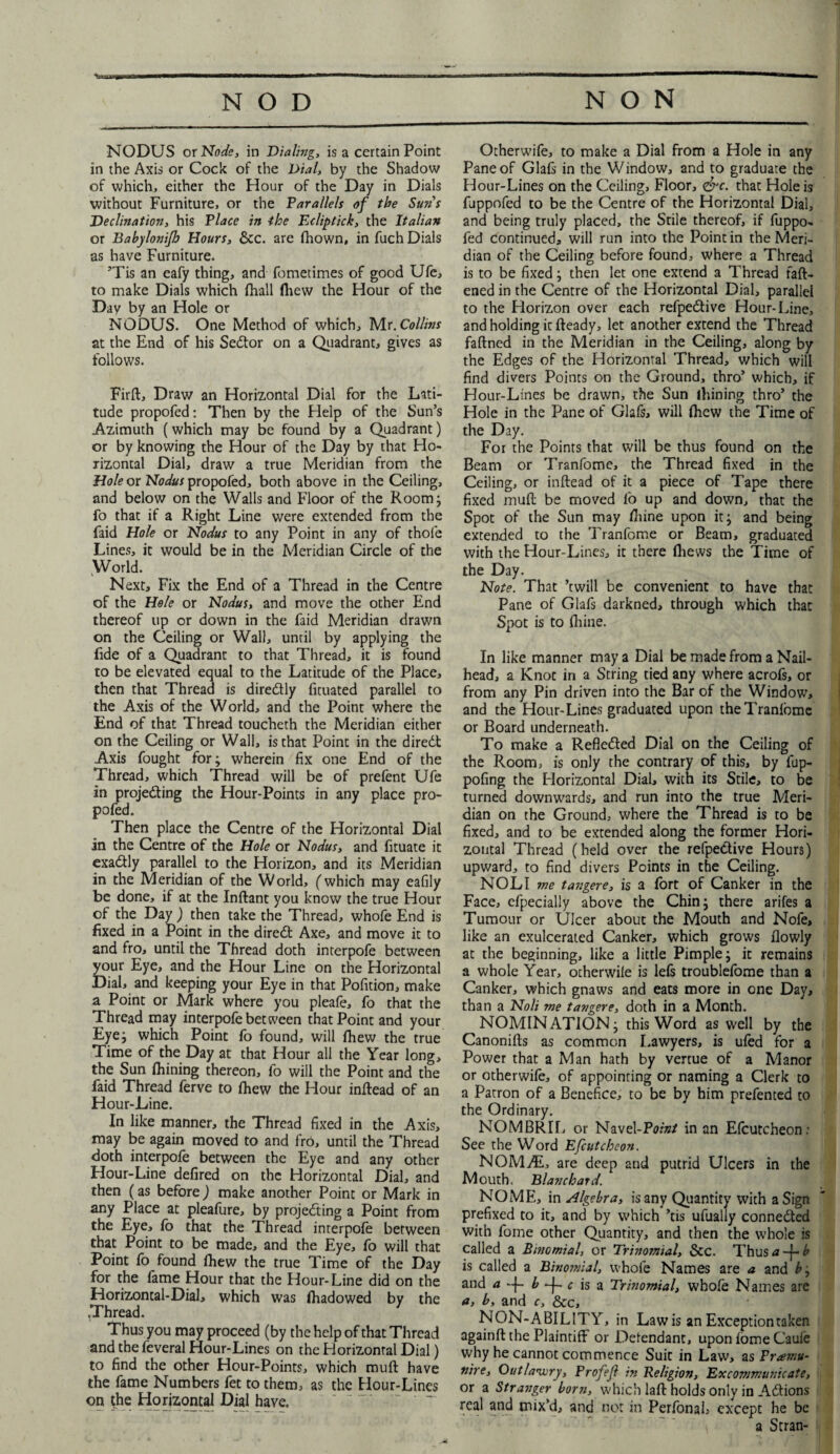 NODUS or Node, in Dialing, is a certain Point in the Axis or Cock of the Dial, by the Shadow of which, either the Hour of the Day in Dials without Furniture, or the Parallels of the Suns Declination, his Place in the Ecliptick, the Italian or Babylonijh Hours, &c. are fhown, in fuch Dials as have Furniture. ’Tis an eafy thing, and fometimes of good Ufe, to make Dials which (hall fliew the Hour of the Day by an Hole or NODUS. One Method of which, Mr. Collins at the End of his Sedtor on a Quadrant, gives as follows. Firft, Draw an Horizontal Dial for the Lati¬ tude propofed: Then by the Help of the Sun’s Azimuth (which may be found by a Quadrant) or by knowing the Hour of the Day by that Ho¬ rizontal Dial, draw a true Meridian from the Hole or Nodus propofed, both above in the Ceiling, and below on the Walls and Floor of the Room; fo that if a Right Line were extended from the faid Hole or Nodus to any Point in any of thole Lines, it would be in the Meridian Circle of the World. Next, Fix the End of a Thread in the Centre of the Hole or Nodus, and move the other End thereof up or down in the faid Meridian drawn on the Ceiling or Wall, until by applying the fide of a Quadrant to that Thread, it is found to be elevated equal to the Latitude of the Place, then that Thread is diredtly fituated parallel to the Axis of the World, and the Point where the End of that Thread toucheth the Meridian either on the Ceiling or Wall, is that Point in the diredt Axis fought for; wherein fix one End of the Thread, which Thread will be of prefent Ufe in projedting the Hour-Points in any place pro¬ pofed. Then place the Centre of the Horizontal Dial in the Centre of the Hole or Nodus, and fituate it exadtly parallel to the Horizon, and its Meridian in the Meridian of the World, (which may eafily be done, if at the Inftant you know the true Hour of the Day ) then take the Thread, whofe End is fixed in a Point in the diredt Axe, and move it to and fro, until the Thread doth interpofe between your Eye, and the Hour Line on the Horizontal Dial, and keeping your Eye in that Pofition, make a Point or Mark where you pleafe, fo that the Thread may interpofe between that Point and your Eye; which Point fo found, will fhew the true Time of the Day at that Hour all the Year long, the Sun Ihining thereon, fo will the Point and the faid Thread ferve to fhew the Hour inffead of an Hour-Line. In like manner, the Thread fixed in the Axis, may be again moved to and fro, until the Thread doth interpofe between the Eye and any other Hour-Line defired on the Horizontal Dial, and then (as before) make another Point or Mark in any Place at pleafure, by projedting a Point from the Eye, fb that the Thread interpofe between that Point to be made, and the Eye, fo will that Point fo found fhew the true Time of the Day for the fame Hour that the Hour-Line did on the Horizontal-Dial, which was fhadowed by the .Thread. Thus you may proceed (by the help of that Thread and the feveral Hour-Lines on the Horizontal Dial) to find the other Hour-Points, which muff have the fame Numbers fet to them, as the Hour-Lines on the Horizontal Dial have. Otherwife, to make a Dial from a Hole in any Pane of Glafs in the Window, and to graduate the Hour-Lines on the Ceiling, Floor, <&c. that Hole is fuppofed to be the Centre of the Horizontal Dial, and being truly placed, the Stile thereof, if fuppo¬ fed continued, will run into the Point in the Meri¬ dian of the Ceiling before found, where a Thread is to be fixed; then let one extend a Thread faff- ened in the Centre of the Horizontal Dial, parallel to the Florizon over each refpedtive Hour-Line, and holding it ffeady, let another extend the Thread faffned in the Meridian in the Ceiling, along by the Edges of the Horizontal Thread, which will find divers Points on the Ground, thro’ which, if Hour-Lines be drawn, the Sun ihining thro’ the Hole in the Pane of Glafs, will fhew the Time of the Day. For the Points that will be thus found on the Beam or Tranfome, the Thread fixed in the Ceiling, or inftead of it a piece of Tape there fixed muff be moved fo up and down, that the Spot of the Sun may fhine upon it; and being extended to the Tranfome or Beam, graduated with the Hour-Lines, it there fliews the Time of the Day. Note. That ’twill be convenient to have that Pane of Glafs darkned, through which that Spot is to fhine. In like manner may a Dial be made from a Nail- head, a Knot in a String tied any where acrofs, or from any Pin driven into the Bar of the Window, and the Hour-Lines graduated upon the Tranfome or Board underneath. To make a Refledted Dial on the Ceiling of the Room, is only the contrary of this, by fup- pofing the Horizontal Dial, with its Stile, to be turned downwards, and run into the true Meri¬ dian on the Ground, where the Thread is to be fixed, and to be extended along the former Hori¬ zontal Thread (held over the refpedtive Hours) upward, to find divers Points in the Ceiling. NOLI me tangere, is a fort of Canker in the Face, efpecially above the Chin; there arifes a Tumour or Ulcer about the Mouth and Nofe, like an exulcerated Canker, which grows flowly at the beginning, like a little Pimple; it remains a whole Year, otherwile is lefs troublefome than a Canker, which gnaws and eats more in one Day, than a Noli me tangere, doth in a Month. NOMINATION; this Word as well by the Canonifls as common Lawyers, is ufed for a Power that a Man hath by venue of a Manor or otherwife, of appointing or naming a Clerk to a Patron of a Benefice, to be by him prefented to the Ordinary. NOMBRIL or Navel-Point in an Efcutcheon: See the Word Efcutcheon. NOMAL, are deep and putrid Ulcers in the Mouth. Blanchard. NOME, in algebra, is any Quantity with a Sign prefixed to it, and by which ’tis ufualiy connected with fome other Quantity, and then the whole is called a Binomial, or Trinomial, &c. Thus<J-f-£ is called a Binomial, whofe Names are a and b; and a ~f- b -f- c is a Trinomial, whofe Names are a, b, and c, &c, NON-ABILITY, in Lawis an Exception taken againft the Plaintiff or Defendant, upon fome Cauie why he cannot commence Suit in Law, as Praemu¬ nire, Outlawry, Prof eft in Religion, Excommunicate, or a Stranger born, which laft holds only in Actions real and mix’d, and not in PerfonaL except he be a Scran-