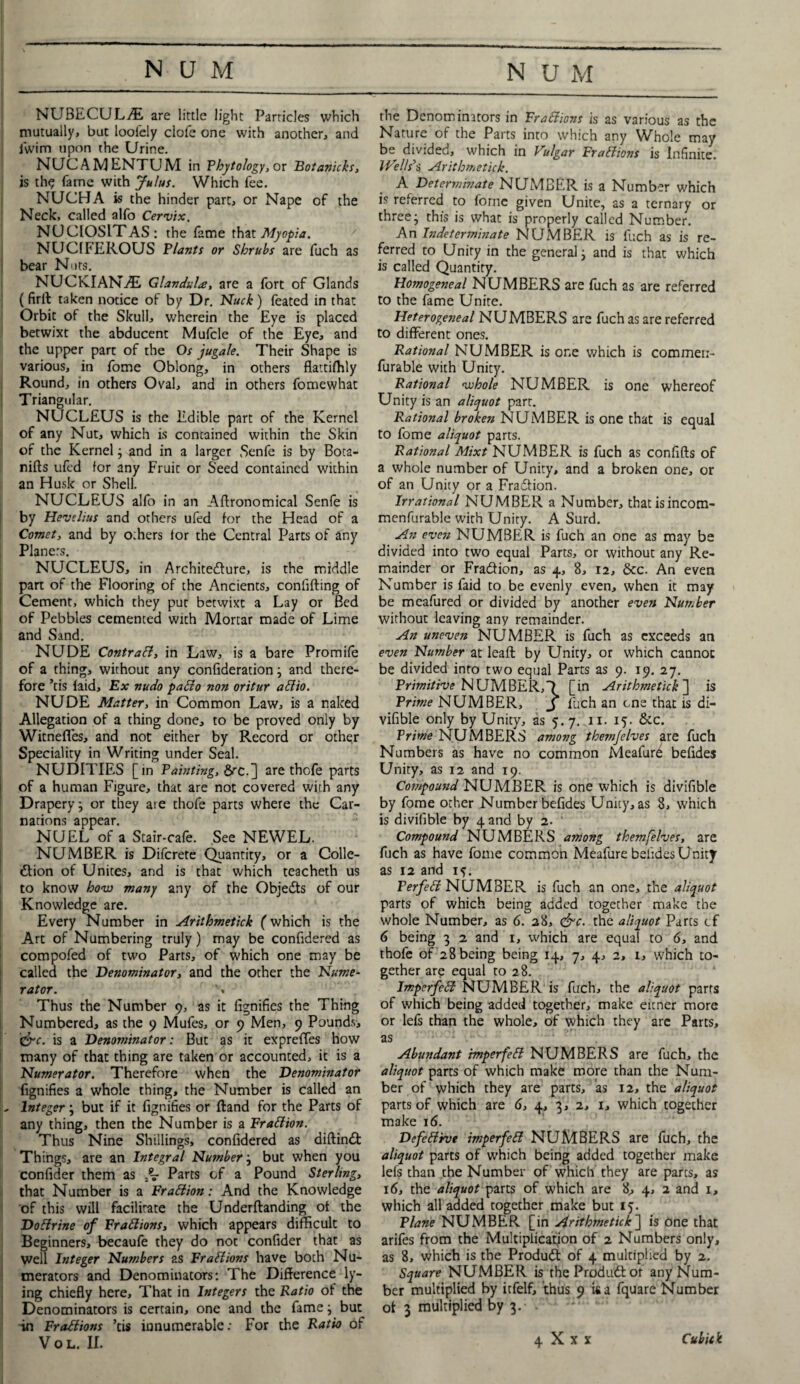 NUBECULA are little light Particles which mutually, but looiely clofe one with another, and iwim upon the Urine. NUC AMENTUM in Phytology, or Botanicks, is th<? fame with Julus. Which fee. NUCHA is the hinder part, or Nape of the Neck, called alfo Cervix. NUCIOSITAS: the fame that Myopia. NUCIFEROUS Plants or Shrubs are fuch as bear Nuts. NUCKIANiE Glandule, are a fort of Glands (firft taken notice of by Dr. Nuck) feated in that Orbit of the Skull, wherein the Eye is placed betwixt the abducent Mufcle of the Eye, and the upper part of the Os jugale. Their Shape is various, in fome Oblong, in others flattifhly Round, in others Oval, and in others fomewhat Triangular. NUCLEUS is the Edible part of the Kernel of any Nut, which is contained within the Skin of the Kernel j and in a larger Senfe is by Bota- nifts ufcd for any Fruit or Seed contained within an Husk or Shell. NUCLEUS alfo in an Agronomical Senfe is by Hevdius and others ufed for the Head of a Comet, and by o:hers for the Central Parts of any Planers. NUCLEUS, in Architecture, is the middle part of the Flooring of the Ancients, confifting of Cement, which they put betwixt a Lay or Bed of Pebbles cemented with Mortar made of Lime and Sand. NUDE Contrail, in Law, is a bare Promile of a thing, without any confideration; and there¬ fore kis faid. Ex nudo patio non oritur aliio. NUDE Matter, in Common Law, is a naked Allegation of a thing done, to be proved only by Witnefl'es, and not either by Record or other Speciality in Writing under Seal. NUDITIES [in Painting, &rc.] are thofe parts of a human Figure, that are not covered with any Drapery j or they ate thofe parts where the Car¬ nations appear. NUEL of a Stair-cafe. See NEWEL. NUMBER is Difcrete Quantity, or a Colle¬ ction of Unites, and is that which teacheth us to know how many any of the Objects of our Knowledge are. Every Number in Arithmetick [which is the Art of Numbering truly) may be confidered as compofed of two Parts, of which one may be called the Denominator, and the other the Nume¬ rator. . Thus the Number 9, as it fignifies the Thing Numbered, as the 9 Mufes, or 9 Men, 9 Pounds, &c. is a Denominator: But as it expreffes how many of that thing are taken or accounted, it is a Numerator. Therefore when the Denominator fignifies a whole thing, the Number is called an - Integer \ but if it fignifies or ftand for the Parts of any thing, then the Number is a Fraliion. Thus Nine Shillings, confidered as diftinCt Things, are an Integral Number; but when you confider them as Parts of a Pound Sterling, that Number is a Fraliion: And the Knowledge of this will facilitate the Underftanding of the Dolirine of Fractions, which appears difficult to Beginners, becaufe they do not confider that as well Integer Numbers as Frallions have both Nu¬ merators and Denominators: The Difference ly¬ ing chiefly here. That in Integers the Patio of the Denominators is certain, one and the fame} but -in Fraliions kis innumerable: For the Ratio of the Denominators in Fraliions is as various as the Nature of the Parts into which any Whole may be divided, which in Vulgar Fraliions is Infinite. Wells’s Arithmetick. A Determinate NUMBER is a Number which is referred to fome given Unite, as a ternary or three- this is what is properly called Number. An Indeterminate NUMBER is fuch as is re¬ ferred to Unity in the general3 and is that which is called Quantity. Homogeneal NUMBERS are fuch as are referred to the fame Unite. Ileterogeneal NUMBERS are fuch as are referred to different ones. Rational NUMBER is or.e which is commen- furable with Unity. Rational whole NUMBER is one whereof Unity is an aliquot parr. Rational broken NUMBER is one that is equal to fome aliquot parts. Rational Mixt NUMBER is fuch as confifts of a whole number of Unity, and a broken one, or of an Unity or a Fraction. Irrational NUMBER a Number, that isincom- menfurable with Unity. A Surd. An even NUMBER is fuch an one as may be divided into two equal Parts, or without any Re¬ mainder or Fra&ion, as 4, 8, 12, &cc. An even Number is faid to be evenly even, when it may be meafured or divided by another even Number without leaving any remainder. An uneven NUMBER is fuch as exceeds an even Number at leaf! by Unity, or which cannot be divided into two equal Parts as 9. 19. 27. Primitive NUMBER,? [in Arithmetick'] is Prime NUMBER, J fuch an one that is di- vifible only by Unity, as 5.7. 11. 15. &c. Prime NUMBERS among themjelves are fuch Numbers as have no common Meafurd befides Unity, as 12 and 19. Compound NUMBER is one which is divifible by fome other Number befides Unity, as 8, which is divifible by 4 and by 2. Compound NUMBERS among themfelves, are fuch as have fome common Meafure befides Unity as 12 and 1^. Ferfeli NUMBER is fuch an one, the aliquot parts of which being added together make the whole Number, as 6. 28, &c. the aliquot Parcs cf 6 being 3 2 and 1, which are equal to 6, and thofe of 28 being being 14, 7, 4, 2, 1, which to¬ gether are equal to 28. Imperfeli NUMBER is fuch, the aliquot parts of which being added together, make eitner more or lefs than the whole, of which they are Parts, as Abundant imperfeli NUMBERS are fuch, the aliquot parts of which make more than the Num¬ ber of which they are parts, as 12, the aliquot parts of which are 6, 4, 3, 2, 1, which together make 16. Defeliive imperfeli NUMBERS are fuch, the aliquot parts of which being added together make lefs than the Number of which they are parts, as 16, the aliquot parts of which are 8, 4, 2 and 1, which all added together make but 15. Plane NUMBER [in Arithmetick] is one that arifes from the Multiplication of 2 Numbers only, as 8, which is the Produdt of 4 multiplied by 2. Square NUMBER is the Produdl or any Num¬ ber multiplied by itfelf, thus 9 i&a fquare Number ot 3 multiplied by 3. .