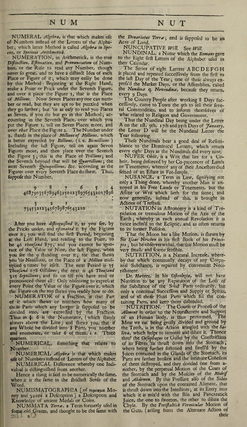 NUMERAL Algebra, is that which makes ufe of Numbers inftead of the Letters of the Alpha¬ bet; which latter Method is called Algebra in Spe¬ cies, or Specious Arithmetick. NUMERATION, in Arithmetick, is the true Diflindion, Estimation, and Pronunciation of Num¬ bers, or the Rule to read any Number, though never fo great, and to have a diftinct Idea of each Place or Figure of it; which may eafily be done by this Method: Beginning at the Right Hand, make a Point or Prick under the Seventh Figure, and over it place the Figure i, that is the Place of Millions. Now Seven Places any one can num¬ ber or read, but they are apt to be puzzled when they go farther; but ’tis as eafy to read 700 Places as Seven, if you do but go in this Method; ac¬ counting in the Seventh Place, over which you put the Figure 1, tell on Seven Places more, and over that Place the Figure 2. The Number under 2, ftands in the place of Millions of Millions, which is better exprefted by Billions, (i. e. Bi-millions.) Including the laft Figure, tell on again Seven Figures more, and then place over the Seventh the Figure 3 ; this is the Place of Trillions; and the Seventh beyond that will be Quartillions; the next Seventh Quintjuillions, &c. according as the Figures over every Seventh Place do fhew. Thus, fuppofe this Number, 987654 46879035678946325012389765432017896 • • • <*1. • j. • 321 734532123456789876543210 • • t . After you have diflingulped it, as you fee, by the Pricks under, and ejlimated i: by the Figures over it; you will find the firft Period, beginning at the Left Hand, and reading to the Point, to be 46 thoufand 879;' and you cannot be igno¬ rant of the Value of Nine, the laft Figure, when you fee the 9 ftanding over it; for that fhews you ’tis NonilUons, or the Place of a Million mul¬ tiplied 9 times by itfelf. The next Period is 35 Thoufand 678 Odilions; the next is 46 Thoujand 325 Septtllionsj and fo on till you have read or pronounced them all: Only observing to exprefsat every Point the Value of the Figure over it, which the Figure on the top (hews you readily how to do. NUMERATOR of a Fraction, is that Part of it which fhews or numbers how many of thole Parts which any Integer is fuppofed to be divided into, are expreffed by the Fraftion. Thus in 6 *s the Numerator, (which ftands always above the Line) and fhews you, that if any Whole be divided into 8 Pirts, you number and enumerate, or take 6 of them, i. e. Three quarters. NUMERICAL, fomething that relates to Number. NUMERICAL Algebra is that which makes ufe of Numbers inftead of Letters of the Alphabet. NUMERICAL Difference whereby one Indi¬ vidual is diftinguilhed from another. Hence a thing is faid to be numerically the fame, when it is the fame in the ftridteft Senfe of the Word. NUMISMATOGRAPHIA [of vyputpa Mo¬ ney and a Defcription] a Delcription and Knowledge of antient Medals or Coins. NUMMATA Terra, a Term formerly ufedin fome old.(grants, and thought to be the fame with the Denariatus Terra; and is fuppofed to be an Acre of Land. NUNCUPATIVE Will. See Will. NUNDINAL, a Name which the Romans gave to the Eight firft Letters of the Alphabet uled in their Calendar. The Series of eight Letters ABCDEFGH is placed and repeated fucceflively from the firft to the laft Day of the Year; one of thefe always ex- prefs’d the Market Days, or the Affemblies, called the Nundina q. Novendina, becaufe they return, every 9 Days. The Country People after working 8 Days fuc¬ ceflively, came to Town the 9th to fell their feve- ral Commodities, and to inform themfelves of what related to Religion and Government. Thus the Nundinal Day being under the Letter A on the iff, 9th, 17th and2yth Days of January, the Letter D will be the Nundinal Letter the Year following. Thefe Nundinals bear a good deal of Refem- blance to the Dominical Letters; which return every eight Days as the Nundinals did every nine. NUPER Obiit, is a Writ that lies for a Co¬ heir, being deforced by her Co-parcencer of Lands or Tenements, whereof any of their Anceftors died feized of an Eftate in Fee-fimple. N USANCE, a Term in Law, fignifying not only a Thing done, whereby another Man is an¬ noyed in his Free Lands or Tenements, but the Affize or Writ which lieth for the lame; and now generally, inftead of this, is brought in Adfions of Trefpafs. T NUTATION in Aftronomy is a kind of Tre¬ pidation or tremulous Motion of the Axis of the Earth; whereby in each annual Revolution it is twice inclin’d to the Ecliptic, and as often returns to its former Pofition. That the Moon has alike Motion, is fliewn by Sir lfaac Newton in his firft Book of his Princi- pia ; but he obferves withal, that this Motion mult be very fmalU and fcarce fenfible. NUTRITION, is a Natural Increafe, where¬ by that which continually decays of any Corpo¬ real Subftance, is repaired by convenient Nou- rifhment. Dr. Haters, in his Ofteologict, will no: have Nutrition to be any Reparation of the Lofs of the Subftance of the Solid Parts ordinarily, but only a continual Succeftion and Supply of Spirits, and of all thofe Fluid Parrs which fill the con¬ taining Parts, and keep them diftended. NUTRITION. The Courfe or Procefs of the Aliment in oi*der to the NoUrilhment and Support of an Human Body, is thus performed. The Meat we eat being grofly divided and ground by the Teeth, is in that Adfion mingled with the Sa¬ liva, which helps to ferment and dilute it. Thence thro’ the Oefophagus or Gullet by the Conftridtion of its Fibres ’tis thruft down into the Stomach; where being further foftened and fwell’d by the Juices contained in the Glands of the Stomach, its Parts are farther broken and the intimate Cohefion of them deftroyed, and they divided one from a- nother, by the perpetual Motion of the Coats of the Stomach and by the Mufcles of the Midrif and Abdomen. By this Preffure alfo of the Sides of the Stomach upon the contained Aliment, that is thruft down into the Inteftines; at its Entry into which it is mix’d with the Bile and Pancreatick Juice, the one to fweeten, the other to dilute the Chyle. By the Periflaltick Vermicular Motion of the Guts, (arifing from the Alternate Adtion of their