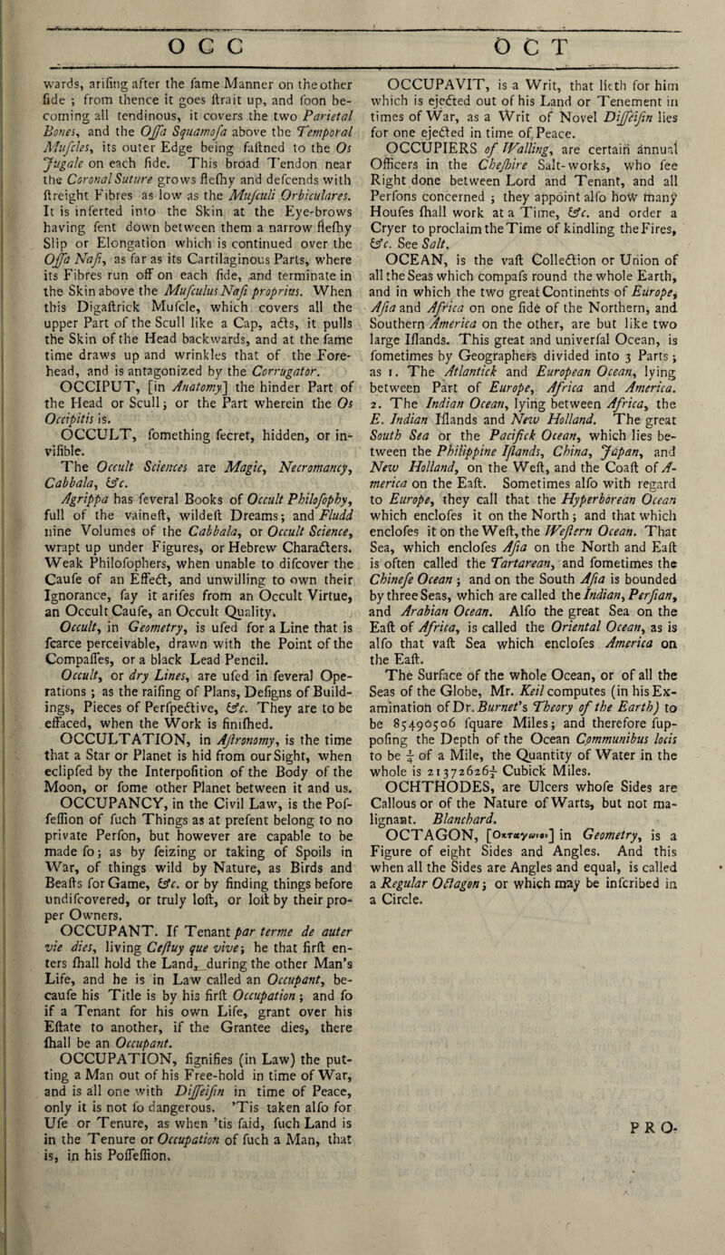 wards, arifing after the lame Manner on theother fide ; from thence it goes ftrait up, and foon be¬ coming all tendinous, it covers the two Parietal Bones, and the OJfa Squamofa above the Temporal Mufcles, its outer Edge being faftned to the Os Jugale on each fide. This broad Tendon near the Coronal Suture grows flefhy and defcends with {freight Fibres as low as the Mufculi Orbiculares. It is inferted into the Skin at the Eye-brows having fent down between them a narrow flefhy Slip or Elongation which is continued over the Offa Naf, as far as its Cartilaginous Parts, where its Fibres run off on each fide, and terminate in the Skin above the MufculusNafi proprius. When this Digaltrick Mufcle, which covers all the upper Part of the Scull like a Cap, ads, it pulls the Skin of the Head backwards, and at the fame time draws up and wrinkles that of the Fore¬ head, and is antagonized by the Corrugator. OCCIPUT, [in Anatomy] the hinder Part of the Head or Scull ; or the Part wherein the Os Occipitis is. OCCULT, fomething fecret, hidden, or in- vifible. The Occult Sciences are Magic, Necromancy, Cabbala, (Ac. Agrippa has feveral Books of Occult Philofopby, full of the vaineft, wildeft Dreams; and Fluid nine Volumes of the Cabbala, or Occult Science, wrapt up under Figures, or Hebrew Characters. Weak Philofophers, when unable to difcover the Caufe of an Effedt, and unwilling to own their Ignorance, fay it arifes from an Occult Virtue, an Occult Caufe, an Occult Quality* Occult, in Geometry, is ufed for a Line that is fcarce perceivable, drawn with the Point of the CompalTes, or a black Lead Pencil. Occult, or dry Lines, are ufed in feveral Ope¬ rations ; as the railing of Plans, Defigns of Build¬ ings, Pieces of Perfpedtive, (Ac. They are to be effaced, when the Work is fimfhed. OCCULTATION, in Ajlronomy, is the time that a Star or Planet is hid from our Sight, when eclipfed by the Interpofition of the Body of the Moon, or fome other Planet between it and us. OCCUPANCY, in the Civil Law, is the Pof- feffion of fuch Things as at prefent belong to no private Perfon, but however are capable to be made fo; as by feizing or taking of Spoils in War, of things wild by Nature, as Birds and Beafts for Game, (Ac. or by finding things before undifcovered, or truly loft, or loft by their pro¬ per Owners. OCCUPANT. If Tenant par terme de auter vie dies, living Cefluy que vive; he that firft en¬ ters fhall hold the Land^during the other Man’s Life, and he is in Law called an Occupant, be- caufe his Title is by his firft Occupation ; and fo if a Tenant for his own Life, grant over his Eftate to another, if the Grantee dies, there fhall be an Occupant. OCCUPATION, fignifies (in Law) the put¬ ting a Man out of his Free-hold in time of War, and is all one with Diffeifn in time of Peace, only it is not fo dangerous. ’Tis taken alfo for Ufe or Tenure, as when ’tis faid, fuch Land is in the Tenure or Occupation of fuch a Man, that is, in his Poffeflion. OCCUPAVIT, is a Writ, that lieth for him which is ejedted out of his Land or Tenement in times of War, as a Writ of Novel Dijfeifm lies for one ejedfed in time of Peace. OCCUPIERS of Walling, are certain annual Officers in the Chejbire Salt-works, who fee Right done between Lord and Tenant, and all Perfons concerned ; they appoint alfo hoW many Houfes fhall work at a Time, (Ac. and order a Cryer to proclaim the Time of kindling the Fires, (Ac. See Salt. OCEAN, is the vaft Collection or Union of all the Seas which compafs round the whole Earth, and in which the two great Continents of Europe+ Afia and Africa on one fide of the Northern, and Southern America on the other, are but like two large Ifiands. This great and univerfal Ocean, is fometimes by Geographers divided into 3 Parts; as 1. The Atlantick and European Ocean, lying between Part of Europe, Africa and America. 2. The Indian Ocean, lying between Africa, the E. Indian Inlands and New Holland. The great South Sea Or the Pacifick Ocean, which lies be¬ tween the Philippine Ifiands, China, Japan, and New Holland, on the Weft, and the Coaft of A- merica on the Eaft. Sometimes alfo with regard to Europe, they call that the Hyperborean Ocean which enclofes it on the North ; and that which enclofes it on the Weft, the JVefern Ocean. That Sea, which enclofes Afia on the North and Eaft is often called the Tartarean, and fometimes the Chinefe Ocean ; and on the South Afia is bounded by three Seas, which are called ihe Indian, Perfian, and Arabian Ocean. Alfo the great Sea on the Eaft of Africa, is called the Oriental Ocean, as is alfo that vaft Sea which enclofes America on the Eaft. The Surface of the whole Ocean, or of all the Seas of the Globe, Mr. Keil computes (in his Ex¬ amination of Dr. Burnet’s Theory of the Earth) to be 85490506 l'quare Miles; and therefore fup- pofing the Depth of the Ocean Communibus locis to be ~ of a Mile, the Quantity of Water in the whole is 213726267 Cubick Miles. OCHTHODES, are Ulcers whofe Sides are Callous or of the Nature of Warts, but not ma¬ lignant. Blanchard. OCTAGON, [o*T«y<vv«v] in Geometry, is a Figure of eight Sides and Angles. And this when all the Sides are Angles and equal, is called a Regular Oflagon\ or which may be infcribed in a Circle. PRO- ■