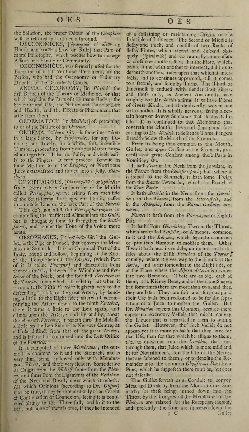 the Solution, the proper Odour of the Camphire will be reftored and diffufed all around. OECONOMICKS, [cixo^o^tx.r, of oik(& an Houfe and a Law or Rule] that Part of moral Philofophy, which teaches how to manage Affairs of a Family or Community. OECONOMICUS, was formerly ufed for the Executor of a laft Will and Teftament, as the Perfon, who had the Oeconomy or Fiduciary Difpofal of the Deceafed’s Goods. ANIMAL OECONOMY, [in Phyfick] the firft Branch of the Theory of Medicine, or that which explains the Parts of a Humane Body ; the Strudure and Ufe, the Nature and Caufe of Life and Health, and the Effeds or Phenomena that arife from them. OEDEMATOUS [in Medicine] of, pertaining to or of the Nature of an Oedema. OEDEMA, [o'lh.fj.oe, Gr.] is fometimes taken in a large Sence, by Hippocrates, for any Tu¬ mour; but ftridly, for a w'hite, foft, infenfible Tumour, proceeding from pituitousMatter heap¬ ed up together. It has no Pulfe, and yields eafi- ly to the Fingers: It may proceed likewife in fome Meafure from the Lympha, or Nutritious Juice extravafated and turned into a Jelly. Blan¬ chard. OESOPHAG/EUS, [OiV.p*y«7©-] or Sphindfer Gulay feems to be a Continuation of the Mufcle called Pterigopharyngaus, arifing from each fide of the Scuti-formal Cartilage, and like it, pafles to a middle Line on the back Part of the Fauces. This do’s not aflift the Pterigopharyngaus in comprefling the mafticated Aliment into the Gula, but is thought by fome to ftrengthen the Scuti- formis, and render the Tone of the Voice more acute. OESOPHAGUS, [’oi«0*V©-Gr.] the Gul¬ let, is the Pipe or Funnel, that conveys the Meat into the Stomach. It is an Organical Part of the Body, round and hollow, beginning at the Root of the Tongue behind the Larynx, (which Part of it is called Pharynx) and defeendeth from thence diredlly, between the Windpipe and Ver¬ tebra of the Neck, and the four firft Vertebra of the Thorax, upon which it refteth; but when it is come to the Fifth Vertebra itgiveth way to the defeending Trunk of the great Artery, by bend¬ ing a little to the Right fide; afterward accom¬ panying the Artery down to the ninth Vertebra, there Tt turns a little to the Left again, and climbs upon the Artery; and by and by, about the eleventh Vertebra, it pafleth thro’ the Midriff',, a little cn the Left Side of its Nervous Centre, at a Hole diftindt from that of the great Artery, and is inferted or continued into the Left Orifice of the Ventricle. It is compofed of three Membranes; the out- moft is common to it and the Stomach, and is very thin, being endowed only with Membra¬ nous Fibres, and thofe very flender. Some derive its Origin from the Midriff, fome from the Pleu¬ ra, and fome from the Ligaments of the Vertebra of the Neck and Breaft, upon which it refteth: All which Opinions (according to Dr. Glijfon) may be true, if they be intended only of an Origin of Continuation or Connexion, feeing it is conti¬ nued plainly to the Three firft, and knit to the laft ; but none of them is true, if they be intended of a fuftaining or maintaining Origin, or of a Principle of Influence. The Second or Middle is flefhy and thick, and confifts of two Ranks of flefliy Fibres, which afeend and defeend obli¬ quely, (fpiralwife) and do mutually intercuflate or crofs one another, fo as that the Fibre, which, before it met with another to interfedd, did lie un¬ derneath another, rides upon that which it inter- fe£Is, and fo continues uppermoft, till it comes to a fecond, and fo on by Turns. The Third or Innermoft is endued with flender ftrait Fibres, and thofe only, as Ancient Anatomifts have taught; but Dr. Willis affirms it to have Fibres of divers Kinds, and thofe diverfly woven one with another. It is wholly nervous, faving a cer¬ tain hoary or downy Subftance that cloaths its In- fide. It is continued to that Membrane that covereth the Mouth, Jaws and Lips ; and (ac¬ cording to Dr. Willis) it defeends Three Fingers Breadth below the Mouth of the Stomach. From its being thus common to the Mouth, Gullet, and upper Orifice of the Stomach, pro¬ ceeds that great Confent among thefe Parts in Vomiting, &c. It hath Veins in the Neck from the Jugulars, in the Thorax from the Vena fine pari; but where it is joined to the Stomach, it hath fome Twigs from the Ramus Coronarius, which is a Branch of the Vena Porta. It hath Arteries in the Neck from the Caroti- des; in the Thorax, from the Intercojlals; and in the Abdomen, from the Ramus Cceliacus coro¬ narius. Nerves it hath from the Par vagum or Eighth Pair. It hath' Four Glandules; Two in the Throat, which are called Tonjilla, or Almonds, common to it and the Larynx, which feparate a mucous or pituitous Humour to moiften them. Other Two it hath near its middle, on its out and back- fide, about the Fifth Vertebra of the Thorax £' namely, where it gives way to the Trunk of the Aorta, and turns fomewhatto the Right fide, or at the Place where the Afpera Arteria is divided into two Branches. Thefe are as big, each of them, as a Kidney Bean, and of the fame Shape ; but fometimes there are more than two, and then they are lefs: They are foft and fungous ; and their Ufe hath been reckoned to be for the repa¬ ration of a Juice to moiften the Gullet. But Dr. Wharton rejects this Opinion, becaufe there appear no excretory Veflels that might convey the Liquor that is feparated in them to within the Gullet. However, tho’ fuch Veflels do not appear, yet it is more probable that they ferve for that Ufe, than for that which he afligns to them, viz. to draw out from the Lympha, that runs through them, that Juice which is more mild and fit for Nourifhment, for the Ufe of the Nerves that are faftened to them ; or todepofite the Re¬ mainder into the common Chyliferous Duft by a Pipe, which he fuppofeth there muft be, but does not deferibe. The Gullet ferveth as a Conduit to convey Meat and Drink by from the Mouth to the Sto¬ mach ; for thefe being turned down into the Throat by the Tongue, all the Membranes of the Pharynx are relaxed for the Reception thereof, and prefently the fame are fqueezed down the 5 C Gullet