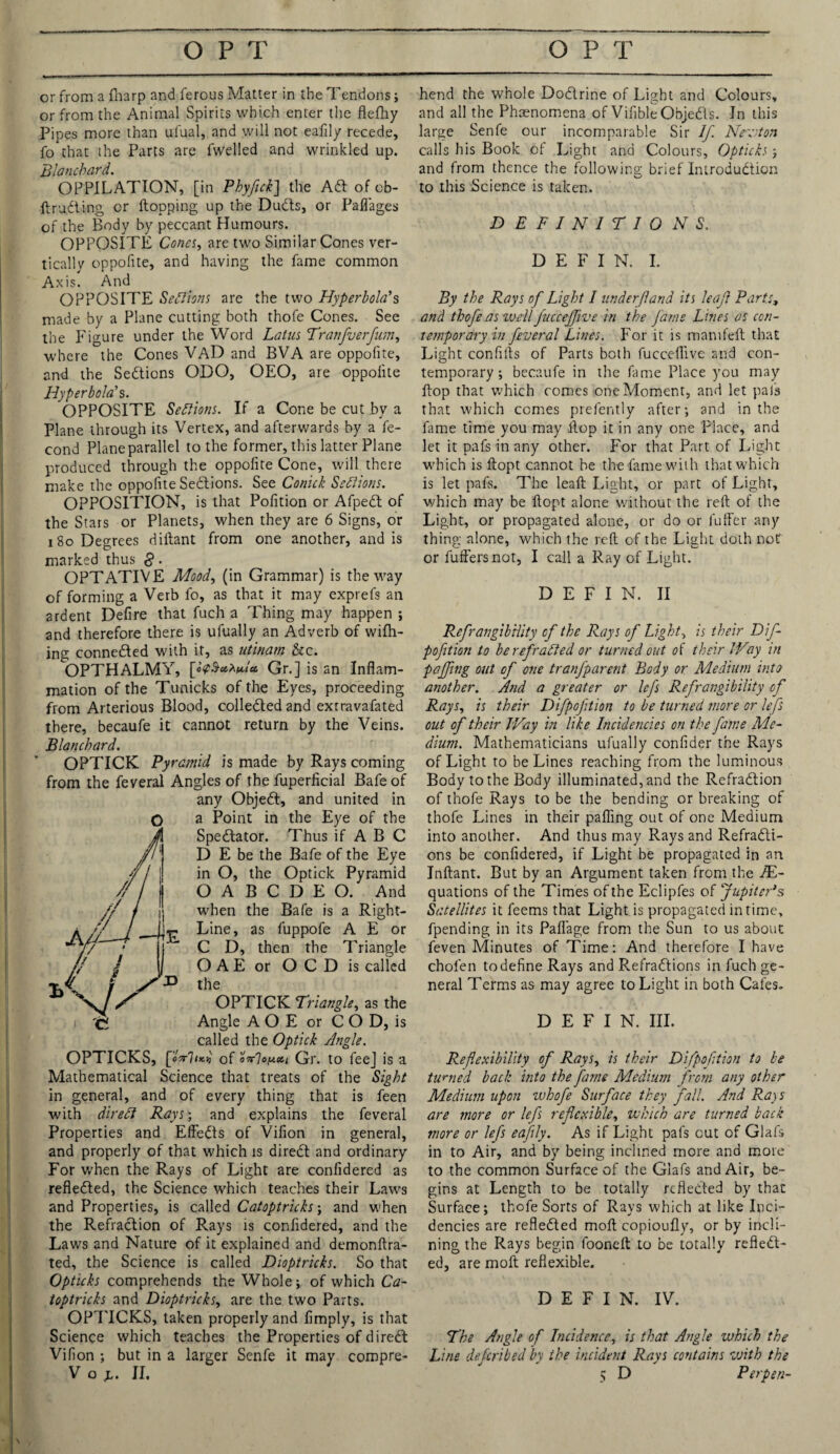 or from a fnarp and ferous Matter in the Tendons; or from the Animal Spirits which enter the flefhy Pipes more than ulual, and will not eafily recede, fo that the Parts are fwelled and wrinkled up. Blanchard. OPPILATION, [in Phyfick] the Ad of eb- ftrudting or flopping up the Duds, or Paflages of the Body by peccant Humours. OPPOSITE Cones, are two Similar Cones ver¬ tically oppofite, and having the fame common Axis. And OPPOSITE Settlors are the two Hyperbola's made by a Plane cutting both thofe Cones. See the Figure under the Word Lotus Tranfverfum, where the Cones VAD and BVA are oppofite, and the Sedions ODO, OEO, are oppofite Hyperbola’s. OPPOSITE Settlors. If a Cone be cut by a Plane through its Vertex, and afterwards by a fe- cond Plane parallel to the former, this latter Plane produced through the oppofite Cone, will there make the oppofite Sedions. See Conick Sections. OPPOSITION, is that Pofition or Afped of the Stars or Planets, when they are 6 Signs, or i So Degrees diflant from one another, and is marked thus g. OPTATIVE Mood, (in Grammar) is the way of forming a Verb fo, as that it may exprefs an ardent Defire that fuch a Thing may happen ; and therefore there is ufually an Adverb of wifh- ing conneded with it, as utinam &c. OPTHALMY, Gr.] is an Inflam¬ mation of the Tunicks of the Eyes, proceeding from Arterious Blood, colleded and extravafated there, becaufe it cannot return by the Veins. Blanchard. OPTICK Pyramid is made by Rays coming from the feveral Angles of the fuperficial Bafeof any Objed, and united in a Point in the Eye of the Spedator. Thus if A B C D E be the Bafe of the Eye in O, the Optick Pyramid O A B C D E O. And when the Bafe is a Right- P Line, as fuppofe A E or C D, then the Triangle O A E or O C D is called the OPTICK Triangle, as the Angle A O E or C O D, is called the Optick Angle. OPTICKS, [oVW of Gr. to feej is a Mathematical Science that treats of the Sight in general, and of every thing that is feen with direct Rays; and explains the feveral Properties and Effeds of Vifion in general, and properly of that which is dired and ordinary For when the Rays of Light are coniidered as refleded, the Science which teaches their Laws and Properties, is called Catoptricks; and when the Refradion of Rays is confidered, and the Laws and Nature of it explained and demonftra- ted, the Science is called Dioptricks. So that Opticks comprehends the Whole; of which Ca¬ toptricks and Dioptricks, are the two Parts. OPTICKS, taken properly and Amply, is that Science which teaches the Properties of dired Vifion ; but in a larger Senfe it may compre- hend the whole Dodrine of Light and Colours, and all the Phenomena of VifibleObjeds. In this large Senfe our incomparable Sir If. Newton calls his Book of Light and Colours, Opticks; and from thence the following brief Inirodudion to this Science is taken. DEFINITIONS. D E F I N. I. By the Rays of Light I under [land its leaf Parts, and thofe.as wellJucceffive in the Jams Lines as con¬ temporary in feveral Lines. For it is mamfeft that Light confifts of Parts both fucceflive and con¬ temporary ; becaufe in the fame Place you may flop that which comes one Moment, and let pais that which comes prefently after; and in the fame time you may flop it in any one Place, and let it pafs in any other. For that Part of Light which is flopt cannot be the fame with that which is let pafs. The leafl Light, or part of Light, which may be flopt alone without the reft of the Light, or propagated alone, or do or fuffer any thing alone, which the reft of the Light doth not or fullers not, I call a Ray of Light. D E F I N. II RefrangibHity of the Rays of Light, is their Dif- poftion to be ref ratted or turned out of their Way in pajfing out of one tranjparent Body or Medium into another. And a greater or lefs Refrangibility of Rays, is their Difpoftion to be turned more or lefs out of their Way in like Incidencies on the fame Me¬ dium. Mathematicians ufually confider the Rays of Light to be Lines reaching from the luminous Body to the Body illuminated, and the Refradion of thofe Rays to be the bending or breaking of thofe Lines in their pafiing out of one Medium into another. And thus may Rays and Refradi- ons be confidered, if Light be propagated in an Inftant. But by an Argument taken from the IE- quations of the Times of the Eclipfes of Jupiter’s Satellites it feems that Light is propagated in time, fpending in its Paflage from the Sun to us about feven Minutes of Time: And therefore I have chofen to define Rays and Refradions in fuch ge¬ neral Terms as may agree to Light in both Cafes. DEFI N. III. Reflexibility of Rays, is their Difpoftion to be turned back into the fame Medium from any other Medium upon ivhofe Surface they fall. And Ra)S are more or lefs reflexible, which are turned back more or lefs eafily. As if Light pafs cut of Glafs in to Air, and by being inclined more and more to the common Surface of the Glafs and Air, be¬ gins at Length to be totally refleded by that Surface; thofe Sorts of Rays which at like Inci¬ dencies are refleded molt copioufly, or by incli¬ ning the Rays begin fooneft to be totally refled¬ ed, are moll reflexible. D E F I N. IV. The Angle of Incidence, is that Angle which the Line deferibed by the incident Rays contains with the