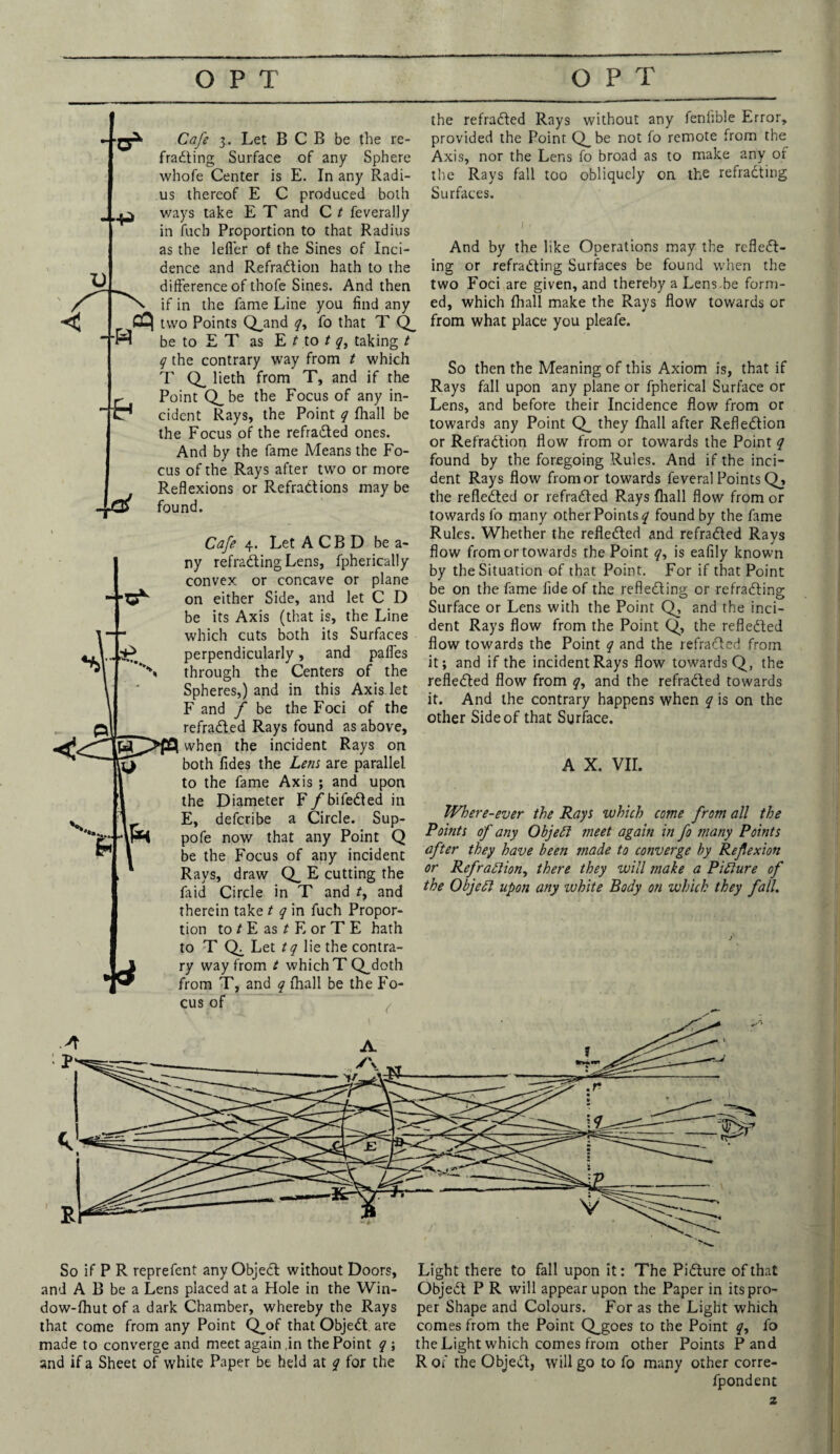 u -Cafe 3. Let B C B be the re¬ fracting Surface of any Sphere whofe Center is E. In any Radi¬ us thereof E C produced both p ways take E T and C t feverally in fuch Proportion to that Radius as the lefler of the Sines of Inci¬ dence and RefraCtion hath to the difference of thofe Sines. And then if in the fame Line you find any two Points Q_and y, fo that T Q_ be to E T as E t to / y, taking t y the contrary way from t which T Q_ lieth from T, and if the Point Q_be the Focus of any in¬ cident Rays, the Point y fhall be the Focus of the refraCted ones. And by the fame Means the Fo¬ cus of the Rays after two or more Reflexions or Refractions may be found. the refraCted Rays without any feniible Error, provided the Point Q_be not fo remote from the Axis, nor the Lens fo broad as to make any of the Rays fall too obliquely on the refracting Surfaces. -H • 4 Cafe 4. Let A CB D be a- ny refraCting Lens, fpherically convex or concave or plane on either Side, and let C D be its Axis (that is, the Line which cuts both its Surfaces perpendicularly, and pafl’es through the Centers of the Spheres,) and in this Axis, let F and f be the Foci of the refraCted Rays found as above, when the incident Rays on both lides the Lem are parallel to the fame Axis ; and upon the Diameter F/bifeCted in E, deferibe a Circle. Sup- pofe now that any Point Q be the Focus of any incident Rays, draw Q_ E cutting the laid Circle in T and /, and therein take t q in fuch Propor¬ tion to t E as t E or T E hath to T Q. Let tq lie the contra¬ ry way from t which TQ^doth from T, and y fhall be the Fo¬ cus of And by the like Operations may the reflect¬ ing or refraCting Surfaces be found when the two Foci are given, and thereby a Lens.be form¬ ed, which fhall make the Rays flow towards or from what place you pleafe. So then the Meaning of this Axiom is, that if Rays fall upon any plane or fpherical Surface or Lens, and before their Incidence flow from or towards any Point Q_ they fhall after Reflection or Refraction flow from or towards the Point y found by the foregoing Rules. And if the inci¬ dent Rays flow from or towards feveral Points Q_, the reflected or refraCted Rays fhall flow from or towards fo many other Points y found by the fame Rules. Whether the reflected and refraCted Rays flow from or towards the Point y, is eafily known by the Situation of that Point. For if that Point be on the fame fide of the reflecting or refraCting Surface or Lens with the Point Q, and the inci¬ dent Rays flow from the Point Q, the reflected flow towards the Point y and the refraCted from it; and if the incident Rays flow towards Q, the reflected flow from y, and the refraCted towards it. And the contrary happens when y is on the other Side of that Surface. A X. VII. Where-ever the Rays which come from all the Points of any ObjeCt meet again in fo many Points after they have been made to converge by Reflexion or Refraction, there they will make a Picture of the Object upon any white Body on which they fall. So if P R reprefent any ObjeCt without Doors, and A B be a Lens placed at a Hole in the Win- dow-fhut of a dark Chamber, whereby the Rays that come from any Point Q_of that ObjeCt are made to converge and meet again .in the Point y ; and if a Sheet of white Paper be held at y for the Light there to fall upon it: The Picture of that ObjeCt P R will appear upon the Paper in its pro¬ per Shape and Colours. For as the Light which comes from the Point Q_goes to the Point y, fo the Light which comes from other Points Pand R of the ObjeCt, will go to fo many other corre- fpondent