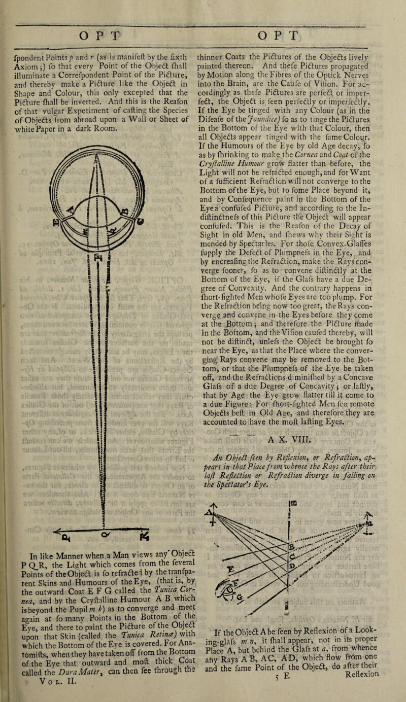 fpondent Points/) and r (as is manifeftbythe fixth Axiom ;) To that every Point of the Objedt fliall illuminate a Correfpondent Point of the Pidture, and thereby make a Pidture like the Objedt in Shape and Colour, this only excepted that the Pidture (hall be inverted. And this is the Reafon of that vulgar Experiment of calling the Species of Objedts from abroad upon a Wall or Sheet of whitePaper in a dark Room. In like Manner when.a Man views any Objecl P Q_R, the Light which comes from the feveral Points of theObjedt is fo refradled by thetranfpa- rent Skins and Humours of the Eye, (that is, by the outward Coat E F G called the Tunica Cor¬ nea, and by the Cryfkalline Humour A B which is beyond the Pupil rn h) as to converge and meet again at fo many Points in the Bottom of the Eye, and there to paint the Pidture of the Objedt upon that Skin (called the Tunica Retina) with which the Bottom of the Eye is covered. For Ana- tomilts, when they have taken off from the Bottom of the Eye that outward and moll thick Coat called the Dura Mater, can then fee through the V O L. II. thinner Coats the Pidtures of the Objedts lively painted thereon. And thefe Pidtures propagated by Motion along the Fibres of the Optick Nerves into the Brain, are the Caufe of Vifion. For ac¬ cordingly as thefe Pidtures are perfedt or imper- fedt, the Objedt is feen perfedlly or imperfedtly. If the Eye be tinged with any Colour (as in the Difeafe of the 'Jaundice) fo as to tinge the Pidtures in the Bottom of the Eye with that Colour, then all Objedts appear tinged with the fame Colour. If the Humours of the Eye by old Age decay, io as by fhrinking to make the Cornea and Coat of the Cryjlalline Humour grow flatter than before, the Light will not be refradtcd enough, and for Want of a fufficient Refradtion will not converge to the Bottom of the Eye, but to fome Place beyond it, and by Confequence paint in the Bottom of the Eyea confuted Pidture, and according to the In- diftindtnefs of this Pidture the Objedt will appear confuted. This is the Reafon of the Decay of Sight in old Men, and thews why their Sight is mended by Spedtades. For thofe Convex.Glafles fupply the Defedt of Plumpnefs in the Eye, and by encreafingthe Refradtion, make the Rays con¬ verge fooner, fo as to convene diltindtly at the Bottom of the Eye, if the Glafs have a due De¬ gree of Convexity. And the contrary happens in fhort-fighted Men whofe Eyes are tco plump. For the Refradtion being now too great, the Rays con¬ verge and convene in the Eyes before they come at the Bottom; and therefore the Pidture made in the Bottom, and the Vifion caufed thereby, will not be diltindt, unlefs the Objedt be brought fo near the Eye, as that the Place where the conver¬ ging Rays convene may be removed to the Bot¬ tom, or that the Plumpnefs of the Eye be taken off, and the R.efradtions diminifhed by a Concave Glafs of a due Degree of Concavity; or laftly, that by Age the Eye grow flatter till it come to a due Figure: For fhort-fighted Men fee remote Objedts belt in Old Age, and therefore they are accounted to have the molt lafting Eyes. A X. VIII. An ObjeCt feen by Reflexion, or Refraction, ap¬ pears in that Place from whence the Rays after their laf Refection or Refraction diverge in falling on the Spectator’s Eye. If the Objedt Abe feen by Reflexion of a Look- ing-glafs m n, it fhall appear, not in its proper Place A, but behind the Glafs at a, from whence any Rays A B, AC, AD, which flow from one and the fame Point of the Objedt, do after their ^ E Reflexion