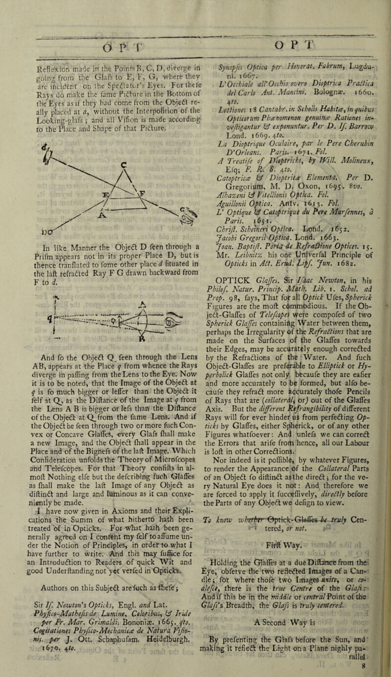 Synopfs Optica per Honorat. Fabrum, Lugdu- ni. 1667. L'Occ biale all'Occhio over0 Dioptrica Pradica del Carlo Ant. Mancini. Bologna. 1660. 4 to. Lettiones 18 Cantabr. in Scholis Habit a, in quibus Opticorutn Phenomenon genuine Rationes in- vejligdntur td exponuntur. Per D. If. Barroiv Lond. 1669.4/1?. La Dioptrique Oculaire, par le Pere Cherubin D'Orleans. Paris. 1671. Fol. A Treatife of Diept ricks, by Will. Molineux, Efq; F. R. S. \to. Catoptrica Cf Dioptricre ElementPer D. Gregorium, M. D. Oxon, 1695. Svo. Alkazeni & Vitellionis Optica. Fol. Aguillonii Optica. An tv. 1613. Fol. L' Optique lA Catoptrique du Pere Murfennes, d Paris. 1651. Chrijl. Scheineri Optica. Lond. 1652. Jacobi Gregorii Optica. Lond. 1663. Joan. Baptijl. Porta de Refraftione Optices. 15. Mr. Leibnitz his one Univerfal Principle of Opticks in Aft. Enid. Lipf. Jun. 1682. OPTICK Glajfes. Sir Ifaac Newton, in his Philof. Natur. Princip. Math. Lib. 1. Schol. ad 'K ^ Prop. 98, fays, That for all Optick XNts^Spherick Figures are the moft cdmmodious. If the Ob- jed-Glafles of Telefcopes were compofed of two Spherick Glajfes containing Water between them, perhaps the Irregularity of the Refractions that are made on the Surfaces c>f the Glafles towards their Edges, may be accurately enough correded And fo the Objed feen through the Lens by the Refradions of the Water. And fuch AB, appears at the Place q from whence the Rays Objed-Glafles are preferable to Elliptick or Hy- diverge in palling from theLens to the Eye. Now perbolick Glafles not only becaufe they are eafier it is to be noted, that the Image of the Objedt at and more accurately to be formed, but alfo be- q is fo much bigger or lefler than the Objedt it caule they refradt more accurately thofe Pencils felf at Qj, as the Diltance of the Image at q from of Rays that are (.collateral* orj out of the Glafles the Lens A B is bigger or lefs than the Diltance Axis. But the different Refrangibility of different of the Objedt at Q_from the fame Lens. And if Rays will for ever hinder uS from perfedting Op- the Objedt be feen through two or more fuch Con- ticks by Glafles, either Spherick, or of any other vex or Concave Glafles, every Glafs fhall make Figures whatfoever: And unlefs we can corredt a new Image, and the Objedt lhall appear in the the Errors that arife from hence, all our Labour Place and of theBignefs of the lalt Image. Which is loft; in other Corredtions. Confideration unfolds the Theory of Microfcopes Nor indeed is it poflible, by whatever Figures, and Telefcopes. For that Theory confilts in al- to render the Appearance of the Collateral Parts molt Nothing elfe but the defcribing fuch Glafles of an Objedt fo diftind as the diredt; for the ve- as lhall make the lalt Image of any Objedt as ry Natural Eye does it not: And therefore we diftindt and large and luminous as it can conve- are forced to apply it fucceflively, directly before niently be made. the Parts of any Objedt we defign to view. I have now given in Axioms and their Expli¬ cations the Summ of what hitherto hath been To know whrthrr *0ptick-Glafte6 be truly Cen- treated of in Opticks. For what hath been ge- < tered, or not. nerally agreed on I content my felf toaflume un¬ der the Notion of Principles, in order to what I Fiflt Way. have further to write. And this may fuffice for an Introdudtion to Readers of quick Wit and Holding the Glafles at a due Diltance from the good Underltandingnot yet verfed in Opticks. Eye, obferve the two refledted Images of a Can¬ dle; for where thofe two Images unite, or co- Authors on this Subjedt are fuch as thefe; alefce, there is the true Centre of the Glafs: And if this be in the middle or ce?itral Point of the Sir If. Newton's Opticks, Engl, and Lat. Glafs's Breadth, the Glafs is truly centered. Pbyfuo-Matbefs de Lumine, Coloribus, Id Iride per Fr. Mar. Grimaldi. Bononise. 1665. qto.. A Second Way is Cogitatknes Phyfuo-Mechanica de Natura Vifo- nis. per J. Ott. Schaphufam, Heidelburgh. By prefenting the Glafs before the Sun, and 1670. 4to. making it refiedt the Light on a Plane nighly pa¬ rallel Reflexion made in the PoinfsB, C, D, diverge in going from the Glafs to E, F, G, where they arc incident on the Spediator’s Eyes. For thc-fe Rays do make the fame Pidure in the Bottom of the Eyes as if they had come from the Objedt re¬ ally placed at a, without the Interpofition of the Looking-glafs ; and all Vifion is made according to the Place and Shape of that Pidture. In like Manner the Objed D feen through a Prilrn appears not in its proper Place D, but is thence tranfiated to fome other place d fituated in the lalt refradied Ray F G drawn backward from F to d.