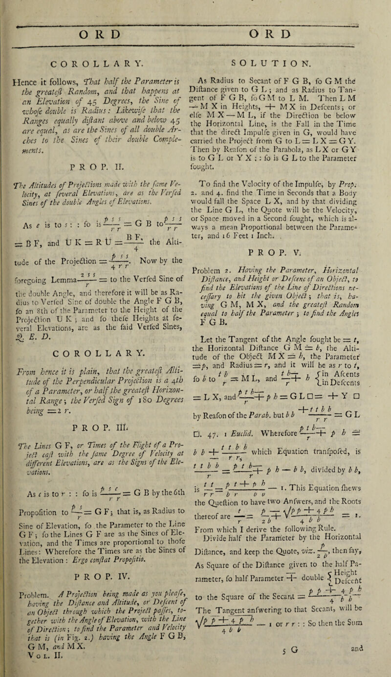 COROLLARY. Hence it follows, ’That half the Parameter is the greatejl Random, and that happens at an Elevation of 45 Degrees, the Sine of whofe double is Radius: Likewife that the Ranges equally diflant above and below 45 are equal, as are the Sines of all double Ar¬ ches to the Sines of their double Comple¬ ments. prop. ir. SOLUTION. As Radius to Secant of F G B, fo G M the Diftance given to G L ; and as Radius to Tan¬ gent of F G B, foG M to L M. Then L M —-M X in Heights, -f- MX in Defcents; or elfe M X — M L, if the Direction be below the Horizontal Line, is the Fall in the Time that the direct Impulfe given in G, would have carried the Project from G to L=LX = GY. Then by Reafon of the Parabola, as LX or GY is to G L or Y X : : fo is G L to the Parameter fought. The Altitudes of Projections made with the fame Ve¬ locity, at feveral Elevations, are as the Verfed Sines of the double Angles of Elevations. r • P S s n n p S S As e is to s : : fo is —— — G B to yy -BF, and U K = R t] the Aid- 4* f) $ $ tude of the Projection =——. Now by the 4 r r foregoing Lemma—— — to the Verfed Sine of the double Angle, and therefore it will be as Ra¬ dius to Verfed Sine of double the Angle F G B, fo an 8th of the Parameter to the Height of the Projection U K ; and fo thefe Heights at fe- veral Elevations, are as the faid Verfed Sines, 4 E. D. COROLLARY. From hence it is plain, that the greatejl Alti¬ tude of the Perpendicular Projection is a 4th of a Parameter, or half the greatejl Horizon¬ tal Range ; the Verfed Sign of 1 So Degrees being —2 r. PROP. IIL The Lines G F, or Times of the Flight of a Pro¬ ject cajl with the fame Degree of Velocity at different Elevations, are as the Signs of the Ele¬ vations. As c is to r : : fo is ^ zr G B by the 6th r r Propofition to — GF; that is, as Radius to Sine of Elevation, fo the Parameter to the Line GF; fo the Lines G F are as the Sines of Ele¬ vation, and the Times are proportional to thofe Lines: Wherefore the Times are as the Sines of the Elevation : Ergo conftat Propofitio. PROP. IV. Problem. A Projection being made as you pleafe, having the Diftance and Altitude, or Defcent of an Object through which the Project paffes, to¬ gether with the Angle of Elevation, with the Line of Direction-, to find the Parameter and Velocity that is (in Fig. 2.) having the Angle F GB, G M, and M X. V o l. II, To find the Velocity of the Impulfe, by Prop; 2. and 4. find the Time in Seconds that a Body would fall the Space L X, and by that dividing the Line G L, the Quote will be the Velocity, or Space moved in a Second fought, which is al¬ ways a mean Proportional between the Parame-1 ter, and 16 Feet 1 Inch. . PROP. V. Problem 2. Having the Parameter, Horizontal Difiance, and Height or Deficenc ofi an Object, to find the Elevations of the Line of Directions r.e- ceffiary to hit the given Object ; that is, ha¬ ving G M, MX, and the greatejl Random equal to half the Parameter j to find the Angles F G B. Let the Tangent of the Angle fought be = /, the Horizontal Diftance GMi b, the Alti¬ tude of the ObjeCt M X = h, the Parameter z±p, and Radius == r, and it will be as r to in Afcents in Defcents fo b to ^ ^ M L, and-h h !. r r L1 = LX, zndtLt+.p ^ = GLD= + Y □ by Reafon of the Parab. but b b □. 47. 1 Euclid. Wherefore t t b b t t b b r r ptb-~ GL + / A - b b r r. which Equation tranfpofed, is t t ^— b.fif p p — i divided by b bt 1. This Equation fhews r . t t p t -4- p h r r b r 0 u the Queftion to have two Anfwers, and the Roots t p — \/pp H~ 4 p b _ . thereof are —= -■+- V- *• From which I derive the following Rule. Divide half the Parameter by the Horizontal Diftance, and keep the Quote, viz. then fay. As Square of the Diftance given to the half Pa- —7- , , c Height rameter, fo half Parameter *4- double g XDefcefit , p p Hr~ 4 p h to the Square of the Secant = ——p The Tangent anfwering to that Secant, will be ftU. 4 P h 4 b b 1 or r r : So then the Sum 5 G and