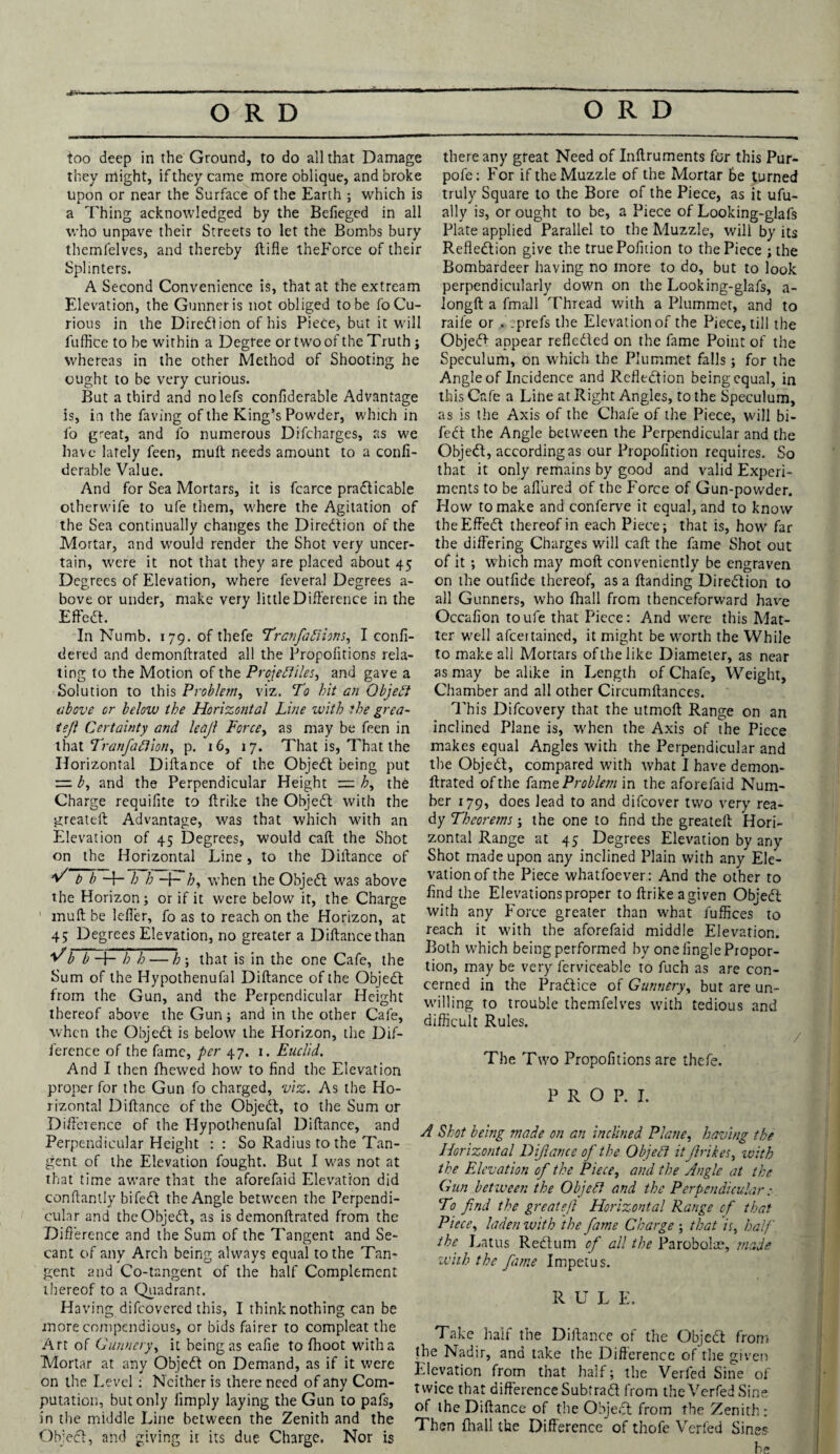 too deep in the Ground, to do all that Damage they might, if they came more oblique, and broke upon or near the Surface of the Earth ; which is a Thing acknowledged by the Befieged in all who unpave their Streets to let the Bombs bury themfelves, and thereby ftifle theForce of their Splinters. A Second Convenience is, that at the extream Elevation, the Gunner is not obliged to be fo Cu¬ rious in the Diredion of his Piece, but it will fuffice to be within a Degree or two of the Truth j whereas in the other Method of Shooting he ought to be very curious. But a third and nolefs confiderable Advantage is, in the faving of the King’s Powder, which in fo great, and fo numerous Difcharges, as we have lately feen, mult needs amount to a confi- derable Value. And for Sea Mortars, it is fcarce pradicable otherwife to ufe them, where the Agitation of the Sea continually changes the Diredion of the Mortar, and would render the Shot very uncer¬ tain, were it not that they are placed about 45 Degrees of Elevation, where feveral Degrees a- bove or under, make very little Difference in the Effect. In Numb. 179. of thefe TranfaCtions, I confi- dered and demonftrated all the Propoiitions rela¬ ting to the Motion of the Projectiles, and gave a Solution to this Problem, viz. To hit an Object above or below the Horizontal Line with the grea- tejl Certainty and leajl Force, as may be feen in that TranfaCiion, p. 16, 17. That is, That the Horizontal Diftance of the Objed being put = b, and the Perpendicular Height h, the Charge requifite to ffrike the Objed with the greateft Advantage, was that which with an Elevation of 45 Degrees, would call the Shot on the Horizontal Line, to the Dillance of V b b -f- h h -p£, when the Objed was above the Horizon; or if it were below it, the Charge muft be lefler, fo as to reach on the Horizon, at 45 Degrees Elevation, no greater a Diftance than ^b b-\- h h — h ; that is in the one Cafe, the Sum of the Hypothenufal Diftance of the Objedt from the Gun, and the Perpendicular Height thereof above the Gun; and in the other Cafe, when the Objedt is below the Horizon, the Dif¬ ference of the fame, per 47. 1. Euclid. And I then fhewed how to find the Elevation proper for the Gun fo charged, viz. As the Ho¬ rizontal Diftance of the Objedt, to the Sum or Difference of the Hypothenufal Diftance, and Perpendicular Height : : So Radius to the Tan¬ gent of the Elevation fought. But I was not at that time aware that the aforefaid Elevation did conftantly bifedt the Angle between the Perpendi¬ cular and the Objedt, as is demonftrated from the Difference and the Sum of the Tangent and Se¬ cant of any Arch being always equal to the Tan¬ gent and Co-tangent of the half Complement thereof to a Quadrant. Having difeovered this, I think nothing can be more compendious, or bids fairer to compleat the Art of Gunnery, it being as eafie to fhoot with a Mortar at any Objed on Demand, as if it were on the Level : Neither is there need of any Com¬ putation, but only limply laying the Gun to pafs, in the middle Line between the Zenith and the Objedl, and giving it its due Charge. Nor is there any great Need of Inftruments for this Pur- pofe: For if the Muzzle of the Mortar be turned truly Square to the Bore of the Piece, as it ufu- ally is, or ought to be, a Piece of Looking-glafs Plate applied Parallel to the Muzzle, will by its Refledtion give the truePofuion to the Piece ; the Bombardeer having no more to do, but to look perpendicularly down on the Looking-glafs, a- longft a fmall Thread with a Plummet, and to raife or . sprefs the Elevation of the Piece, till the Objedl appear refleded on the fame Point of the Speculum, on which the Plummet falls; for the Angle of Incidence and Rcfiedion being equal, in this Cafe a Line at Right Angles, to the Speculum, as is the Axis of the Chafe of the Piece, will bi¬ ffed the Angle between the Perpendicular and the Objed, according as our Propofition requires. So that it only remains by good and valid Experi¬ ments to be allured of the Force of Gun-powder. How to make and conferve it equal, and to know theEffed thereof in each Piece; that is, how far the differing Charges will call the fame Shot out of it ; which may mod conveniently be engraven on the outfide thereof, as a Handing Diredion to all Gunners, who fhall from thenceforward have Occafion to ufe that Piece: And were this Mat¬ ter well aftertained, it might be worth the While to make all Mortars of the like Diameter, as near as may be alike in Length of Chafe, Weight, Chamber and all other Circumftances. This Difcovery that the utmoft Range on an inclined Plane is, when the Axis of the Piece makes equal Angles with the Perpendicular and the Objed, compared with what I have demon¬ ftrated of the ffam e Problem in the aforefaid Num¬ ber 179, does lead to and diftover two very rea¬ dy Theorems; the one to find the greateft Hori¬ zontal Range at 45 Degrees Elevation by any Shot made upon any inclined Plain with any Ele¬ vation of the Piece whatfoever: And the other to find the Elevations proper to ftrikeagiven Objed with any Force greater than what fuffices to reach it with the aforefaid middle Elevation. Both which being performed by one iingle Propor¬ tion, may be very ffcrviceable to ffuch as are con¬ cerned in the Pradice of Gunnery, but are un¬ willing to trouble themfelves with tedious and difficult Rules. / The Two Propoiitions are thefe. PROP. I. A Shot being made on an inclined Plane, having the Horizontal Diftance of the Object itjlrikes, with the Elevation of the Piece, and the Angle at the Gun between the Objedt and the Perpendicular To find the greateft Horizontal Range of that Piece, laden ivitb the fame Charge ; that is, half the Latus Redum of all the Parobolte, made with the fame Impetus. R U L E. Take half the Diftance of the Objed from the Nadir, and lake the Difference of the given Elevation from that half; the Verffed Sine of twice that difference Subtrad from the Verfed Sine of the Diftance of the Objed from the Zenith : Then lhall the Difference of thoffe Verfed Sines be