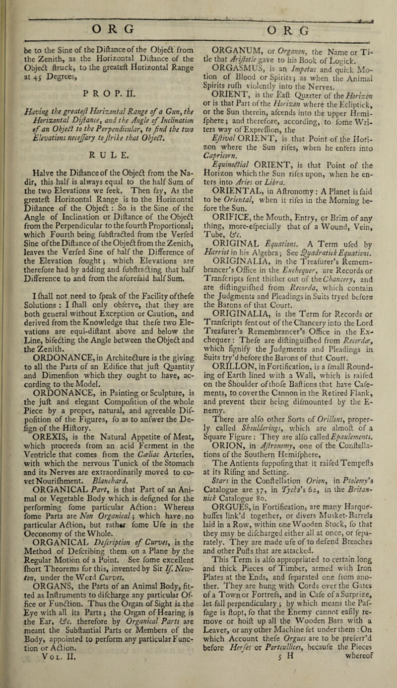 be to the Sine of the Diftanceof the Objedt from the Zenith, as the Horizontal Diftance of the Objedt ftruck, to the greateft Horizontal Range at 45 Degrees, PROP. II. Having the greateft Horizontal Range of a Gun, the Horizontal Diftance, and the Angle of Inclination of an Objedt to the Perpendicular, to find the two Elevations necejfary toJlrike that Objedt. RULE. Halve the Diftance of the Objedt from the Na¬ dir, this half is always equal to the half Sum of the two Elevations we feek. Then fay, As the greateft Horizontal Range is to the Horizontal Diftance of the Objedt : So is the Sine of the Angle of Inclination or Diftance of the Objedt from the Perpendicular to the fourth Proportional; which Fourth being fubftradted from the Verfed Sine of the Diftance of the Objedt from the Zenith, leaves the Verfed Sine of half the Difference of the Elevation fought; which Elevations are therefore had by adding and fubftradting that half Difference to and from the aforefaid half Sum. Ifhall not need to fpeak of the Facility ofthefe Solutions : I fhall only obferve, that they are both general without Exception or Caution, and derived from the Knowledge that thefe two Ele¬ vations are equi-diftant above and below the Line, bifedting the Angle between the Objedt and the Zenith. ORDONANCE,in Architedture is the giving to all the Parts of an Edifice that juft Quantity and Dimenfion which they ought to have, ac¬ cording to the Model. ORDONANCE, in Painting or Sculpture, is the juft and elegant Compofition of the whole Piece by a proper, natural, and agreeable Dif- pofition of the Figures, fo as to anfwer the De- fign of the Hiftory. OREXIS, is the Natural Appetite of Meat, which proceeds from an acid Ferment in the Ventricle that comes from the Caliac Arteries, witn which the nervous Tunick of the Stomach and its Nerves are extraordinarily moved to co¬ vet Nourilhment. Blanchard. ORGANICAL Part, is that Part of an Ani¬ mal or Vegetable Body which is defigned for the performing fome particular Adtion: Whereas fome Parts are Non Organical; which have no particular Adtion, but rathsr fome Ufe in the Oeconomy of the Whole. ORGANICAL Defcription of Curves, is the Method of Defcribing them on a Plane by the Regular Motion of a Point. See fome excellent fhort Theorems for this, invented by Sir If New¬ ton, under the Word Curves. ORGANS, the Parts of an Animal Body, fit¬ ted as Inftruments to difcharge any particular Of¬ fice or Fundtion. Thus the Organ of Sight is the Eye with alt its Parts; the Organ of Hearing is the Ear, &c. therefore by Organical Parts are meant the Subftantial Parts or Members of the Body, appointed to perform any particular Func¬ tion or Adtion. Vol. II. ORGANUM, or Organon, the Name or Ti¬ tle that Ariftotle gave to his Book of Logick. ORGASMUS, is an Impetus and quick Mo¬ tion of Blood or Spirits; as when the Animal Spirits rufti violently into the Nerves. ORIENT, is the Fall Quarter of the Horizon or is that Part of the Horizon where the Ecliptick, or the Sun therein, afcends into the upper Hemi- fphere; and therefore, according, to fome Wri¬ ters way of Expreffion, the Efival ORIENT, is that Point of the Hofi- zon where the Sun rifes, when he enters into Capricorn. Equinodlial ORIENT, is that Point of the Horizon which the Sun rifes upon, when he en¬ ters into Aries or Libra. ORIENTAL, in Aftronomy: A Planet isfaid to be Oriental, when it rifes in the Morning be¬ fore the Sun. ORIFICE, the Mouth, Entry, or Brim of any thing, more-efpecially that of a Wound, Vein, Tube, bfc. ORIGINAL Equations. A Term ufed by Harriot in his Algebra; See Quadratic!Equations. ORIGINALIA, in the Treafurer’s Remem¬ brancer’s Office in the Exchequer, are Records or Tranfcripts fent thither out of the Chancery, and are diftinguifhed from Recorda, which contain the Judgments and Pleadings in Suits tryed before the Barons of that Court. ORIGINALIA, is the Term for Records or Tranfcripts fent out of the Chancery into the Lord Treafurer’s Remembrancer’s Office in the Ex¬ chequer: Thefe are diftinguifhed from Recorda, which fignify the Judgments and Pleadings in Suits try’d before the Barons of that Court. ORILLON, in Fortification, is a fmall Round¬ ing of Earth lined with a Wall, which is raifed on the Shoulder of thofe Baftions that have Cafe- ments, to cover the Cannon in the Retired Flank, and prevent their being difmounted by the E- nemy. There are alfo other Sorts of Ori/lons, proper¬ ly called Shoulderings, which are almoft of a Square Figure: They are alfo calledEpaulements. ORION, in Aftronomy, one of the Conftella- tions of the Southern Hemifphere, The Antients fuppofingthat it raifedTempefts at its Riling and Setting. Stars in the Conftellation Orion, in Ptolemy's Catalogue are 37, in Tycho's 62, in the Britan¬ nic! Catalogue 80. ORGUES, in Fortification, are many Harque- buffes link’d together, or divers Musket-Barrels laid in a Row, within one Wooden Stock, fo that they may be difeharged either all at once, or fepa- rately. They are made ufe of to defend Breaches and other Polls that are attacked. Th is Term is alfo appropriated to certain long and thick Pieces of Timber, armed with Iron Plates at the Ends, and feparated one from ano¬ ther. They are hung with Cords over the Gates of a Town or Fortrefs, and in Cafe of a Surprize, let fall perpendiculary ; by which means the Paf- fage is ftopt, fo that the Enemy cannot eafily re¬ move or hoift up all the Wooden Bars with a Leaver, or any other Machine fet under them :On which Account thefe Orgues are to be preferr’d before Herfes or Portcullices, becaufe the Pieces 5 H whereof /