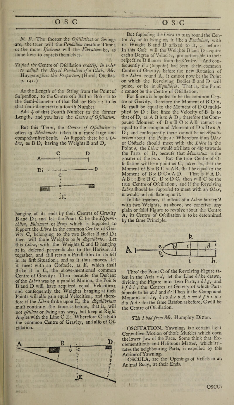 Ar. B. The fhorter the Ofcillations or Swings are, the truer will the Pendulum meafure Time ; or the more Ifocbrone will the Vibrations be, as fome love to exprels themfelves. To find the Centre of Ofcillation exaftly, in order to adjufi the Royal Pendulum of a Clock, Mr. Huygensgfm this Proportion, (Horol. Ofcillat. p. 141.) As the Length of the String from the Point of Sufpenfion, to the Centre of a Ball or Bob : is to the Semi-diameter of that Ball or Bob : : fo is that femi-diameter to a fourth Number. Add \ of that Fourth Number to the former Length, and you have the Centre of Ofcillation. But this Term, the Centre of Ofcillation is often in Mechanicks taken in a more large and comprehenfive Senfe. As fuppofe there be a Li¬ bra, as B D, having the Weights B and D, C D B» ~ ~ —■ 1 ^ c lE hanging at its ends by their Centres of Gravity B and D; and let the Point C be the Hyporno- chliott, Fulciment or Prop which is fuppofed to fupport the Libra in the common Centre of Gra¬ vity C, belonging to the two Bodies B and D; then will thofe Weights be in /Equilibria. Let this Libra, with the Weights C and D hanging at it, defcend perpendicular to the Horizon all together, and Fill retain a Parallelifm to its felf in its firft Situation ; and as it thus moves, let it meet with an Obftacle, as E, which fnall ftrike it in C, the above-mentioned common Centre of Gravity: Then becaufe the Defcent of the Libra was by a parallel Motion, the Points B and D will have acquired equal Velocities; and confequently the Weights hanging at fuch Points will alfo gain equal Velocities ; and there¬ fore if the Libra ftrike upon E, the /Equilibrium muft continue the fame as before, that is, will not ofcillate or fwing any way, but keep at Right Angles with the Line C E: Wherefore C is both the common Centre of Gravity, and alfo of Of¬ cillation. But fuppofing the Libra to turn round the Cen¬ tre A, or to fwing on it like a Pendulum, with its Weight B and D affixed to it, as before: In this Cafe will the Weights B and D acquire each a Degree of Velocity, proportionable to their refpedive Diftances from the Centre. And con¬ fequently if 0 (fuppofe) had been their common Centre of Gravity, before the new Rotation of the Libra round A, it cannot now be the Point on which the Revolving Bodies B and D will poize, or be in/Equilibria: That is, the Point 0 cannot be the Centre of Ofcillation. For fince<?is fuppofed to be the common Cen¬ tre of Gravity, therefore the Moment of B O X, B, muft be equal to the Moment of D O multi¬ plied by D : But fince the Velocity of B is to that of D, as A B is to A D; therefore the Com¬ pound Moment of BxBOxAB cannot be equal to the compound Moment of D x D<?x A D; and confequently there cannot be an /Equili¬ brium about the Point 01 Wherefore if an Obex or Obftacle fhould meet with the Libra in the Point 0, the Libra would ofcillate or dip towards the Parts of D, becaufe that Momentum is the greater of the two. But the true Centre of O- fcillation will be a point as C, taken fo, that the Moment of B x B C x A B, fhall be equal to the Moment of B x D Cx A D. That is if A D„ AB : : B x B C. DxDC, then will C be the true Centre of Ofcillation ; and if the Revolving Libra fhould be fuppofed to meet with an Obexy it would not ofcillate upon it. In like manner, if inftead of a Libra burden’d with two Weights, as above, we conceive any plain or folid Figure to revolve about the Centre A, its Centre of Ofcillation is to be determined by the fame Principle. Thro’ the Point C of the Revolving Figure ta¬ ken in the Axis e d, let the Line k i be drawn, dividing the Figure into two Parts, e k ig, and kfh i ; the Centres of Gravity of which Parts fupnofe to be at b and d: Then if the Compound Moment of i e, k c x b c x A b = k f h i x c d x A d : for the fame Reafon as before, C will be the Centre of Ofcillation. This I had from Mr. Humphry Ditton. OSCITATION, Yawning, is a certain light Convulfive Motion of thofe Mufcles which open the lower Jaw of the Face. Some think that Ex- crementitious and Halituous Matter, which irri¬ tates the neighbouring Parts, is expelled by this Adion of Yawning. OSCULA, are the Openings of VefTels in an Animal Body, at their Ends, OS CUV