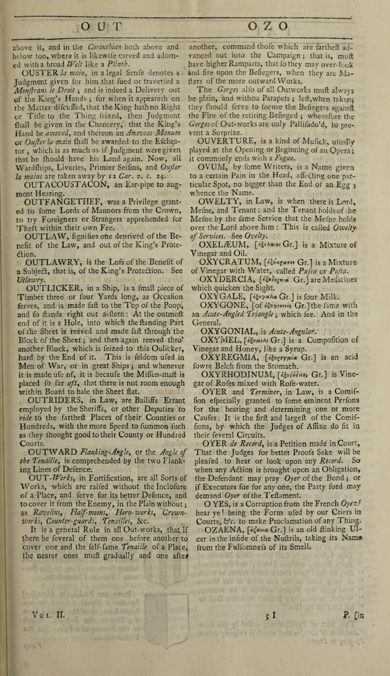 above it, and in the Corinthian both above and below too, where it is likewife carved and adorn¬ ed with a broad Welt like a Plinth. OUSTER/<z main, in a legal Serife denotes a Judgment given for him that fued or traverfed a Monjham le Droit ; and is indeed a Delivery out of the King’s Hands ; for when it appeareth on the Matter di feu fled, that the King hath no Right or Title to the Thing feized, then Judgment {hall be given in the Chancery, that the King’s Eland be amoved, and thereon an Amoveas Manurn or ■Qujierla main {hall be awarded to the Efchea- tor, which is as much as if Judgment were given that he fhould have his Land again. Nowt, all Wardfhips, Liveries, Primier Seifins, and Oujier la mains are taken away by i 2 Car. 2. c. 24. OUTACOUSTACON, an Ear-pipe to aug¬ ment Hearing. OUTFANGETHEF, was a Privilege grant¬ ed to fome Lords of Mannors from the Crown, to try Foreigners or Strangers apprehended for Theft within their own Fee, OUTLAW, figniftes one deprived of the Be¬ nefit of the Law, and out of the King’s Prote¬ ction. OUTLAWRY, is the Lofs of the Benefit of a Subject, that is, of the King’s Protection. See Utlavury. OUTLICKER, in a Ship, is a fmall piece of Timber three or four Yards long, as Occafion ferves, and is made faft to the Top of the Poop, and fo {lands right out a-ftern: At the outmoft end of it is a Hole, into which the Handing Part of the Sheet is reeved and made faft through the Block of the Sheet; and then again reeved thro’ another Block, which is feized to this Oulicker, hard by the End of it. This is feldom ufed in Men of War, or in great Ships; and whenever it is made ufe of, it is becaufe the Mifien-maft is placed fo far aft, that there is not room enough within Board to hale the Sheet flat. OUTRIDERS, in Law, are Bailiff's Errant employed by the Sheriffs, or other Deputies to ride, to the fartheft Places of their Counties or Hundreds, with the more Speed to fummon fuch as they thought good to their County or Hundred Courts. OUTWARD Flanking-Angle, or the Angle of the Tenaille, is comprehended by the two Flank¬ ing Lines of Defence. OUT-Works, in Fortification, are all Sorts of Works, which are raifed without the Inclofure of a Place, and ferve for its better Defence, and to cover it from the Enemy, in the Plain without; as Ravelins, Half-moons, Horn-works, Crown- Works, Counter-guards, Ten allies. See. It is a general Rule in all Out-works, that if there be feveral of them one before another to cover one and the felf-fame Tenaille of a Place, the nearer ones muft gradually and one afte# another, command thofe which are fartheft ad¬ vanced out into the Campaign; that is, muft have higher Ramparts, that fo they may over-look and fire upon the Befiegers, when they are Ma¬ ilers of the more outward Works. The Gorges alfo of all Outworks muft always be plain, and withou Parapets ; left,when taken* they fliould ferve to fecure the Befiegers againft the Fire of the retiring Befieged ; wherefore the Gorges of Out-works are only Pallifado’d, to pre¬ vent a Surprize. • OUVERTURE, is a kind of Mufick, ufuajly played at the Opening or Beginning of an Opera; it commonly ends with a Fugue. OVUM, by fome Writers, is a Name given to a certain Pain in the Head, affecting one par¬ ticular Spot, no bigger than the End of an Egg j whence the Name. OWELTY, in Law, is when there is Lord, Mefne, and Tenant: and the Tenant holds of the Mefne by the fame Service that the Mefne holds over the Lord above him : This is called Owelty• of Services. See Ovelty. OXELiEUM, Gr.] is a Mixture of Vinegar and Oil. OXYCRATUM, [o|vV.f«ra» Gr.] is a Mixture of Vinegar with Water, called Pufca or Poftfl. OXYDERCIA, Gr.] are Medicines which quicken the Sight. OXYGALE, [o£vyctXx Gr.] is four Milk. OXYGONE, [of e&yiouof Gr.]the fame with an Acute-Angled Triangle; which fee. And in the General. OXYGONIAL, is Acute-Angular. OXYMEL, [JgvfieAi Gr.] is a Compofition of Vinegar and Honey, like a Syrup. OXYREGMIA, [eft>%typ.ioc Gr.] is an acid fowre Belch from the Stomach. OXYRHODINUM, Gr.] is Vine¬ gar of Rofes mixed with Rofe-water. OYER and Terminer, in Law, is a Comif- fion efpecially granted to fome eminent Perfons for the hearing and determining one or more Caufes: It is the firft and largeft of the Comif- fions, by which the Judges of Aflize do fit in their feveral Circuits. OYER de Record, is a Petition made in Court, That the Judges for better Proofs Sake will be pleafed to hear or look upon any Record. So when any ACtion is brought upon an Obligation, the Defendant may pray Oyer of the Bond ; or if Executors fue for any one, the Party fued may demand Oyer of the T eftament. O YES, is a Corruption from the French Oyez! hear ye! being the Form ufed by our Criers in Courts, &c. to make Proclamation of any Thing. OZAENA, [e&ivct Gr.] is an old flunking Ul¬ cer in the infide of the Noftrils, taking its Nama from the Fulfomnefs of its Smell.