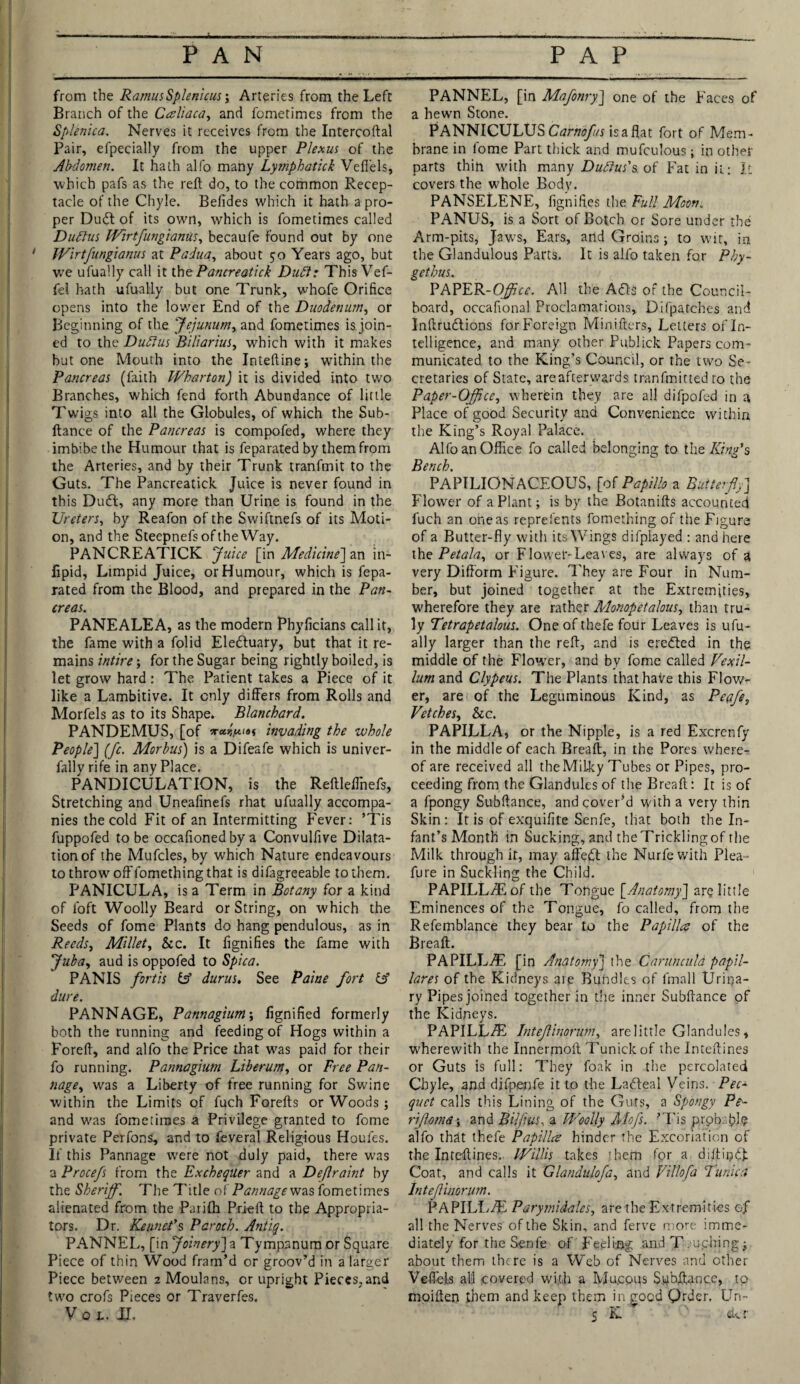 from the Ramus Splenicus; Arteries from the Left Branch of the Caliaca, and fometimes from the Splenica. Nerves it receives from the Intercoftal Pair, efpecially from the upper Plexus of the Abdomen. It hath alfo many Lymphatick Veflels, which pafs as the reft do, to the common Recep¬ tacle of the Chyle. Befides which it hath a pro¬ per Du6t of its own, which is fometimes called Dudlus Wirt fungi anus, becaufe found out by one Wirtfungianus at Padua, about 50 Years ago, but we ufually call it the Pancreatick Duft: This Vef- fel hath ufually but one Trunk, whofe Orifice opens into the lower End of the Duodenum, or Beginning of the 'Jejunum, and fometimes is join¬ ed to the Duftus Biliarius, which with it makes but one Mouth into the Inteftine; within the Pancreas (faith Wharton) it is divided into two Branches, which fend forth Abundance of little Twigs into all the Globules, of which the Sub- ftance of the Pancreas is compofed, where they imbibe the Humour that is feparated by them from the Arteries, and by their Trunk tranfmit to the Guts. The Pancreatick Juice is never found in this Du61, any more than Urine is found in the Ureters, by Reafon of the Swiftnefs of its Moti¬ on, and the Steepnefs of the Way. PANCREATICK Juice [in Medicine] an in- lipid, Limpid Juice, or Humour, which is fepa¬ rated from the Blood, and prepared in the Pan¬ creas. PANEALEA, as the modern Phyficians call it, the fame with a folid Eledluary, but that it re¬ mains intire; for the Sugar being rightly boiled, is let grow hard : The Patient takes a Piece of it like a Lambitive. It only differs from Rolls and Morfels as to its Shape. Blanchard. PANDEMUS, [of invading the whole People'] (fc. Morbus) is a Difeafe which is univer- fally rife in any Place. PANDICULATION, is the Reftleffinefs, Stretching and Uneafinefs rhat ufually accompa¬ nies the cold Fit of an Intermitting Fever: ’Tis fuppofed to be occafioned by a Convulfive Dilata¬ tion of the Mufcles, by w'hich Nature endeavours to throw off lomething that is difagreeable to them. PANICULA, is a Term in Botany for a kind of loft Woolly Beard or String, on which the Seeds of fome Plants do hang pendulous, as in Reeds, Millet, &c. It fignifies the fame with Juba, aud is oppofed to Spiea. PANIS fort is id durus. See Paine fort id dure. PANNAGE, Pannagium\ fignified formerly both the running and feeding of Hogs within a Foreft, and alfo the Price that was paid for their fo running. Pannagium Liberum, or Free Pan¬ nage., was a Liberty of free running for Swine within the Limits of fuch Forefts or Woods; and w'as fometimes a Privilege granted to fome private Perfons, and to feveral Religious Houles. If this Pannage were not duly paid, there w’as a Procefs from the Exchequer and a Deftraint by the Sheriff. The Title of Pannages as fometimes alienated from the Parifh Pri-eft to the Appropria¬ tes. Dr. KennePs Paroch. Antiq. PANNEL, [in Joinery]a Tympanum or Square Piece of thin Wood fram’d or groov’d in a larger Piece between 2 Moulans, or upright Pieces,and two crofs Pieces or Traverfes. PANNEL, [in Mafonry] one of the Faces of a hewn Stone. PANNICULUS Carnofus isaflat fort of Mem¬ brane in fome Part thick and mufculous; in other parts thin with many Dudlus's, of Fat in it; It covers the whole Body. PANSELENE, fignifies the Full Moon. PANUS, is a Sort of Botch or Sore under the Arm-pits, Jaws, Ears, and Groins; to wit, in the Glandulous Parts. It is alfo taken for Phy- getbus. PAPER-O^rc. All the A6ts of the Council- board, occafional Proclamations, Difpatches and Inftrudtions for Foreign Minifters, Letters of In¬ telligence, and many other Publick Papers com¬ municated to the King’s Council, or the two Se¬ cretaries of State, areafterwards tranfmitted to the Paper-Office, wherein they are all difpofed in a Place of good Security and Convenience within the King’s Royal Palace. Alfo an Office fo called belonging to the King's Bench. PAPILIONACEOUS, [of Papillo a Butterfly] Flower of a Plant; is by the Botanifts accounted fuch an one as reprefents fomething of the Figure of a Butter-fly with its Wings difplayed : and here the Petala, or Flower-Leaves, are always of a very Difform Figure. They are Four in Num¬ ber, but joined together at the Extremities, wherefore they are rather Monopetalous, than tru¬ ly Tetrapetalous. One of thefe four Leaves is ufu¬ ally larger than the reft, and is eredted in the middle of the Flower, and by fome called Vexil- lum and Clypeus. The Plants that have this Flow¬ er, are of the Leguminous Kind, as Pepfe, Vetches, he. PAPILLA, or the Nipple, is a red Excrenfy in the middle of each Breaft, in the Pores where¬ of are received all the Milky Tubes or Pipes, pro¬ ceeding from the Glandules of the Breaft: It is of a fpongy Subftance, and cover’d with a very thin Skin: It is of exquifite Senfe, that both the In¬ fant’s Month in Sucking, and the Trickling of the Milk through it, may affedt the Nurfewith Plea- fure in Suckling the Child. PAPILLfEof the Tongue [Anatomy] are little Eminences of the Tongue, fo called, from the Refemblance they bear to the Papilla of the Breaft. PAPILLfE [in Anatomy] the Caruncula papil- lares of the Kidneys ate Bundles of fmall Urina¬ ry Pipes joined together in the inner Subftance of the Kidneys. PAPILL/E Inteflinorum, arelittle Glandules, wherewith the Innermoft Tunickof the Inteftines or Guts is full: They foak in the percolated Chyle, and difpenfe it to the Ladleal Veins. Pec¬ quet calls this Lining of the Guts, a Spongy Pe- rjloma; and Bijfius, a Woolly Mofs. ’Tis prpbrjpl? alfo that thefe Papilla hinder the Excoriation of the Inteftines. Willis takes them for a diftiijtft Coat, and calls it Glandulofa, and Villofa Tunica Inteflinorum. PAPILLfE Parymidales, are the Extremities of all the Nerves of the Skin, and ferve more imme¬ diately for the Senfe of Feeling and T/uching; about them there is a Web of Nerves and other Veflels all covered wi.t,h a Mu.cous Subftance, to moiften them and keep them in good Order. Un-