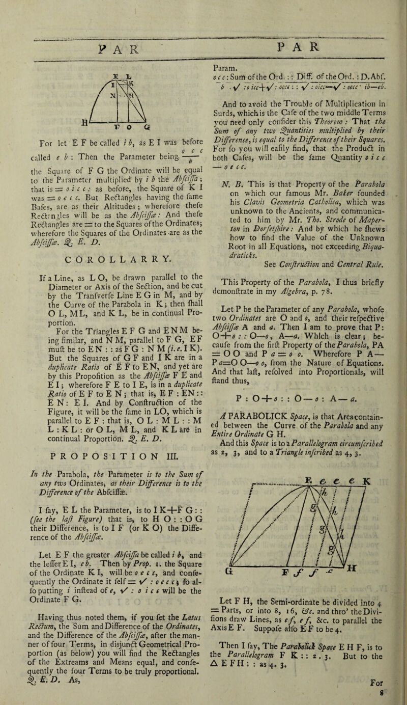 FAR E L For let E F be called i b, as E I was before o c c called e b : Then the Parameter being. —— the Square of F G the Ordinate will be equal to the Parameter multiplied by i b the Abfcijfa; that is = o i c t: as before, the Square of K I was ~o e c c. But Redangles having the fame Bafes, are as their Altitudes ; wherefore thefe Redmgles will be as the Abfcijfa: And thefe Redangles are = to the Squares of the Ordinates; wherefore the Squares of the Ordinates are as the Abfcijfa. Qj E. D. COROLLARRY. If a Line, as L O, be drawn parallel to the Diameter or Axis of the Sedion, and be cut by the Tranfverfe Line E G in M, and by the Curve of the Parabola in K; then (hall O L, ML, and K L, be in continual Pro¬ portion. For the Tfiangles E F G and ENM be¬ ing fimilar, and N M, parallel to F G, E F muft be to E N : : as F G : NMfu.I K). But the Squares of G F and I K are in a duplicate Ratio of E F to E N, and yet are by this Propolition as the Abfcijfa F E and E I; wherefore F E to I E, is in a duplicate Ratio of E F to E N ; that is, E F : EN :: E N: El. And by Conftrudion of the Figure, it will be the fame in LO, which is parallel to E F : that is, O L : M L : : M L : K L : or O L, ML, and K L are in continual Proportion, Q. E. D. PROPOSITION III. In the Parabola, the Parameter is to the Sum of any two Ordinates, as their Difference is to the Difference of the Abfciflae. I fay, E L the Parameter, is to I KH-F G : : (fee the lajl Figure) that is, to H O : : O G their Difference, is to I F (or K O) the Diffe¬ rence of the Abfcijfa. Let E F the greater Abfcijfa be called i b, and thelefferEI, eb. Then by Prop. t. the Square of the Ordinate K I, will be o e c c, and confe- quently the Ordinate it felf = : o e c c; fo al- fo putting i inflead of e, : o i c e will be the Ordinate F G. Having thus noted them, if you fet the Lotus Reftum, the Sum and Difference of the Ordinates, and the Difference of the Abfcijfa, after the man¬ ner of four Terms, in disjund Geometrical Pro¬ portion (as below) you will find the Redangles of the Extreams and Means equal, and confe- quently the four Terms to be truly proportional. Q. E. D. As, Param. o cc: Sum of the Ord.:: Diff. Of theOrd. : D.Abf. b ■ :o icc\*f: oecc : : : oicc~: cecc ’ ib—eb. And to avoid the Trouble of Multiplication in Surds, which is the Cafe of the two middle Terms you need only confider this Theorem : That the Sum of any two Quantities multiplied by their Difference, is equal to the Difference of their Squares. For fo you will eafily find, that the Produd in both Cafes, will be the fame Quantity o i c c — oecc. N. B. This is that Property of the Parabola on which our famous Mr. Baker founded his Clavis Geometria Catholica, which was unknown to the Ancients, and communica¬ ted to him by Mr. Tho. Strode of Maper- ton in Dorfetffire: And by which he fhews how to find the Value of the Unknown Root in all Equations, not exceeding Biqua- draticks. See Conjlrudlion and Central Rule. This Property of the Parabola, I thus briefly demonftrate in my Algebra, p. 78. Let P be the Parameter of any Parabola, whofe two Ordinates are O and 0, and their refpedive Abfcijfa A and a. Then I am to prove that P: O-ho : : O—0, A—a. Which is clear; be- caufe from the firfl Property of the Parabola, PA = 00 and P a = 0 0. Wherefore PA — P azz.O O—0 0, from the Nature of Equations. And that laft, refolved into Proportionals, will Hand thus, P : OHhfl: : O —0 : A — a. A PARABOLICK Space, is that Area contain¬ ed between the Curve of the Parabola and any Entire Ordinate G H. And this Space is to a Parallelogram circumfcribed as 2, 3, and to a Triangle inf crib ed as 4, 3. Let F H, the Semi-ordinate be divided into 4 = Parts, or into 8, 16, iffc. and thro’ the Divi- fions draw Lines, as e f, e f &c. to parallel the Axis E F. Suppofe alfo E F to be 4. Then I fay. The ParaMui Space E H F, is to the Parallelogram F Hi : ; 2 , 3, But to the A E F H ; ; as 4. 3, For