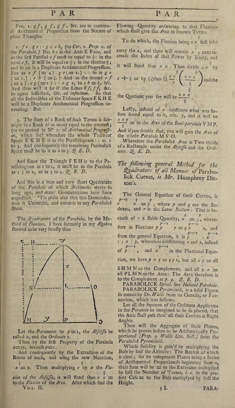 For, i • g f ■> g f-> g f ■> &c. are in continu¬ al Arithmetical Proportion from the Nature of plain Triangles. 2. f e . g e : : g e. e b9 (by Cor. i. Prop. 2. of the Parabola.) But he in the Axis E F—0, and in the firlt Parallel e f mull be equal to in the next e it will be equal to -f-; in the third tof j and fo on in a Duplicate Arithmetical Progreffion. For as e f {•=. \ ) . g e {z=z \.) : : fo is £ <? ( — 1.) . e h ( ) And as the fecond e f (= 4 ) . eg ( = 2 ) : : eg 2, to eh = *, &c. And thus will it be if the Lines Ff, f f, See. be again bifleded, &c. ad infinitum. So that all the Indivifibles of the Trilinear Space E K H E will be a Duplicate Arithmetical Progreffion in- creafing. But 3. The Sum of a Rank of fuch Terms is fub- triple to a Rank of as many equal to the greateft; (rs we proved in N° 7. of Arithmetical Progrejfi- cn, which fee) wherefore the whole Trilinear Space E K H E is to the Parallelogram : : as 1 to 3. And confequently the remaining Parabolick Space mull be to it as 2 to 3. E. D. Flowing Quantity anfwering to that Fluxion? which (hall give the Area in known Terms. _ • 2 T o do which, the Fluxion being x x firft take • .1. away the x, and there will remain x ; nextin- creale the Index of that Power by Unity, and T it will (land thus x x . Then divide x x by 1 4- r or by ! (thus \) ~ ^ ZJL1 ^ and the the Quotient you fee will be — — - 3 < .1 1 Laftly, inftead of x fubllitute what was be¬ fore found equal to it, viz. y, and it will b~ 2 x y ' - — to the Area of the Semi-parabola V M P. And ifyou double that, you will gain the Area of the whole Parabola MVO. Wherefore the Parabolick Area is Two thirds of a Redangle under the Abfciffia and the Ordi¬ nate. Q E. D. And Since the Triangle F E H is to the Pa¬ rallelogram as 1 to 2, it muft be to the Parabola as 1 i to 2, or as 3 to 4. ^ E. D. And this is a true and very fhort Quadrature of the Parabola of which Archimedes wrote fo long ago, and many Geometricians have (ince expedited. ’Tis plain alfo that this Demcnftra- tion is Univerfal, and extends to any Parabolick Space. The Quadrature of the Parabola, by the Me¬ thod of Fluxions, I have formerly in my Algebra (hewed to be very briefly thus called x, and the Ordinate y. Then by the firft Property of the Parabola xz=.yy, becaufep— 1. And confequently by the Extradion of the Roots of each, and ufmg the new Notation, x J. 2 2 x = y. Then multiplying x by x the Flu- T 2 xion of the AbfciJJa, it will (land thus x x = to the Fluxion of the Area. After which find the following general Method for the Quadrature of all Manner of Parabo¬ lick Curves, is Mr. Humphrey Dit- ton’x. The General Equation of thefe Curves, is #*-** ? P r x — y , where p and q are the In¬ dexes, and r is the Lotus Return ; That is be- q p caufe of r a liable Quantity, x = ; , where- f—l . q-x fore in Fluxions p y y — q x a, and I ^-j from the general Equation, it is y ; x :: x : y, wherefore fubftituting a- and y, inftead p——X q-1 of y j and x in the Eluxional Equa- • • tion, we have p x y = qy x, but all x y — all S H M N = the Complement, and all y x '= all PLMN = the Area: The Area therefore is to the Complement as p q. &). E. D. PARABOLICK Spiral. See Helicoid Parabola. PARABOLICK Pyramidoid^ is a folid Figure fo named by Dr. Wallis from its Genefis, or For¬ mation, which is as follows. Let all the Squares of the Ordinate Applicates in the Parabola be imagined to be fo placed, that the Axis (hall pafs thro’ all their Centres at Right Angles. Then will the Aggregate of thefe Planes, Which he proves before to be Arithmetically Pro¬ portional (Prop. 9 Wallis Con. Sett.) form the Parabolick Pyramidoid. Whofe Solidity is gain’d by multiplying the Bafe by half the Altitude : The Reafon of which is clear; for its component Planes being a Series of Arithmetical Proportionals beginning from o, their Sum will be = to the Extreams multiplied by half the Number of Terms, i. c. in the pre- fent Cafe= to the Bafe multiplyed by half the Height.